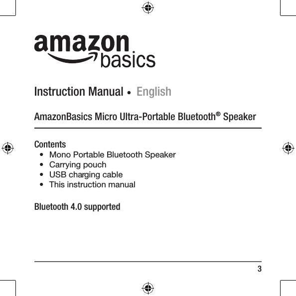 3Instruction Manual ∙ EnglishAmazonBasics Micro Ultra-Portable Bluetooth&reg; SpeakerContents&bull;  Mono Portable Bluetooth Speaker&bull;  Carrying pouch&bull;  USB charging cable &bull;  This instruction manualBluetooth 4.0 supported