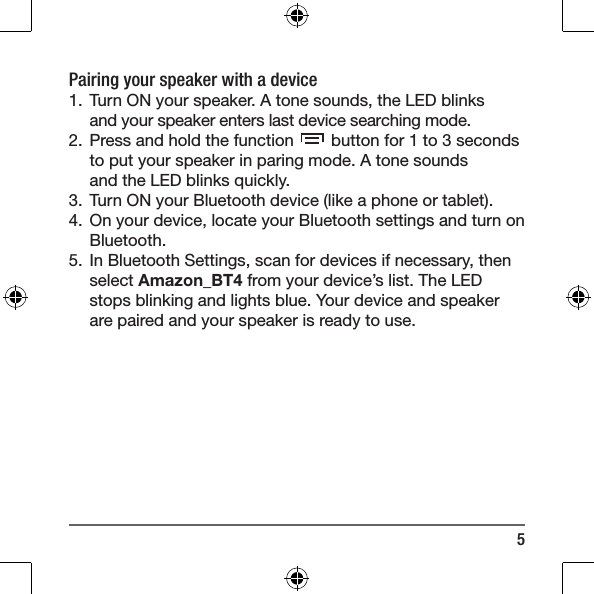 5Pairing your speaker with a device1.  Turn ON your speaker. A tone sounds, the LED blinks and your speaker enters last device searching mode.  2.  Press and hold the function   button for 1 to 3 seconds  to put your speaker in paring mode. A tone sounds  and the LED blinks quickly.3.  Turn ON your Bluetooth device (like a phone or tablet).4.  On your device, locate your Bluetooth settings and turn on Bluetooth.5.  In Bluetooth Settings, scan for devices if necessary, then select Amazon_BT4 from your device&rsquo;s list. The LED stops blinking and lights blue. Your device and speaker are paired and your speaker is ready to use.