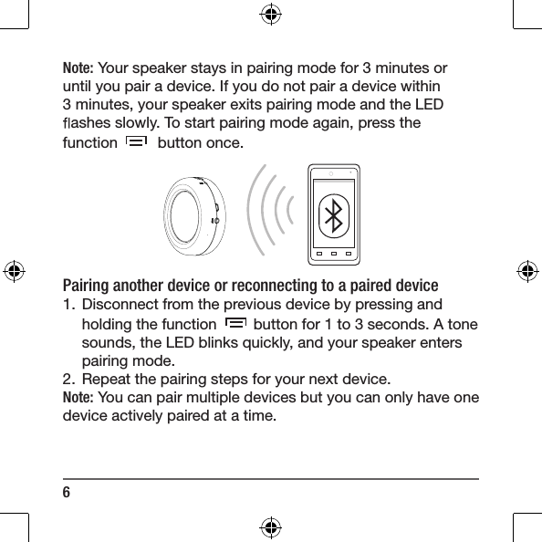 6Note: Your speaker stays in pairing mode for 3 minutes or until you pair a device. If you do not pair a device within 3 minutes, your speaker exits pairing mode and the LED  ashes slowly. To start pairing mode again, press the function    button once. Pairing another device or reconnecting to a paired device1.  Disconnect from the previous device by pressing and holding the function   button for 1 to 3 seconds. A tone sounds, the LED blinks quickly, and your speaker enters pairing mode.2.  Repeat the pairing steps for your next device. Note: You can pair multiple devices but you can only have one device actively paired at a time. 