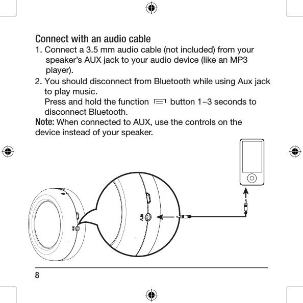 8Connect with an audio cable 1. Connect a 3.5 mm audio cable (not included) from your speaker&rsquo;s AUX jack to your audio device (like an MP3 player).2. You should disconnect from Bluetooth while using Aux jack to play music.Press and hold the function         button 1~3 seconds to disconnect Bluetooth.  Note: When connected to AUX, use the controls on the device instead of your speaker. 
