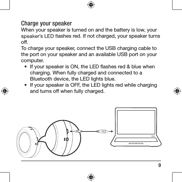 9Charge your speaker When your speaker is turned on and the battery is low, your  ashes red. If not charged, your speaker turns off.To charge your speaker, connect the USB charging cable to the port on your speaker and an available USB port on your computer.&bull;  If your speaker is ON, the LED ﬂashes red &amp; blue when charging. When fully charged and connected to a Bluetooth device, the LED lights blue. &bull;  If your speaker is OFF, the LED lights red while charging and turns off when fully charged.