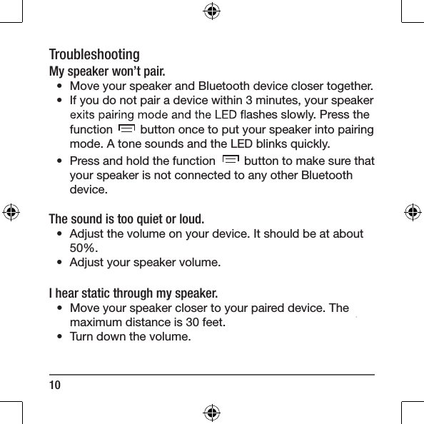 10TroubleshootingMy speaker won&rsquo;t pair.&bull;  Move your speaker and Bluetooth device closer together.&bull;  If you do not pair a device within 3 minutes, your speaker  ashes slowly. Press the function   button once to put your speaker into pairingmode. A tone sounds and the LED blinks quickly. &bull;  Press and hold the function   button to make sure that your speaker is not connected to any other Bluetooth device.The sound is too quiet or loud. &bull;  Adjust the volume on your device. It should be at about 50%. &bull;  Adjust your speaker volume.I hear static through my speaker.&bull;  Move your speaker closer to your paired device. The maximum distance is 30 feet.&bull;  Turn down the volume.