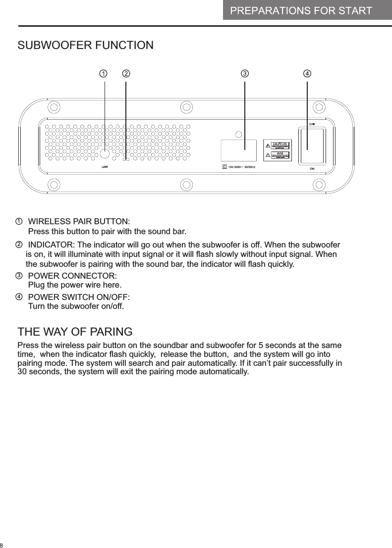 SUBWOOFER FUNCTION1234WIRELESS PAIR BUTTON: Press this button to pair with the sound bar. INDICATOR The indicator will go out when the subwoofer is off. When the subwoofer is on, it will illuminate with input signal or it will flash slowly without input signal. When the subwoofer is pairing with the sound bar, the indicator will flash quickly. : POWER CONNECTOR:Plug the power wire here. POWER SWITCH ON/OFF  Turn the subwoofer on/off.: THE WAY OF PARINGPress the wireless pair button on the soundbar and subwoofer for 5 seconds at the same time,  when the indicator flash quickly,  release the button,  and the system will go into pairing mode. The system will search and pair automatically. If it can&rsquo;t pair successfully in 30 seconds, the system will exit the pairing mode automatically.