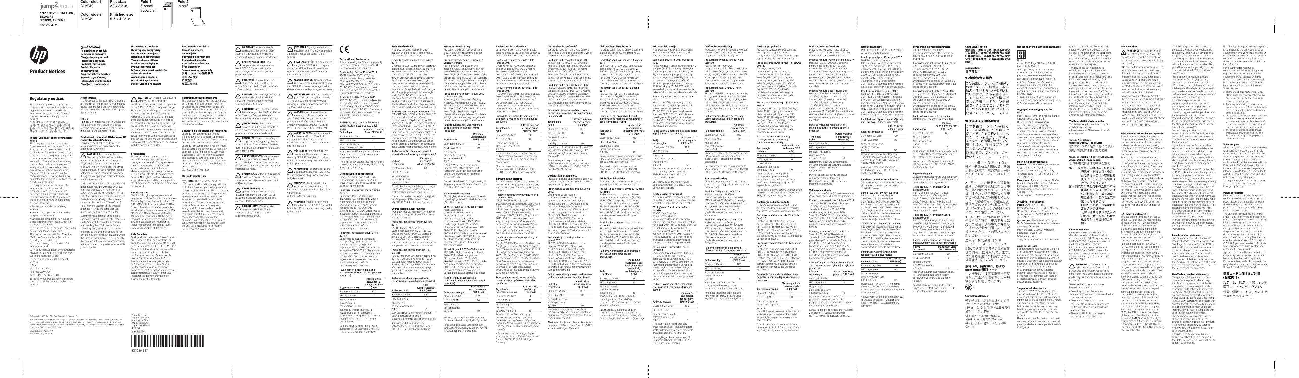 17015 SEVEN PINES DR., BLDG. #1SPRING, TX 77379832 717 4331Color side 1: BLACKFlat size: 33 x 8.5 in.Fold 1:6-panel  accordianFold 2:In halfColor side 2:BLACKFinished size:  5.5 x 4.25 in.Regulatory noticesThis document provides country- and UHJLRQVSHFLƬFQRQZLUHOHVVDQGZLUHOHVVUHJXODWRU\QRWLFHVDQGFRPSOLDQFHinformation for your product. Some of WKHVHQRWLFHVPD\QRWDSSO\WR\RXUproduct.঱܁ࠚनԿМ娔ܪਹऱݡঔ۾ࠞз৩߶౎ࠠۢϿ৩ధবਛࡣ১ݩ娔঻ࢋՌՖ঱نై১ݩਢ঴ݿԿаెব৩ధनৠॲ֢ਹࣳঠࡣ঻ࢋՌՖFederal Communications Commission noticeThis equipment has been tested and IRXQGWRFRPSO\ZLWKWKHOLPLWVIRUD&amp;ODVV%GLJLWDOGHYLFHSXUVXDQWWR3DUWRIWKH)&amp;&amp;5XOHV7KHVHOLPLWVDUHGHVLJQHGWRSURYLGHUHDVRQDEOHSURWHFWLRQDJDLQVWKDUPIXOLQWHUIHUHQFHLQDUHVLGHQWLDOLQVWDOODWLRQ7KLVHTXLSPHQWJHQHUDWHVXVHVDQGFDQUDGLDWHUDGLRIUHTXHQF\HQHUJ\DQGLIQRWLQVWDOOHGDQGXVHGLQDFFRUGDQFHZLWKWKHLQVWUXFWLRQVPD\FDXVHKDUPIXOLQWHUIHUHQFHWRUDGLRFRPPXQLFDWLRQV+RZHYHUWKHUHLVQRJXDUDQWHHWKDWLQWHUIHUHQFHZLOOQRWRFFXULQDSDUWLFXODULQVWDOODWLRQ,IWKLVHTXLSPHQWGRHVFDXVHKDUPIXOLQWHUIHUHQFHWRUDGLRRUWHOHYLVLRQUHFHSWLRQZKLFKFDQEHGHWHUPLQHGE\WXUQLQJWKHHTXLSPHQWRƫDQGRQthe user is encouraged to try to correct the interference by one or more of the IROORZLQJPHDVXUHVr5HRULHQWRUUHORFDWHWKHUHFHLYLQJantenna.r,QFUHDVHWKHVHSDUDWLRQEHWZHHQWKHequipment and receiver.r&amp;RQQHFWWKHHTXLSPHQWWRDQRXWOHWRQDFLUFXLWGLƫHUHQWIURPWKDWWRZKLFKWKHreceiver is connected.r&amp;RQVXOWWKHGHDOHURUDQH[SHULHQFHGUDGLRRUWHOHYLVLRQWHFKQLFLDQIRUKHOS7KLVGHYLFHFRPSOLHVZLWK3DUWRIWKH)&amp;&amp;5XOHV2SHUDWLRQLVVXEMHFWWRWKHIROORZLQJWZRFRQGLWLRQV7KLVGHYLFHPD\QRWFDXVHKDUPIXOLQWHUIHUHQFHDQG2. This device must accept any interference UHFHLYHGLQFOXGLQJLQWHUIHUHQFHWKDWPD\cause undesired operation.)RUTXHVWLRQVUHJDUGLQJWKLVSURGXFWZULWHWR+3,QF3DJH0LOO5RDG3DOR$OWR&amp;$RUFDOO+3DW7RLGHQWLI\\RXUSURGXFWUHIHUWRWKHSDUWVHULHVRUPRGHOQXPEHUORFDWHGRQWKHproduct.0RGLƬFDWLRQV7KH)&amp;&amp;UHTXLUHVWKHXVHUWREHQRWLƬHGWKDWDQ\FKDQJHVRUPRGLƬFDWLRQVPDGHWRWKLVGHYLFHWKDWDUHQRWH[SUHVVO\DSSURYHGE\+3PD\YRLGWKHXVHUoVDXWKRULW\WRRSHUDWHthe equipment.Cables7RPDLQWDLQFRPSOLDQFHZLWK)&amp;&amp;5XOHVDQG5HJXODWLRQVFRQQHFWLRQVWRWKLVGHYLFHPXVWEHPDGHZLWKVKLHOGHGFDEOHVKDYLQJPHWDOOLF5),(0,FRQQHFWRUKRRGVProducts with wireless LAN devices or HP Mobile Broadband Modules7KLVGHYLFHPXVWQRWEHFRORFDWHGRURSHUDWLQJLQFRQMXQFWLRQZLWKDQ\RWKHUantenna or transmitter.WARNING: ([SRVXUHWR5DGLR)UHTXHQF\5DGLDWLRQ7KHUDGLDWHGRXWSXWSRZHURIWKLVGHYLFHLVEHORZWKH)&amp;&amp;,QGXVWU\&amp;DQDGDUDGLRIUHTXHQF\H[SRVXUHOLPLWV1HYHUWKHOHVVWKHGHYLFHVKRXOGEHXVHGLQVXFKDPDQQHUWKDWWKHSRWHQWLDOIRUKXPDQFRQWDFWLVPLQLPL]HGGXULQJQRUPDORSHUDWLRQRIWDEOHW3&amp;VDQGnotebook computers.'XULQJQRUPDORSHUDWLRQRIWDEOHW3&amp;VDQGQRWHERRNFRPSXWHUVZLWKGLVSOD\VHTXDOWRRUOHVVWKDQFPLQFKHV7RDYRLGWKHSRVVLELOLW\RIH[FHHGLQJWKH)&amp;&amp;,QGXVWU\&amp;DQDGDUDGLRIUHTXHQF\H[SRVXUHOLPLWVKXPDQSUR[LPLW\WRWKHDQWHQQDVVKRXOGQRWEHOHVVWKDQFPLQFK7RLGHQWLI\WKHORFDWLRQRIWKHZLUHOHVVDQWHQQDVUHIHUWRWKHFRPSXWHUXVHUJXLGHVLQFOXGHGZLWK\RXUFRPSXWHU'XULQJQRUPDORSHUDWLRQRIQRWHERRNFRPSXWHUVZLWKGLVSOD\VJUHDWHUWKDQFPLQFKHV7RDYRLGWKHSRVVLELOLW\RIH[FHHGLQJWKH)&amp;&amp;,QGXVWU\&amp;DQDGDUDGLRIUHTXHQF\H[SRVXUHOLPLWVKXPDQSUR[LPLW\WRWKHDQWHQQDVVKRXOGQRWEHOHVVWKDQFPLQFKHVLQFOXGLQJZKHQWKHFRPSXWHUGLVSOD\LVFORVHG7RLGHQWLI\WKHORFDWLRQRIWKHZLUHOHVVDQWHQQDVUHIHUWRWKHFRPSXWHUXVHUJXLGHVLQFOXGHGZLWKyour computer.CAUTION: :KHQXVLQJ,(((DZLUHOHVV/$1WKLVSURGXFWLVUHVWULFWHGWRLQGRRUXVHGXHWRLWVRSHUDWLRQLQWKHWR*+]IUHTXHQF\UDQJH)&amp;&amp;,QGXVWU\&amp;DQDGDUHTXLUHVWKLVSURGXFWto be used indoors for the frequency UDQJHRI*+]WR*+]WRUHGXFHWKHSRWHQWLDOIRUKDUPIXOLQWHUIHUHQFHWRFRFKDQQHOPRELOHVDWHOOLWHV\VWHPV+LJKSRZHUUDGDULVDOORFDWHGDVWKHSULPDU\XVHURIWKHWR*+]DQGWR*+]EDQGV7KHVHUDGDUVWDWLRQVFDQFDXVHLQWHUIHUHQFHZLWKDQGRUGDPDJHWRthis device. The antennas for this device are QRWUHSODFHDEOH$Q\DWWHPSWDWXVHUDFFHVVZLOOGDPDJH\RXUFRPSXWHUBrazil notice(VWHHTXLSDPHQWRRSHUDHPFDU&frac14;WHUVHFXQG&frac14;ULRLVWR&Auml;Q&frac34;RWHPGLUHLWRDSURWH&Acirc;&frac34;RFRQWUDLQWHUIHU&Aring;QFLDSUHMXGLFLDOPHVPRGHHVWD&Acirc;&ETH;HVGRPHVPRWLSRHQ&frac34;RSRGHFDXVDULQWHUIHU&Aring;QFLDHPVLVWHPDVRSHUDQGRHPFDU&frac14;WHUSULP&frac14;ULR(VWHHTXLSDPHQWRDWHQGHDRVOLPLWHVGD7D[DGH$EVRU&Acirc;&frac34;R(VSHF&Egrave;ƬFDUHIHUHQWH&raquo;H[SRVL&Acirc;&frac34;RDFDPSRVHO&Auml;WULFRVPDJQ&Auml;WLFRVHHOHWURPDJQ&Auml;WLFRVGHIUHTX&Aring;QFLDDGRWDGRVSHOD$1$7(/Canada notices7KLV&amp;ODVV%GLJLWDODSSDUDWXVPHHWVDOOUHTXLUHPHQWVRIWKH&amp;DQDGLDQ,QWHUIHUHQFH&amp;DXVLQJ(TXLSPHQW5HJXODWLRQV&amp;$1,&amp;(6%10%%,IWKLVGHYLFHKDV:/$1RU%OXHWRRWKFDSDELOLW\WKHGHYLFHFRPSOLHVZLWK,QGXVWU\&amp;DQDGDOLFHQVHH[HPSW566VWDQGDUGV2SHUDWLRQLVVXEMHFWWRWKHIROORZLQJWZRFRQGLWLRQVWKLVGHYLFHPD\QRWFDXVHLQWHUIHUHQFHDQGWKLVGHYLFHPXVWDFFHSWDQ\LQWHUIHUHQFHLQFOXGLQJLQWHUIHUHQFHWKDWPD\FDXVHundesired operation of the device.Avis Canadien&amp;HGLVSRVLWLIQXP&Auml;ULTXHGH&amp;ODVVH%U&Auml;SRQGDX[H[LJHQFHVGHODU&Auml;JOHPHQWDWLRQGX&amp;DQDGDUHODWLYHDX[&Auml;TXLSHPHQWVFDXVDQWGHVLQWHUI&Auml;UHQFHV&amp;$1,&amp;(6%10%%6LFHGLVSRVLWLIHVWGRW&Auml;GHIRQFWLRQQDOLW&Auml;VGHU&Auml;VHDXVDQVƬORX%OXHWRRWKLOHVWFRQIRUPHDX[QRUPHVGoH[HPSWLRQGHOLFHQFH566Go,QGXVWULH&amp;DQDGD6RQIRQFWLRQQHPHQWHVWDVVXMHWWLDX[GHX[FRQGLWLRQVVXLYDQWHV&amp;HGLVSRVLWLIQHGRLWFDXVHUDXFXQHLQWHUI&Auml;UHQFHGDQJHUHXVHHWFHGLVSRVLWLIGRLWDFFHSWHUWRXWHLQWHUI&Auml;UHQFHUH&Acirc;XH\FRPSULVOHVLQWHUI&Auml;UHQFHVSRXYDQWSURYRTXHUXQIRQFWLRQQHPHQWLQG&Auml;VLUDEOHRadiation Exposure Statement:7KLVSURGXFWFRPSOLHVZLWKWKH86&amp;DQDGDSRUWDEOH5)H[SRVXUHOLPLWVHWIRUWKIRUDQXQFRQWUROOHGHQYLURQPHQWDQGLVVDIHfor intended operation as described in this PDQXDO7KHIXUWKHU5)H[SRVXUHUHGXFWLRQcan be achieved if the product can be kept DVIDUDVSRVVLEOHIURPWKHXVHUoVERG\RUVHWWKHGHYLFHWRORZHURXWSXWSRZHULIVXFKIXQFWLRQLVDYDLODEOHD&eacute;claration d&rsquo;exposition aux radiations:/HSURGXLWHVWFRQIRUPHDX[OLPLWHVGoH[SRVLWLRQSRXUOHVDSSDUHLOVSRUWDEOHV5)SRXUOHV(WDWV8QLVHWOH&amp;DQDGD&Auml;WDEOLHVSRXUXQHQYLURQQHPHQWQRQFRQWU&Iuml;O&Auml;/HSURGXLWHVWV&Ouml;USRXUXQIRQFWLRQQHPHQWWHOTXHG&Auml;FULWGDQVFHPDQXHO/DU&Auml;GXFWLRQDX[H[SRVLWLRQV5)SHXW&Aring;WUHDXJPHQW&Auml;HVLOoDSSDUHLOSHXW&Aring;WUHFRQVHUY&Auml;DXVVLORLQTXHSRVVLEOHGXFRUSVGHOoXWLOLVDWHXURXTXHOHGLVSRVLWLIHVWU&Auml;JO&Auml;VXUODSXLVVDQFHGHVRUWLHODSOXVIDLEOHVLXQHWHOOHIRQFWLRQHVWGLVSRQLEOH&amp;$1,&amp;(6%10%%Class A Products OnlyNOTE: This equipment has been WHVWHGDQGIRXQGWRFRPSO\ZLWKWKHOLPLWVIRUD&amp;ODVV$GLJLWDOGHYLFHSXUVXDQWWR3DUWRIWKH)&amp;&amp;5XOHV7KHVHOLPLWVDUHGHVLJQHGWRSURYLGHUHDVRQDEOHSURWHFWLRQDJDLQVWKDUPIXOLQWHUIHUHQFHZKHQWKHHTXLSPHQWLVRSHUDWHGLQDFRPPHUFLDOHQYLURQPHQW7KLVHTXLSPHQWJHQHUDWHVXVHVDQGFDQUDGLDWHUDGLRIUHTXHQF\HQHUJ\DQGLIQRWLQVWDOOHGDQGXVHGLQDFFRUGDQFHZLWKWKHLQVWUXFWLRQPDQXDOPD\FDXVHKDUPIXOLQWHUIHUHQFHWRUDGLRFRPPXQLFDWLRQV2SHUDWLRQRIWKLVHTXLSPHQWLQDUHVLGHQWLDODUHDLVOLNHO\WRFDXVHKDUPIXOLQWHUIHUHQFHLQZKLFKFDVHWKHXVHUZLOOEHUHTXLUHGWRFRUUHFWWKHLQWHUIHUHQFHDWKLVRZQH[SHQVH Pemberitahuan produkͥΉΏΉΊΎΌ΋΄&Gamma;&Delta;&Beta;Έ&Eta;Ύ&Zeta;΄Obavje&scaron;tenja o proizvodu  Informace o produktuProduktbem&aelig;rkningerProdukthinweiseTootem&auml;rkusedAnuncios sobre productosуѐѕюђѶќюђћљњјѰѲіѝјћInformations sur le produitObavijesti o proizvodimaNormative del prodottoЙ&Alpha;Ϊΐ&Zeta;&Eta;&Delta;΄Ώ&Omicron;Ή&Epsilon;ΎΉ&Delta;&Zeta;&Eta;ΏΉ&Delta;,]VWU&Uuml;G&Uuml;MXPDGPģRMXPLĉVS&ograve;MLPXRVHG&ograve;OSURGXNWōTerm&eacute;kinform&aacute;ci&oacute;kban Productaankondigingen ProduktopplysningerInformacje na temat produkt&oacute;w Avisos do produtoAvisos sobre o produto1RWLƬF&THORN;ULGHVSUHSURGXVͷΆΉΈ&Beta;ΐΏΉ&Alpha;Ό&Sigma;&Beta;&Gamma;&Delta;&Beta;Έ&Eta;Ύ&Zeta;ΉUpozornenia o produkteObvestila o izdelkuTuoteohjeistaObave&scaron;tenja o proizvoduProduktmeddelandenȗȟȬǽȮȤȸǽȱɀȞȣǽȭȖȘȡȰȑȜȭȏȍɄ&Uuml;r&uuml;n Bildirimleriͫ΄&Eta;Ά΄ΊΉ&Alpha;&Alpha;&Sigma;&Nu;&Beta;Έ&Beta;ΆΌ&Delta;&Beta;΅&Eta;৪నϳ਺߷౏ᶘ⎲弋⌻䐓⎲㯙　ᵼ曶&amp;RS\ULJKWs+3'HYHORSPHQW&amp;RPSDQ\/37KHLQIRUPDWLRQFRQWDLQHGKHUHLQLVVXEMHFWWRFKDQJHZLWKRXWQRWLFH7KHRQO\ZDUUDQWLHVIRU+3SURGXFWVDQGVHUYLFHVDUHVHWIRUWKLQWKHH[SUHVVZDUUDQW\VWDWHPHQWVDFFRPSDQ\LQJVXFKSURGXFWVDQGVHUYLFHV1RWKLQJKHUHLQVKRXOGEHFRQVWUXHGDVFRQVWLWXWLQJDQDGGLWLRQDOZDUUDQW\+3VKDOOQRWEHOLDEOHIRUWHFKQLFDORUHGLWRULDOerrors or omissions contained herein.6HYHQWK(GLWLRQ$SULO)LUVW(GLWLRQ$XJXVW35,17(55HSODFHWKLVER[ZLWK3ULQWHG,Q3,6WDWHPHQWVDVSHUVSHF127(7KLVER[LVVLPSO\DSODFHKROGHU3,6WDWHPHQWVGRQRWKDYHWRƬWLQVLGHWKHER[EXWVKRXOGEHSODFHGLQWKLVDUHD*837059-B27*%WARNING! This equipment is FRPSOLDQWZLWK&amp;ODVV$RI&amp;,635,QDUHVLGHQWLDOHQYLURQPHQWWKLVequipment may cause radio interference.ͳʹͩͨͷͳʹͩͪͨͩͱͬͩͶ&Beta;Ά΄&Beta;΅&Beta;&Delta;&Eta;ΈΆ΄&Alpha;Ή&Beta;&Zeta;·&Beta;Ά΄&Delta;&Sigma;&Alpha;΄ΎΏ΄&Epsilon;ͤ&Beta;&Zeta;&amp;,635ͦΊΌΏΌ&Nu;&Alpha;΄&Epsilon;&Delta;ΉΈ΄&Zeta;&Beta;Ά΄&Beta;΅&Beta;&Delta;&Eta;ΈΆ΄&Alpha;Ήΐ&Beta;ΊΉΈ΄&Gamma;&Delta;Ό&Lambda;Ό&Alpha;Ό&Delta;΄ΈΌ&Beta;&Epsilon;ΐ&Eta;&Nu;Ή&Alpha;Ό&Sigma;VAROV&Aacute;N&Iacute;! 7RWR]Dĵ&Egrave;]HQ&Egrave;MHYHVKRG&ouml;VQRUPRX&amp;,6359UH]LGHQ&egrave;Q&Egrave;PSURVWĵHG&Egrave;PŉŗHWRWR]Dĵ&Egrave;]HQ&Egrave;]SŉVRELWU&frac14;GLRYRXLQWHUIHUHQFLADVARSEL! 'HWWHXGVW\URYHUKROGHUNODVVH$LKHQKROGWLO&amp;,635I private husstande kan dette udstyr for&aring;rsage radiointerferens.VORSICHT! 'LHVHV*HU&iquest;WHUI&times;OOWGLH$QIRUGHUXQJHQGHU&amp;,635.ODVVH$%HL(LQVDW]LQ:RKQJHELHWHQNDQQGLHVHV*HU&iquest;W)XQNVW&Ntilde;UXQJHQYHUXUVDFKHQ&iexcl;ADVERTENCIA! (VWHHTXLSRFXPSOHFRQOD&amp;ODVH$GH&amp;,635(QXQHQWRUQRUHVLGHQFLDOHVWHHTXLSRpuede causarinterferencias de radio.стржкеуирљъњѶіюїјљєђќѕѲћљєѐњјѯѝђћљњјэђъьњъџѭћлєѬќѐћ$ѝјў&amp;,635уюјђѓђќѝђѓѲљюњђыѬєєјіъўѝѲћјюїјљєђќѕѲћѕљјњюѯіъљњјѓъєѭќюђњъэђјљъњюѕыјєѭћAVERTISSEMENT &amp;HW&Auml;TXLSHPHQWHVWFRQIRUPH&raquo;ODFODVVH$GHODQRUPH&amp;,635'DQVXQHQYLURQQHPHQWU&Auml;VLGHQWLHOFHPDW&Auml;ULHOSHXWSURYRTXHUGHVLQWHUI&Auml;UHQFHVUDGLRUPOZORENJE! 2SUHPDMHXVNOD&igrave;HQDVNODVRP$QRUPH&amp;,635WHXVWDPEHQLPSRGUX&egrave;MLPDPRŗHX]URNRYDWLUDGLMVNHVPHWQMHAVVERTENZA! Questa apparecchiatura &egrave; un prodotto GL&amp;ODVVH$FRQIRUPHFRQ&amp;,6356HXWLOL]]DWDLQXQD]RQDUHVLGHQ]LDOHSX&Iacute;FDXVDUHLQWHUIHUHQ]HUDGLR%5ą',1&Ucirc;-806kĆLHUĆFHDWELOVWVWDQGDUWD&amp;,635$NODVHL']ĆYRMDP&Uuml;YLG&icirc;wĆLHUĆFHYDUL]UDLVĆWUDGLRYLęģXWUDXF&icirc;MXPXVĉ63&ntilde;-,0$6kLĊUDQJDVXGHULQDPDVX$NODV&ograve;V&amp;,635*\YHQDPRMRMHDSOLQNRMHwLĊUDQJDJDOLVXNHOWLUDGLMRWUXNGŗLōFIGYELMEZTET&Eacute;S! (]DEHUHQGH]&Auml;VPHJIHOHOD&amp;,635$RV]W&frac14;O\&frac14;UDYRQDWNR]&Icirc;HOį&Egrave;U&frac14;VRNQDN$EHUHQGH]&Auml;VRWWKRQLN&Ntilde;UQ\H]HWEHQU&frac14;GL&Icirc;IUHNYHQFL&frac14;VLQWHUIHUHQFL&frac14;WRNR]KDWWAARSCHUWING! 'H]HDSSDUDWXXULVLQRYHUHHQVWHPPLQJPHWNODVVH$YDQ&amp;,635,QHHQZRRQRPJHYLQJNDQGH]HDSSDUDWXXUUDGLRVWRULQJYHURRU]DNHQ2675=(Ŕ(1,(1LQLHMV]HXU]&agrave;G]HQLHMHVW]JRGQH]HVSHF\ƬNDFM&agrave;&amp;,635NODVD$:ķURGRZLVNXGRPRZ\PQLQLHMV]HXU]&agrave;G]HQLHPRŕHSRZRGRZD&acirc;]DNğ&Icirc;FHQLDIDOUDGLRZ\FKAVISO! (VWHHTXLSDPHQWRHVW&frac14;HPFRQIRUPLGDGHFRPD&amp;ODVVH$GH&amp;,635(VWHHTXLSDPHQWRSRGHSURYRFDULQWHUIHU&Aring;QFLDGHU&frac14;GLRQXPDPELHQWHUHVLGHQFLDO%IP3DJH)ULGD\0DUFK$0AVERTISMENT! $FHVWHFKLSDPHQWHVWHFRPSDWLELOFX&amp;ODVD$GLQVWDQGDUGXO&amp;,635&copy;QWUXQPHGLXUH]LGHQĽLDODFHVWHFKLSDPHQWSRDWHFDX]DLQWHUIHUHQĽHUDGLRV&Yacute;STRAHA! 7RWR]DULDGHQLHMHYV&Otilde;ODGHVSRŗLDGDYNDPLQDWULHGX$QRUP\&amp;,6359RE\WQRPSURVWUHG&Egrave;P&Iuml;ŗHWRWR]DULDGHQLHVS&Iuml;VRERYDĿUXwHQLHU&frac14;GLRYHMNRPXQLN&frac14;FLHOPOZORILO! 7DRSUHPDMHVNODGQD]]DKWHYDPL]DUD]UHG$&amp;,6359VWDQRYDQMVNHPRNROMXODKNRSRY]UR&egrave;DUDGLMVNHPRWQMHVAROITUS! 7&iquest;P&iquest;ODLWHW&iquest;\WW&iquest;&iquest;VWDQGDUGLVVD&amp;,635OXRNDQ$ODLWWHLOOHDVHWHWXWYDDWLPXNVHW7&iquest;P&iquest;ODLWHvoi aiheuttaaUDGLRK&iquest;LUL&Ntilde;LW&iquest;DVXLQDOXHHOODVARNING: 'HQK&iquest;UXWUXVWQLQJHQI&Ntilde;OMHUNUDYHQKRV&amp;,635NODVV$,ERVWDGVPLOM&Ntilde;NDQGHQQDXWUXVWQLQJRUVDNDUDGLRVW&Ntilde;UQLQJDeclaration of Conformity3URGXFWVEHDULQJWKH&amp;(PDUNLQJFRPSO\ZLWKRQHRUPRUHRIWKHIROORZLQJ(8'LUHFWLYHVDVPD\EHDSSOLFDEOHProducts Sold Before 13 June 2017577('LUHFWLYH(&amp;/RZ9ROWDJH'LUHFWLYH(8(0&amp;'LUHFWLYH(8(FRGHVLJQ'LUHFWLYH(&amp;5R+6'LUHFWLYH(8&amp;RPSOLDQFHZLWKWKHVHGLUHFWLYHVLVDVVHVVHGXVLQJDSSOLFDEOH(XURSHDQ+DUPRQLVHG6WDQGDUGVProducts Sold After 12 June 20175('(8/RZ9ROWDJH'LUHFWLYH(8(0&amp;'LUHFWLYH(8(FRGHVLJQ'LUHFWLYH(&amp;5R+6'LUHFWLYH(8&amp;RPSOLDQFHZLWKWKHVHGLUHFWLYHVLVDVVHVVHGXVLQJDSSOLFDEOH(XURSHDQ+DUPRQLVHGStandards.Radio frequency bands and maximum power levels (select products only)Radio TechnologyMaximum Transmit Power EIRP (mW)%OXHWRRWK*+] 1)&amp;0+] 1RQVSHFLƬF6KRUW5DQJH'HYLFH*+] 1RWH8VHRQO\+3VXSSRUWHGVRIWZDUHdrivers and correct country settings to HQVXUHFRPSOLDQFH7KHSRLQWRIFRQWDFWIRUUHJXODWRU\PDWWHUVLV+3'HXWVFKODQG*PE++475(%RHEOLQJHQ*HUPDQ\ͨΉΎΏ΄&Delta;΄&Kappa;Ό&Sigma;΋΄&Epsilon;&Xi;&Beta;&Zeta;ΆΉ&Zeta;&Epsilon;&Zeta;ΆΌΉͳ&Delta;&Beta;Έ&Eta;Ύ&Zeta;Ό&Epsilon;ΐ΄&Delta;ΎΌ&Delta;&Beta;ΆΎ΄&Zeta;΄&amp;(&Epsilon;΄Ά&Epsilon;&Xi;&Beta;&Zeta;ΆΉ&Zeta;&Epsilon;&Zeta;ΆΌΉ&Epsilon;ΉΈ&Alpha;΄ΌΏΌ&Gamma;&Beta;ΆΉ&Lambda;Ή&Beta;&Zeta;&Epsilon;ΏΉΈ&Alpha;Ό&Zeta;ΉΈΌ&Delta;ΉΎ&Zeta;ΌΆΌ&Alpha;΄ͩ͵Ύ΄Ύ&Zeta;&Beta;ΐ&Beta;·΄&Zeta;Έ΄&delta;&Xi;Έ΄&Zeta;&Gamma;&Delta;ΌΏ&Beta;ΊΌΐΌͳ&Delta;&Beta;Έ&Eta;Ύ&Zeta;Ό&Gamma;&Delta;&Beta;Έ΄Ά΄&Alpha;Ό&Gamma;&Delta;ΉΈΌ΢&Alpha;Ό·ͨΌ&Delta;ΉΎ&Zeta;ΌΆ΄ͩͲ&Beta;&Zeta;&Alpha;&Beta;&Epsilon;&Alpha;&Beta;&Delta;΄ΈΌ&Beta;&Alpha;΄ΆΌ·΄&Kappa;Ό&Beta;&Alpha;&Alpha;&Beta;&Zeta;&Beta;&Beta;&delta;&Beta;&Delta;&Eta;ΈΆ΄&Alpha;ΉΌΈ΄ΏΉΎ&Beta;&Epsilon;&Xi;&Beta;&delta;&Nu;Ό&Zeta;ΉΏ&Alpha;&Beta;&Zeta;&Beta;Ύ&Delta;΄΍&Alpha;&Beta;&Beta;&delta;&Beta;&Delta;&Eta;ΈΆ΄&Alpha;ΉͨΌ&Delta;ΉΎ&Zeta;ΌΆ΄΋΄&Alpha;Ό&Epsilon;Ύ&Beta;&Zeta;&Beta;&Alpha;΄&Gamma;&Delta;ΉΊΉ&Alpha;ΌΉͩ͵(0&amp;ΈΌ&Delta;ΉΎ&Zeta;ΌΆ΄ͩ͵ͨΌ&Delta;ΉΎ&Zeta;ΌΆ΄΋΄ΉΎ&Beta;ΈΌ΋΄΍&Alpha;ͩͲͨΌ&Delta;ΉΎ&Zeta;ΌΆ΄΋΄&Beta;·&Delta;΄&Alpha;Ό&Lambda;΄Ά΄&Alpha;Ή&Alpha;΄&Beta;&Gamma;΄&Epsilon;&Alpha;Ό&Zeta;ΉΆΉ&Nu;Ή&Epsilon;&Zeta;Ά΄ͩ͵͵&Xi;&Beta;&Zeta;ΆΉ&Zeta;&Epsilon;&Zeta;ΆΌΉ&Zeta;&Beta;&Epsilon;&Zeta;Ή΋ΌΈΌ&Delta;ΉΎ&Zeta;ΌΆΌ&Epsilon;Ή&Beta;&Kappa;Ή&Alpha;&Sigma;Ά΄&Gamma;&Beta;&Epsilon;&Delta;ΉΈ&Epsilon;&Zeta;Ά&Beta;ΐ&Gamma;&Delta;ΌΏ&Beta;ΊΌΐΌ&Zeta;ΉΉΆ&Delta;&Beta;&Gamma;Ή΍&Epsilon;ΎΌ&Iota;΄&Delta;ΐ&Beta;&Alpha;Ό΋Ό&Delta;΄&Alpha;Ό&Epsilon;&Zeta;΄&Alpha;Έ΄&Delta;&Zeta;Όͳ&Delta;&Beta;Έ&Eta;Ύ&Zeta;Ό&Gamma;&Delta;&Beta;Έ΄Ά΄&Alpha;Ό&Epsilon;ΏΉΈ΢&Alpha;Ό·ͨΌ&Delta;ΉΎ&Zeta;ΌΆ΄΋΄&Delta;΄ΈΌ&Beta;&Beta;&delta;&Beta;&Delta;&Eta;ΈΆ΄&Alpha;Ήͩ͵ͨΌ&Delta;ΉΎ&Zeta;ΌΆ΄΋΄&Alpha;Ό&Epsilon;Ύ&Beta;&Zeta;&Beta;&Alpha;΄&Gamma;&Delta;ΉΊΉ&Alpha;ΌΉͩ͵(0&amp;ΈΌ&Delta;ΉΎ&Zeta;ΌΆ΄ͩ͵ͨΌ&Delta;ΉΎ&Zeta;ΌΆ΄΋΄ΉΎ&Beta;ΈΌ΋΄΍&Alpha;ͩͲͨΌ&Delta;ΉΎ&Zeta;ΌΆ΄΋΄&Beta;·&Delta;΄&Alpha;Ό&Lambda;΄Ά΄&Alpha;Ή&Alpha;΄&Beta;&Gamma;΄&Epsilon;&Alpha;Ό&Zeta;ΉΆΉ&Nu;Ή&Epsilon;&Zeta;Ά΄ͩ͵͵&Xi;&Beta;&Zeta;ΆΉ&Zeta;&Epsilon;&Zeta;ΆΌΉ&Zeta;&Beta;&Epsilon;&Zeta;Ή΋ΌΈΌ&Delta;ΉΎ&Zeta;ΌΆΌ&Epsilon;Ή&Beta;&Kappa;Ή&Alpha;&Sigma;Ά΄&Gamma;&Beta;&Epsilon;&Delta;ΉΈ&Epsilon;&Zeta;Ά&Beta;ΐ&Gamma;&Delta;ΌΏ&Beta;ΊΌΐΌ&Zeta;ΉΉΆ&Delta;&Beta;&Gamma;Ή΍&Epsilon;ΎΌ&Iota;΄&Delta;ΐ&Beta;&Alpha;Ό΋Ό&Delta;΄&Alpha;Ό&Epsilon;&Zeta;΄&Alpha;Έ΄&Delta;&Zeta;Όʹ΄ΈΌ&Beta;&Lambda;Ή&Epsilon;&Zeta;&Beta;&Zeta;&Alpha;ΌΏΉ&Alpha;&Zeta;ΌΌ&Alpha;ΌΆ΄&Alpha;΄ΐ΄Ύ&Epsilon;Όΐ΄Ώ&Alpha;΄ΐ&Beta;&Nu;&Alpha;&Beta;&Epsilon;&Zeta;&Epsilon;΄ΐ&Beta;&Gamma;&Delta;Ό&Alpha;&Sigma;Ύ&Beta;Ό&Gamma;&Delta;&Beta;Έ&Eta;Ύ&Zeta;Όʹ΄ΈΌ&Beta;&Zeta;Ή&Iota;&Alpha;&Beta;Ώ&Beta;·Ό&Sigma;Ͱ΄Ύ&Epsilon;Όΐ΄Ώ&Alpha;΄ΐ&Beta;&Nu;&Alpha;&Beta;&Epsilon;&Zeta;&Alpha;΄&Gamma;&Delta;ΉΈ΄Ά΄&Alpha;Ή(,53(mW)%OXHWRRWK*+] 1)&amp;0+] ͱΉ&Epsilon;&Gamma;Ή&Kappa;Ό&Theta;Ό&Lambda;&Alpha;&Beta;Ύ&Xi;&Epsilon;&Beta;&Beta;&delta;&Iota;Ά΄&Zeta;&Alpha;&Beta;&Eta;&Epsilon;&Zeta;&Delta;&Beta;΍&Epsilon;&Zeta;Ά&Beta;*+] ͫ΄&delta;ΉΏΉΊΎ΄ͬ΋&Gamma;&Beta;Ώ΋Ά΄΍&Zeta;Ή&Epsilon;΄ΐ&Beta;&Gamma;&Beta;ΈΈ&Xi;&Delta;Ί΄&Alpha;Ό&Beta;&Zeta;+3&Epsilon;&Beta;&Theta;&Zeta;&Eta;Ή&Delta;&Alpha;ΌΈ&Delta;΄΍ΆΉ&Delta;ΌΌΎ&Beta;&Delta;Ό·Ό&Delta;΄΍&Zeta;Ή&Alpha;΄&Epsilon;&Zeta;&Delta;&Beta;΍ΎΌ&Zeta;Ή΋΄Έ&Xi;&Delta;Ί΄Ά΄&Zeta;΄΋΄Έ΄&Epsilon;Ή·΄&Delta;΄&Alpha;&Zeta;Ό&Delta;΄&Epsilon;&Xi;&Beta;&Zeta;ΆΉ&Zeta;&Epsilon;&Zeta;ΆΌΉͶ&Beta;&Lambda;Ύ΄&Zeta;΄΋΄Ύ&Beta;&Alpha;&Zeta;΄Ύ&Zeta;&Gamma;&Beta;&Alpha;&Beta;&Delta;ΐ΄&Zeta;ΌΆ&Alpha;ΌΆ&Xi;&Gamma;&Delta;&Beta;&Epsilon;ΌΉ+3'HXWVFKODQG*PE++475(%RHEOLQJHQ*HUPDQ\3URKO&frac14;wHQ&Egrave;R{VKRG&ouml;3URGXNW\QHVRXF&Egrave;]QD&egrave;NX&amp;(VSOĥXM&Egrave;SRŗDGDYN\MHGQ&Auml;QHERY&Egrave;FHVP&ouml;UQLF(8NWHU&Auml;VHQDQ&ouml;PRKRXY]WDKRYDW3URGXNW\SURG&frac14;YDQ&Auml;SĵHG{&egrave;HUYQHP20176P&ouml;UQLFH(6R{U&frac14;GLRY&Oslash;FK]Dĵ&Egrave;]HQ&Egrave;FKD{WHOHNRPXQLND&egrave;Q&Egrave;FKNRQFRY&Oslash;FK]Dĵ&Egrave;]HQ&Egrave;FKD{Y]&frac14;MHPQ&Auml;PX]Q&frac14;Y&frac14;Q&Egrave;MHMLFKVKRG\VP&ouml;UQLFH(8R{HOHNWULFN&Oslash;FK]Dĵ&Egrave;]HQ&Egrave;XU&egrave;HQ&Oslash;FKSURSRXŗ&Egrave;Y&frac14;Q&Egrave;Y{XU&egrave;LW&Oslash;FKPH]&Egrave;FKQDS&ouml;W&Egrave;VP&ouml;UQLFH(8R{HOHNWURPDJQHWLFN&Auml;NRPSDWLELOLW&ouml;(0&amp;VP&ouml;UQLFH(6R{VWDQRYHQ&Egrave;U&frac14;PFHSURXU&egrave;HQ&Egrave;SRŗDGDYNŉQDHNRGHVLJQY&Oslash;URENŉVSRMHQ&Oslash;FKVHVSRWĵHERXHQHUJLHVP&ouml;UQLFH(8R{RPH]HQ&Egrave;SRXŗ&Egrave;Y&frac14;Q&Egrave;Q&ouml;NWHU&Oslash;FKQHEH]SH&egrave;Q&Oslash;FKO&frac14;WHNY{HOHNWULFN&Oslash;FKD{HOHNWURQLFN&Oslash;FK]Dĵ&Egrave;]HQ&Egrave;FK6KRGDV{W&ouml;PLWRVP&ouml;UQLFHPLMHSRVX]RY&frac14;QDSRGOH(YURSVN&Oslash;FKKDUPRQL]RYDQ&Oslash;FKQRUHP3URGXNW\SURG&frac14;YDQ&Auml;SR{&egrave;HUYQX&ccedil;(59(1(8VP&ouml;UQLFH(8R{HOHNWULFN&Oslash;FK]Dĵ&Egrave;]HQ&Egrave;XU&egrave;HQ&Oslash;FKSURSRXŗ&Egrave;Y&frac14;Q&Egrave;Y{XU&egrave;LW&Oslash;FKPH]&Egrave;FKQDS&ouml;W&Egrave;VP&ouml;UQLFH(8R{HOHNWURPDJQHWLFN&Auml;NRPSDWLELOLW&ouml;(0&amp;VP&ouml;UQLFH(6R{VWDQRYHQ&Egrave;U&frac14;PFHSURXU&egrave;HQ&Egrave;SRŗDGDYNŉQDHNRGHVLJQY&Oslash;URENŉVSRMHQ&Oslash;FKVHVSRWĵHERXHQHUJLHVP&ouml;UQLFH(8R{RPH]HQ&Egrave;SRXŗ&Egrave;Y&frac14;Q&Egrave;Q&ouml;NWHU&Oslash;FKQHEH]SH&egrave;Q&Oslash;FKO&frac14;WHNY{HOHNWULFN&Oslash;FKD{HOHNWURQLFN&Oslash;FK]Dĵ&Egrave;]HQ&Egrave;FK6KRGDV{W&ouml;PLWRVP&ouml;UQLFHPLMHSRVX]RY&frac14;QDSRGOH(YURSVN&Oslash;FKKDUPRQL]RYDQ&Oslash;FKQRUHP5DGLRIUHNYHQ&egrave;Q&Egrave;S&frac14;VPDD{PD[LP&frac14;OQ&Egrave;&Otilde;URYQ&ouml;Y&Oslash;NRQXSRX]HY\EUDQ&Auml;SURGXNW\R&aacute;diov&aacute;  technologie0D[LP&frac14;OQ&Egrave;SĵHQ&frac14;wHQ&Oslash; Y&Oslash;NRQ(,53P:%OXHWRRWK{*+] 1)&amp;0+] 1HVSHFLƬNRYDQ&Auml;]Dĵ&Egrave;]HQ&Egrave;NU&frac14;WN&Auml;KRGRVDKX{*+] 3R]Q&frac14;PND3UR]DMLwW&ouml;Q&Egrave;VKRG\SRXŗ&Egrave;YHMWHSRX]HVRIWZDURY&Auml;RYODGD&egrave;HD{P&Egrave;VWQ&Egrave;QDVWDYHQ&Egrave;SRGSRURYDQ&Auml;VSROH&egrave;QRVW&Egrave;{+3.RQWDNWQ&Egrave;PP&Egrave;VWHPSUR]&frac14;OHŗLWRVWLW&Oslash;NDM&Egrave;F&Egrave;VHSĵHGSLVŉMH+3'HXWVFKODQG*PE+ +475(%RHEOLQJHQ1&ouml;PHFNROverensstemmelseserkl&aelig;ring3URGXNWHUPHG&amp;(P&Aacute;UNHWRYHUKROGHU&Auml;QHOOHUƮHUHDII&Oacute;OJHQGH(8GLUHNWLYHUVRPHYWHUJ&Aacute;OGHQGH3URGXNWHUGHUV&Aacute;OJHVI&Oacute;UGHQMXQL2017577(GLUHNWLY()/DYVS&Aacute;QGLQJVGLUHNWLYHW(8(0&amp;GLUHNWLYHW(8(FRGHVLJQGLUHNWLY()5R+6GLUHNWLY(82YHUKROGHOVHDIGLVVHGLUHNWLYHUYXUGHUHVYHGKM&Aacute;OSDIJ&Aacute;OGHQGHHXURS&Aacute;LVNHKDUPRQLVHUHGHVWDQGDUGHU3URGXNWHUGHUV&Aacute;OJHVHIWHUGHQMXQL5('(8/DYVS&Aacute;QGLQJVGLUHNWLYHW(8(0&amp;GLUHNWLYHW(8(FRGHVLJQGLUHNWLY()5R+6GLUHNWLY(82YHUKROGHOVHDIGLVVHGLUHNWLYHUYXUGHUHVYHGKM&Aacute;OSDIJ&Aacute;OGHQGHHXURS&Aacute;LVNHKDUPRQLVHUHGHstandarder.Radiofrekvensb&aring;nd og maksimale HƫHNWQLYHDXHUNXQXGYDOJWHSURGXNWHURadioteknologi0DNVRYHUI&Oacute;UVHOVHƫHNWEIRP (mW)%OXHWRRWK*+] 1)&amp;0+] ,NNHVSHFLƬNNRUWU&Aacute;NNHQGHHQKHG*+] %(0&iexcl;5.%UXJNXQ+3XQGHUVW&Oacute;WWHGHVRIWZDUHGULYHUHRJNRUUHNWHODQGHLQGVWLOOLQJHUIRUDWVLNUHRYHUKROGHOVH.RQWDNWSXQNWHWIRUORYP&Aacute;VVLJHDQOLJJHQGHUHU+3'HXWVFKODQG*PE+ +475(%&Ntilde;EOLQJHQ7\VNODQGProduct NoticesKonformit&auml;tserkl&auml;rung3URGXNWHGLHGLH&amp;(.HQQ]HLFKQXQJWUDJHQHUI&times;OOHQPLQGHVWHQVHLQHGHUIROJHQGHQ(85LFKWOLQLHQ3URGXNWHGLHYRUGHP-XQLverkauft werden5LFKWOLQLH&times;EHU)XQNDQODJHQXQG7HOHNRPPXQLNDWLRQVHQGHLQULFKWXQJHQ(*1LHGHUVSDQQXQJVULFKWOLQLH(8(095LFKWOLQLH(8(FRGHVLJQ5LFKWOLQLH(*5R+65LFKWOLQLH(8'LH%HZHUWXQJGHU&middot;EHUHLQVWLPPXQJPLWGLHVHQ5LFKWOLQLHQHUIROJWXQWHU9HUZHQGXQJGHUJHOWHQGHQKDUPRQLVLHUWHQHXURS&iquest;LVFKHQ1RUPHQ3URGXNWHGLHQDFKGHP-XQLverkauft werden)XQNDQODJHQULFKWOLQLH(81LHGHUVSDQQXQJVULFKWOLQLH(8(095LFKWOLQLH(8(FRGHVLJQ5LFKWOLQLH(*5R+65LFKWOLQLH(8'LH%HZHUWXQJGHU&middot;EHUHLQVWLPPXQJPLWGLHVHQ5LFKWOLQLHQHUIROJWXQWHU9HUZHQGXQJGHUJHOWHQGHQKDUPRQLVLHUWHQHXURS&iquest;LVFKHQ1RUPHQ)XQNIUHTXHQ]E&iquest;QGHUXQGPD[LPDOHSendeleistungen (nur bestimmte Produkte)FunktechnikMaximale Sendeleistung  EIRP (mW)%OXHWRRWK*+] 1)&amp;0+] 1LFKWQ&iquest;KHUEHVWLPPWH*HU&iquest;WHI&times;U.XU]VWUHFNHQIXQN*+] +LQZHLV9HUZHQGHQ6LHQXUYRQ+3XQWHUVW&times;W]WH6RIWZDUHWUHLEHUXQGNRUULJLHUHQ6LHGLHODQGHVVSH]LƬVFKHQ(LQVWHOOXQJHQXPGLH.RQIRUPLW&iquest;WVLFKHU]XVWHOOHQ'LH.RQWDNWDGUHVVHI&times;U)UDJHQEH]&times;JOLFK=XODVVXQJODXWHW+3'HXWVFKODQG*PE++475(%&Ntilde;EOLQJHQVastavusdeklaratsioon&amp;(P&iquest;UJLVHJDWRRWHGYDVWDYDG&times;KHOHY&ETH;LPLWPHOHM&iquest;UJPLVWHVW(/LGLUHNWLLYLGHVWPLVY&ETH;LYDGNRKDOGXGD(QQHMXXQLWP&times;&times;GXGWRRWHGUDDGLRVHDGPHWHMDWHOHNRPPXQLNDWVLRRQLY&ETH;UJXO&ETH;SSVHDGPHWHQLQJQHQGHn&otilde;uetekohasuse vastastikuse WXQQXVWDPLVHGLUHNWLLY(&middot;PDGDOSLQJHGLUHNWLLY(/HOHNWURPDJQHWLOLVH&times;KLOGXYXVHGLUHNWLLY(/&Ntilde;NRGLVDLQLGLUHNWLLY(&middot;RKWOLNHDLQHWHNDVXWDPLVHSLLUDPLVHGLUHNWLLY(/1HQGHOHGLUHNWLLYLGHOHYDVWDYXVWKLQQDWDNVHUDNHQGXYDWH(XURRSD&times;KWOXVWDWXGVWDQGDUGLWHDOXVHO3&iquest;UDVWMXXQLWP&times;&times;GXGWRRWHG5('(/PDGDOSLQJHGLUHNWLLY(/HOHNWURPDJQHWLOLVH&times;KLOGXYXVHGLUHNWLLY(/&Ntilde;NRGLVDLQLGLUHNWLLY(&middot;RKWOLNHainete kasutamise piiramise direktiiv (/1HQGHOHGLUHNWLLYLGHOHvastavust hinnatakse rakenduvate (XURRSD&times;KWOXVWDWXGVWDQGDUGLWHDOXVHO5DDGLRVLGHOHYLVDJHGXVDODGMDmaksimaalsed tasemed (ainult teatud mudelitel)RaadiotehnoloogiaMaksimaalne edastusv&otilde;imsus EIRP (mW)%OXHWRRWK*+] 1)&amp;0+] 0&iquest;&iquest;UDWOHPDWDO&times;KLODLQHVHDGH*+] 0&iquest;UNXV.DVXWDJHDLQXOW+3WRHWXVHJDWDUNYDUDGUDLYHUHLGQLQJ&ETH;LJHLGULLJLV&iquest;WWHLG5HJXODWLLYN&times;VLPXVWHVY&ETH;WNH&times;KHQGXVWDDGUHVVLO+3'HXWVFKODQG*PE++475(%RHEOLQJHQ6DNVDPDDDeclaraci&oacute;n de conformidad/RVSURGXFWRVFRQODPDUFD&amp;(FXPSOHQFRQXQDRP&frac14;VGHODVVLJXLHQWHV'LUHFWLYDVGHOD8QL&Icirc;Q(XURSHDVHJ&Otilde;QFRUUHVSRQGDProductos vendidos antes del 13 de MXQLRGH'LUHFWLYD577((&amp;'LUHFWLYDGHEDMRYROWDMH8('LUHFWLYD(0&amp;8('LUHFWLYDGHHFRGLVH&Igrave;R(&amp;'LUHFWLYD5R+6(8/DFRQIRUPLGDGFRQHVWDVGLUHFWLYDVVHHYDO&Otilde;DPHGLDQWHHVW&frac14;QGDUHVDUPRQL]DGRVHXURSHRVDSOLFDEOHVProductos vendidos despu&eacute;s del 12 de MXQLRGH5('8('LUHFWLYDGHEDMRYROWDMH8('LUHFWLYD(0&amp;8('LUHFWLYDGHHFRGLVH&Igrave;R(&amp;'LUHFWLYD5R+68(/Dconformidad con estas directivas se HYDO&Otilde;DPHGLDQWHHVW&frac14;QGDUHVDUPRQL]DGRVHXURSHRVDSOLFDEOHVBandas de frecuencia de radio y niveles de potencia m&aacute;ximos (solo en algunos productos)7HFQRORJ&Egrave;DGH radioEIRP de potencia de transmisi&oacute;n m&aacute;xima (mW)%OXHWRRWK*+] 1)&amp;0+] Dispositivos de corto DOFDQFHQRHVSHF&Egrave;ƬFRV*+] 1RWD8WLOLFHVRORORVFRQWURODGRUHVGHVRIWZDUHFRPSDWLEOHVFRQ+3\FRUULMDODFRQƬJXUDFL&Icirc;QGHSD&Egrave;VSDUDJDUDQWL]DUODconformidad.(OSXQWRGHFRQWDFWRSDUDDVXQWRVQRUPDWLYRVHV+3'HXWVFKODQG*PE++475(%RHEOLQJHQ$OHPDQLDеѮєѢќѐќўѕѕѲњџѢќѐћфъљњјѰѲіѝъљјўџѭњјўіѝѐќѮѕъіќѐ&amp;(ќўѕѕјњџѶіјіѝъђѕюѕѯъѮљюњђќќѲѝюњюћъљѲѝђћљъњъѓѬѝѢрэѐьѯюћѝѐћжжѲљѢћђќѠѴјўісњјѰѲіѝъљјўљјўєѮёѐѓъіљњђіъљѲѝђћкјўіѯјўрэѐьѯъ577(жлљюњѯѝѐєюљђѓјђіѢіђъѓјѴѝюњѕъѝђѓјѴюїјљєђќѕјѴрэѐьѯъѠъѕѐєѮћѝѬќѐћжжрэѐьѯъѐєюѓѝњјѕъьіѐѝђѓѮћќўѕыъѝѲѝѐѝъћ(жрэѐьѯъјђѓјєјьђѓјѴќѠюэђъќѕјѴжлрэѐьѯъ5R+6(жьђъѝјіљюњђјњђќѕѲѝѐћѠњѮќѐћјњђќѕѭіѢіюљђѓѯіэўіѢіјўќђѶіќюѐєюѓѝњђѓѲѓъђѐєюѓѝњјіђѓѲюїјљєђќѕѲиќўѕѕѲњџѢќѐѕюъўѝѭћѝђћјэѐьѯюћъїђјєјьюѯѝъђќѴѕџѢіъѕюѝъђќѠѴјіѝъюіъњѕјіђќѕѭіъюўњѢљъѰѓѬљњѲѝўљъсњјѰѲіѝъљјўљјўєѮёѐѓъіѕюѝѬѝђћкјўіѯјўрэѐьѯъжжьђъѝјіњъэђјюїјљєђќѕѲрэѐьѯъѠъѕѐєѮћѝѬќѐћжжрэѐьѯъѐєюѓѝњјѕъьіѐѝђѓѮћќўѕыъѝѲѝѐѝъћ(жрэѐьѯъјђѓјєјьђѓјѴќѠюэђъќѕјѴжлрэѐьѯъ5R+6(жьђъѝјіљюњђјњђќѕѲѝѐћѠњѮќѐћјњђќѕѭіѢіюљђѓѯіэўіѢіјўќђѶіќюѐєюѓѝњђѓѲѓъђѐєюѓѝњјіђѓѲюїјљєђќѕѲиќўѕѕѲњџѢќѐѕюъўѝѭћѝђћјэѐьѯюћъїђјєјьюѯѝъђќѴѕџѢіъѕюѝъђќѠѴјіѝъюіъњѕјіђќѕѭіъюўњѢљъѰѓѬљњѲѝўљъзѶіюћњъэђјќўѠіјѝѮѝѢіѓъђюљѯљюэъѕѭьђќѝѐћђќѠѴјћѕѲіјќююљђєюьѕѭіъљњјѰѲіѝъфюѠіјєјьѯъњъэђјюљђѓјђіѢіђѶінѭьђќѝѐђќѠѴћѕюѝѬэјќѐћ EIRP (mW)%OXHWRRWK*+] 1)&amp;0+] нѐѓъёјњђќѕѭіѐќўќѓюўѮѕђѓњѮћюѕыѭєюђъћ*+] уѐѕюѯѢќѐдђъѝѐэђъќџѬєђќѐѝѐћќўѕѕѲњџѢќѐћіъѠњѐќђѕјљјђюѯѝюъљјѓєюђќѝђѓѬѓъђѕѲіјљњјьњѬѕѕъѝъјэѮьѐќѐћєјьђќѕђѓјѴљјўўљјќѝѐњѯяјіѝъђъљѲѝѐі+3ѓъђќѢќѝѭћњўёѕѯќюђћѠѶњъћљюњђјѠѮћиэђюѴёўіќѐюљђѓјђіѢіѯъћьђъёѭѕъѝъѓъіјіђќѕѶіюѯіъђѐюїѮћ+3'HXWVFKODQG*PE++475(%RHEOLQJHQ*HUPDQ\D&eacute;claration de conformit&eacute;/HVSURGXLWVSRUWDQWODPDUTXH{&amp;(VRQWFRQIRUPHV&raquo;XQHRXSOXVLHXUVGLUHFWLYHVGHOo8({VXLYDQWHVOHFDV&Auml;FK&Auml;DQW{3URGXLWVYHQGXVDYDQWOHMXLQGLUHFWLYH577(&amp;({'LUHFWLYHUHODWLYH&raquo;ODEDVVHWHQVLRQ8({'LUHFWLYH(0&amp;8({{GLUHFWLYH(FRGHVLJQ&amp;({'LUHFWLYH5R+68(/DFRQIRUPLW&Auml;&raquo;FHVGLUHFWLYHVHVW&Auml;YDOX&Auml;H&raquo;OoDLGHGHVQRUPHVKDUPRQLV&Auml;HVHXURS&Auml;HQQHVDSSOLFDEOHV3URGXLWVYHQGXVDSU&Atilde;VOHMXLQ5('8({{'LUHFWLYHUHODWLYH&raquo;ODEDVVHWHQVLRQ8({{'LUHFWLYH(0&amp;8({{GLUHFWLYH(FRGHVLJQ&amp;({'LUHFWLYH5R+68(/DFRQIRUPLW&Auml;&raquo;FHVGLUHFWLYHVHVW&Auml;YDOX&Auml;H&raquo;OoDLGHGHVQRUPHVKDUPRQLV&Auml;HVHXURS&Auml;HQQHVDSSOLFDEOHVBandes de fr&eacute;quences radio et niveaux de puissance maximale (certains produits uniquement)Technologie RadioPuissance maximale de transmission PIRE (mW)%OXHWRRWK*+] 1)&amp;0+] 'LVSRVLWLI&raquo;FRXUWHSRUW&Auml;HQRQ VS&Auml;FLƬTXH*+] 5HPDUTXH{8WLOLVHUXQLTXHPHQWOHVSLORWHVORJLFLHOVFRPSDWLEOHV+3HWFRUULJHUOHVSDUDP&Atilde;WUHVU&Auml;JLRQDX[SRXUDVVXUHUODFRQIRUPLW&Auml;3RXUWRXWHTXHVWLRQSRUWDQWVXUOHVU&Auml;JOHPHQWDWLRQVHQYR\H]XQFRXUULHU&raquo;{+3'HXWVFKODQG*PE++475(%RHEOLQJHQ$OOHPDJQH'HNODUDFLMDRXVNOD&igrave;HQRVWL3URL]YRGLNRMLQRVH&amp;(R]QDNXXVNOD&igrave;HQLVXVMHGQRPLOLYLwHQDYHGHQLKGLUHNWLYD(8DRYLVQRRSULPMHQMLYRVWL3URL]YRGLNRMLVHSURGDMXSULMHOLSQMD'LUHNWLYDRUDGLMVNRMRSUHPLLWHOHNRPXQLNDFLMVNRMWHUPLQDOQRMRSUHPLLRX]DMDPQRPSUL]QDYDQMXQMLKRYHVXNODGQRVWL(=577('LUHFWLYH(&amp;'LUHNWLYDRQLVNRPQDSRQX(8'LUHNWLYDRHOHNWURPDJQHWVNRMNRPSDWLELOQRVWL(8'LUHNWLYDRHNRORwNRPGL]DMQX(='LUHNWLYDRRJUDQL&egrave;DYDQMXXSRUDEHRSDVQLKWYDUL(85R+6'LUHFWLYH(88VNOD&igrave;HQRVWVWLPGLUHNWLYDPDSURFMHQMXMHVHSUHPDRGJRYDUDMX&acirc;LPKDUPRQL]LUDQLPeuropskim normama.3URL]YRGLNRMLVHSURGDMXQDNRQOLSQMD5('(8'LUHNWLYDRQLVNRPQDSRQX(8'LUHNWLYDRHOHNWURPDJQHWVNRMNRPSDWLELOQRVWL(8'LUHNWLYDRHNRORwNRPGL]DMQX(='LUHNWLYDRRJUDQL&egrave;DYDQMXXSRUDEHRSDVQLKWYDUL(85R+6'LUHFWLYH(88VNOD&igrave;HQRVWVWLPGLUHNWLYDPDSURFMHQMXMHVHSUHPDRGJRYDUDMX&acirc;LPKDUPRQL]LUDQLPeuropskim normama.5DGLRIUHNYHQFLMVNLSRMDVHYLLPDNVLPDOQHUD]LQHVQDJHVDPRRGDEUDQLSURL]YRGL5DGLMVND WHKQRORJLMDMaksimalna  VQDJDSULMHQRVDEIRP (mW)%OXHWRRWK*+] 1)&amp;0+] 1HRGUH&igrave;HQLXUH&igrave;DMNUDWNRJGRPHWD*+] 1DSRPHQDNRULVWLWHVDPRSRGUŗDQH+3RYHXSUDYOMD&egrave;NHSURJUDPH]DVRIWYHULRGJRYDUDMX&acirc;HSRVWDYNH]DGUŗDYXGDELVWHRVLJXUDOLXVNOD&igrave;HQRVW$NRLPDWHSLWDQMDRSURSLVLPDREUDWLWHVHQDDGUHVX+3'HXWVFKODQG*PE++475(%RHEOLQJHQ1MHPD&egrave;NDDichiarazione di conformit&agrave;,SURGRWWLFRQLOPDUFKLR&amp;(VRQRFRQIRUPLDXQDRSL&Ocirc;GHOOHVHJXHQWL'LUHWWLYH8(FRPHDSSOLFDELOHProdotti in vendita prima del 13 giugno 2017'LUHWWLYD577(&amp;('LUHWWLYDVXOODEDVVDWHQVLRQH8('LUHWWLYD(0&amp;8('LUHWWLYD3URJHWWD]LRQHHFRFRPSDWLELOH&amp;('LUHWWLYD5R+68(/DFRQIRUPLW&raquo;FRQTXHVWHGLUHWWLYHYLHQHYDOXWDWDPHGLDQWHOHQRUPDWLYHHXURSHHDUPRQL]]DWHDSSOLFDELOLProdotti in vendita dopo il 12 giugno 20175('8('LUHWWLYDVXOODEDVVDWHQVLRQH8('LUHWWLYD(0&amp;8('LUHWWLYD3URJHWWD]LRQHHFRFRPSDWLELOH&amp;('LUHWWLYD5R+68(/DFRQIRUPLW&raquo;FRQTXHVWHGLUHWWLYHYLHQHYDOXWDWDPHGLDQWHOHQRUPDWLYHHXURSHHDUPRQL]]DWHDSSOLFDELOL%DQGHGLIUHTXHQ]DUDGLRHOLYHOOLGLDOLPHQWD]LRQHPDVVLPDFRQVHQWLWLVRORper determinati prodotti)Tecnologia  radioTrasmissione DOLPHQWD]LRQHmassima consentita EIRP (mW)%OXHWRRWK*+] 1)&amp;0+] Dispositivo a corto UDJJLRQRQVSHFLƬFR*+] 1RWD8WLOL]]DUHVRORGULYHUVXSSRUWDWLGD+3HPRGLƬFDUHOHLPSRVWD]LRQLGHOSDHVHSHUJDUDQWLUHODFRQIRUPLW&raquo;,OSXQWRGLFRQWDWWRSHUOHTXHVWLRQLQRUPDWLYH&Atilde;+3'HXWVFKODQG*PE+ +475(%RHEOLQJHQ*HUPDQLD$WELOVWĆEDVGHNODU&Uuml;FLMD3URGXNWLDU&amp;(PDUē&icirc;MXPXDWELOVWYLHQDVYDLYDLU&Uuml;NXwR(6GLUHNWĆYXSUDVĆE&Uuml;P3URGXNWLNDVLUS&Uuml;UGRWLSLUPV{JDGD{MŅQLMD5DGLRDSDUDWŅUDVXQWHOHNRPXQLN&Uuml;FLMXWHUPLQ&Uuml;ODDSDUDWŅUDVGLUHNWĆYD577((.=HPVSULHJXPDGLUHNWĆYD(6(06GLUHNWĆYD(6(NRGL]DLQDGLUHNWĆYD(.5R+6'LUHNWĆYD(6$WELOVWĆEDwĆPGLUHNWĆY&Uuml;PWLHNQRWHLNWDL]PDQWRMRWSLHP&icirc;URMDPRVVDVNDģRWRV(LURSDVstandartus.3URGXNWLNDVLUS&Uuml;UGRWLS&icirc;F{JDGD{MŅQLMD5('{(6=HPVSULHJXPDGLUHNWĆYD(6(06GLUHNWĆYD(6(NRGL]DLQDGLUHNWĆYD(.5R+6'LUHNWĆYD(6$WELOVWĆEDwĆPGLUHNWĆY&Uuml;PWLHNQRWHLNWDL]PDQWRMRWSLHP&icirc;URMDPRVVDVNDģRWRV(LURSDVstandartus.5DGLRIUHNYHQ&egrave;XMRVODVXQPDNVLP&Uuml;OLHHQHU&thorn;LMDVOĆPHģLWLNDLGDŗLHPproduktiem)Radio  WHKQROR&thorn;LMD0DNVLP&Uuml;O&Uuml;S&Uuml;UUDLGĆW&Uuml;MDXGDEIRP (Equivalent isotropically radiated power) (mW)%OXHWRRWK{*+] 1)&amp;0+] 1HNRQNU&icirc;WDPD]DGDUEĆEDVDWW&Uuml;OXPDLHUĆFH*+] 3LH]ĆPH/DLQRGURwLQ&Uuml;WXDWELOVWĆEXL]PDQWRMLHWWLNDL+3DWEDOVWĆWXVSURJUDPPDWŅUDVGUDLYHUXVXQSDUHL]XVYDOVWVLHVWDWĆMXPXV-DMXPVURGDVMDXW&Uuml;MXPLVDLVWĆE&Uuml;DUQRUPDWĆYDMLHPGDWLHPVD]LQLHWLHVDUX]ģ&icirc;PXPX+3'HXWVFKODQG*PE++475(%RHEOLQJHQ9&Uuml;FLMD*HUPDQ\Atitikties deklaracija3URGXNWDLSDŗ\P&ograve;WL&amp;(ŗHQNOXDWLWLQNDYLHQ&agrave;DUNHOLDVLwŗHPLDXSDWHLNWō(6GLUHNW\YōMHLMRVWDLNRPRV*DPLQLDLSDUGXRWLLNLPELUŗHOLRG5DGLMRĊUHQJLQLōLUWHOHNRPXQLNDFLMōJDOLQLōĊUHQJLQLō577(GLUHNW\Y&agrave;(%ŖHPRVLRVĊWDPSRVGLUHNW\Y&agrave;(6$SULERMLPōG&ograve;OSDYRMLQJōPHGŗLDJō(0&amp;GLUHNW\Y&agrave;(6(NRORJLQLRSURMHNWDYLPRGLUHNW\Y&agrave;(%$SULERMLPōG&ograve;OSDYRMLQJōPHGŗLDJō5R+6GLUHNW\Y&agrave;(6$WLWLNWLVwLRPVGLUHNW\YRPVYHUWLQDPDUHPLDQWLVWDLNRPDLV(XURSRVGDUQLDLVLDLVVWDQGDUWDLV*DPLQLDLSDUGXRWLSRPELUŗHOLRG5('(6ŖHPRVLRVĊWDPSRVGLUHNW\Y&agrave;(6$SULERMLPōG&ograve;OSDYRMLQJōPHGŗLDJō(0&amp;GLUHNW\Y&agrave;(6(NRORJLQLRSURMHNWDYLPRGLUHNW\Y&agrave;(%$SULERMLPōG&ograve;OSDYRMLQJōPHGŗLDJō5R+6GLUHNW\Y&agrave;(6$WLWLNWLVwLRPVGLUHNW\YRPVYHUWLQDPDUHPLDQWLVWDLNRPDLV(XURSRVdarniaisiais standartais.5DGLMRGDŗQLōMXRVWRVLUGLGŗLDXVLDVJDOLRVO\JLVWLNWDPWLNUōJDPLQLō5DGLMR WHFKQRORJLMDMaksimali perdavimo galia EIRP (mW)e%OXHWRRWKp*+] 1)&amp;0+] .RQNUH&egrave;LDLQHQXURG\WDVDUWLPRMRU\wLRĊUHQJLQ\V*+] 3DVWDEDQDXGRNLWHWLN+3SDODLNRPDVSURJUDPLQ&ograve;VĊUDQJRVWYDUN\NOHVLULwWDLV\NLWHwDOLHVSDUDPHWUXVNDGXŗWLNULQWXP&ograve;WHDWLWLNWĊ'&ograve;OWHLVLQLōNODXVLPōNUHLSNLW&ograve;VĊe+3'HXWVFKODQG*PE+p+475(%RHEOLQJHQ9RNLHWLMD0HJIHOHOįV&Auml;JLQ\LODWNR]DW$&amp;(MHO]&Auml;VWYLVHOįWHUP&Auml;NHNPHJIHOHOQHNDN&Ntilde;YHWNH]įNN&Ntilde;]&times;ODU&frac14;MXNYRQDWNR]&Icirc;HJ\YDJ\W&Ntilde;EE(XU&Icirc;SDL8QL&Icirc;VLU&frac14;Q\HOYQHNM&Otilde;QLXVHOįWW&Auml;UW&Auml;NHV&Egrave;WHWWterm&eacute;kek(.MHOŋU&frac14;GL&Icirc;V&Auml;VWHOHNRPPXQLN&frac14;FL&Icirc;VWHUPLQ&frac14;OEHUHQGH]&Auml;VHNUHYRQDWNR]&Icirc;LU&frac14;Q\HOY.LVIHV]&times;OWV&Auml;JŋEHUHQGH]&Auml;VHNUHYRQDWNR]&Icirc;(8LU&frac14;Q\HOY(8(0&amp;LU&frac14;Q\HOY.&Ntilde;UQ\H]HWEDU&frac14;WWHUYH]&Auml;VUHYRQDWNR]&Icirc;(.LU&frac14;Q\HOY5R+6LU&frac14;Q\HOY(8$IHQWLLU&frac14;Q\HOYHNQHNYDO&Icirc;PHJIHOHOįV&Auml;J&Auml;UW&Auml;NHO&Auml;VHDYRQDWNR]&Icirc;KDUPRQL]&frac14;OWHXU&Icirc;SDLV]DEY&frac14;Q\RNDODSM&frac14;QW&Ntilde;UW&Auml;QLNM&Otilde;QLXVXW&frac14;Q&Auml;UW&Auml;NHV&Egrave;WHWWterm&eacute;kek5&frac14;GL&Icirc;EHUHQGH]&Auml;VHNUįOV]&Icirc;O&Icirc;(8LU&frac14;Q\HOY5('.LVIHV]&times;OWV&Auml;JŋEHUHQGH]&Auml;VHNUHYRQDWNR]&Icirc;(8LU&frac14;Q\HOY(8(0&amp;LU&frac14;Q\HOY.&Ntilde;UQ\H]HWEDU&frac14;WWHUYH]&Auml;VUHYRQDWNR]&Icirc;(.LU&frac14;Q\HOY5R+6LU&frac14;Q\HOY(8$IHQWLLU&frac14;Q\HOYHNQHNYDO&Icirc;PHJIHOHOįV&Auml;J&Auml;UW&Auml;NHO&Auml;VHDYRQDWNR]&Icirc;KDUPRQL]&frac14;OWHXU&Icirc;SDLV]DEY&frac14;Q\RNDODSM&frac14;QW&Ntilde;UW&Auml;QLNR&aacute;di&oacute;-frekvencias&aacute;vok &eacute;s maxim&aacute;lis HQHUJLDV]LQWHNFVDNHJ\HVWHUP&Auml;NHNeset&eacute;n)R&aacute;di&oacute;technol&oacute;giaMaxim&aacute;lis WRY&frac14;EE&Egrave;W&frac14;VLWHOMHV&Egrave;WP&Auml;Q\ (,53MHP:%OXHWRRWK*+] 1)&amp;0+] 1HPVSHFLƬNXVU&Ntilde;YLGKDW&Icirc;W&frac14;YROV&frac14;J&Otilde;HV]N&Ntilde;]*+] 0HJM$PHJIHOHOįV&Auml;JEL]WRV&Egrave;W&frac14;VD&Auml;UGHN&Auml;EHQFVDND+3&frac14;OWDOW&frac14;PRJDWRWWV]RIWYHULOOHV]WįNHWYDODPLQWPHJIHOHOįRUV]&frac14;JEH&frac14;OO&Egrave;W&frac14;VRNDWKDV]Q&frac14;OMRQ+DW&Icirc;V&frac14;JL&times;J\HNNDSFVRODWWDUW&Icirc;MD+3'HXWVFKODQG*PE++475(%RHEOLQJHQ1&Auml;PHWRUV]&frac14;JConformiteitsverklaring3URGXFWHQPHWGH&amp;(PDUNHULQJYROGRHQDDQHHQRIPHHUYDQGHYROJHQGHYDQWRHSDVVLQJ]LMQGH(8ULFKWOLMQHQ3URGXFWHQGLHY&Icirc;&Icirc;UMXQL]LMQverkocht577(ULFKWOLMQ(*/DDJVSDQQLQJVULFKWOLMQ(8(0&amp;ULFKWOLMQ(8(FRGHVLJQULFKWOLMQ(*5R+6ULFKWOLMQ(81DOHYLQJYDQGH]HULFKWOLMQHQZRUGWEHRRUGHHOGRSEDVLVYDQWRHSDVVHOLMNH(XURSHVHJHKDUPRQLVHHUGHQRUPHQ3URGXFWHQGLHQDMXQL]LMQverkocht5('(8/DDJVSDQQLQJVULFKWOLMQ(8(0&amp;ULFKWOLMQ(8(FRGHVLJQULFKWOLMQ(*5R+6ULFKWOLMQ(81DOHYLQJYDQGH]HULFKWOLMQHQZRUGWEHRRUGHHOGRSEDVLVYDQWRHSDVVHOLMNH(XURSHVHJHKDUPRQLVHHUGHnormen.Radiofrequentiebanden en maximale vermogensniveaus (alleen bepaalde producten)RadiotechnologieMaximaal ]HQGYHUPRJHQ(EIRP) (mW)%OXHWRRWK*+] 1)&amp;0+] 1LHWVSHFLƬHNapparaat voor kort EHUHLN*+] 2SPHUNLQJ*HEUXLNDOOHHQRQGHUVWHXQGH+3VRIWZDUHVWXXUSURJUDPPDVHQMXLVWHODQGLQVWHOOLQJHQRPQDOHYLQJWHgaranderen.+HWFRQWDFWSXQWYRRU]DNHQDDQJDDQGHNHQQLVJHYLQJHQLV+3'HXWVFKODQG*PE++475(%RHEOLQJHQ'XLWVODQGSamsvarserkl&aelig;ring&amp;(PHUNHGHSURGXNWHUHULVDPVYDUPHGHWWHOOHUƮHUHDYI&Oacute;OJHQGH(8GLUHNWLYHUGHUGHWHUDNWXHOW3URGXNWHUVROJWI&Oacute;UMXQL577(GLUHNWLYHW(&amp;/DYVSHQQLQJVGLUHNWLYHW(8(0&amp;GLUHNWLYHW(8(FRGHVLJQGLUHNWLYHW(&amp;5R+6GLUHNWLYHW(82YHUKROGHOVHDYGLVVHGLUHNWLYHQHHUYXUGHUWLIRUKROGWLOJMHOGHQGHKDUPRQLVHUWHHXURSHLVNHstandarder.3URGXNWHUVROJWHWWHUMXQL5DGLRGLUHNWLYHW(8/DYVSHQQLQJVGLUHNWLYHW(8(0&amp;GLUHNWLYHW(8(FRGHVLJQGLUHNWLYHW(&amp;5R+6GLUHNWLYHW(82YHUKROGHOVHDYGLVVHGLUHNWLYHQHHUYXUGHUWLIRUKROGWLOJMHOGHQGHKDUPRQLVHUWHHXURSHLVNHstandarder.Radiofrekvensb&aring;nd og maksimale HƫHNWQLY&Agrave;HUNXQIRUHQNHOWHSURGXNWHURadioteknologiMaksimal RYHUI&Oacute;ULQJVHƫHNWEIRP (mW)%OXHWRRWK*+] 1)&amp;0+] ,NNHVSHVLƬNNNRUWUHNNHYLGGHHQKHW*+] 0HUN%UXNEDUH+3VW&Oacute;WWHGHprogramvaredrivere og korrekte ODQGLQQVWLOOLQJHUIRU&Agrave;VLNUHVDPVYDU.RQWDNWDGUHVVHQIRUVS&Oacute;UVP&Agrave;ORPIRUVNULIWHUHU+3'HXWVFKODQG*PE+ +475(%&Ntilde;EOLQJHQ7\VNODQG'HNODUDFMD]JRGQRķFL3URGXNW\]R]QDF]HQLHP&amp;(VSHğQLDM&agrave;Z\PDJDQLDFRQDMPQLHMMHGQHM]QDVW&ocirc;SXM&agrave;F\FKG\UHNW\Z8(NW&Icirc;UHPDM&agrave;]DVWRVRZDQLHGODGDQHJRSURGXNWX3URGXNW\VSU]HGDZDQHSU]HGF]HUZFD{U'\UHNW\ZD:(GRW\F]&agrave;FDXU]&agrave;G]HġUDGLRZ\FKLWHOHNRPXQLNDF\MQ\FK'\UHNW\ZD8(GRW\F]&agrave;FDXU]&agrave;G]HġQLVNRQDSL&ocirc;FLRZ\FK'\UHNW\ZD(0&amp;8('\UHNW\ZD:(GRW\F]&agrave;FDHNRSURMHNWX'\UHNW\ZD5R+68(=JRGQRķ&acirc;]W\PLG\UHNW\ZDPLRNUHķODVL&ocirc;SU]\Xŕ\FLXRGSRZLHGQLFKHXURSHMVNLFK]KDUPRQL]RZDQ\FKQRUP3URGXNW\VSU]HGDZDQHSRF]HUZFD{U'\UHNW\ZD5('8('\UHNW\ZD8(GRW\F]&agrave;FDXU]&agrave;G]HġQLVNRQDSL&ocirc;FLRZ\FK'\UHNW\ZD(0&amp;8('\UHNW\ZD:(GRW\F]&agrave;FDHNRSURMHNWX'\UHNW\ZD5R+68(=JRGQRķ&acirc;]W\PLG\UHNW\ZDPLRNUHķODVL&ocirc;SU]\Xŕ\FLXRGSRZLHGQLFKHXURSHMVNLFK]KDUPRQL]RZDQ\FKQRUP3DVPDF]&ocirc;VWRWOLZRķFLUDGLRZHM LPDNV\PDOQHSR]LRP\PRF\ (tylko wybrane produkty)Technologia  radiowaMaksymalna moc nadawania EIRP (mW)%OXHWRRWK*+] 1)&amp;0+] 1LHRNUHķORQHXU]&agrave;G]HQLHNU&Icirc;WNLHJR]DVL&ocirc;JX*+] 8ZDJD1DOHŕ\Xŕ\ZD&acirc;MHG\QLHVWHURZQLN&Icirc;ZRSURJUDPRZDQLDZVSLHUDQ\FKSU]H]+3RUD]XVWDZLHġZğDķFLZ\FKGODGDQHJRNUDMXZFHOX]DSHZQLHQLD]JRGQRķFL$GUHVNRQWDNWRZ\ZVSUDZDFKXUHJXORZDġSUDZQ\FKWR+3'HXWVFKODQG*PE++475(%RHEOLQJHQ1LHPF\Declara&ccedil;&atilde;o de Conformidade2VSURGXWRVFRPDPDUFD&Acirc;&frac34;R&amp;(HVW&frac34;Rem conformidade com uma ou mais das VHJXLQWHV'LUHWLYDV8(FRQIRUPHDSOLF&frac14;YHO3URGXWRVYHQGLGRVDQWHVGHGHMXQKRde 2017'LUHWLYD577(&amp;('LUHWLYDGHEDL[DWHQV&frac34;R8('LUHWLYD&amp;(08('LUHWLYD(FRGHVLJQ&amp;('LUHWLYD5R+68($FRQIRUPLGDGHFRPHVWDVGLUHWLYDV&Auml;DYDOLDGDDWUDY&Auml;VGH1RUPDV+DUPRQL]DGDV(XURSHLDVDSOLF&frac14;YHLV3URGXWRVYHQGLGRVGHSRLVGHGHMXQKRde 2017'LUHWLYDGH(TXLSDPHQWRV5&frac14;GLR5('8('LUHWLYDGHEDL[DWHQV&frac34;R8('LUHWLYD&amp;(08('LUHWLYD(FRGHVLJQ&amp;('LUHWLYD5R+68($FRQIRUPLGDGHFRPHVWDVGLUHWLYDV&Auml;DYDOLDGDDWUDY&Auml;VGH1RUPDV+DUPRQL]DGDV(XURSHLDVDSOLF&frac14;YHLV%DQGDVGHIUHTX&Aring;QFLDGHU&frac14;GLRHQ&Egrave;YHLVde pot&ecirc;ncia m&aacute;xima (apenas em alguns produtos)Tecnologia de r&aacute;dioM&aacute;xima pot&ecirc;ncia de transmiss&atilde;o EIRP (mW)%OXHWRRWK*+] 1)&amp;0+] Dispositivo de curto DOFDQFHQ&frac34;RHVSHF&Egrave;ƬFR*+] 1RWD8WLOL]HDSHQDVRVFRQWURODGRUHVGHVRIWZDUHVXSRUWDGRVSHOD+3HFRUULMDDVGHƬQL&Acirc;&ETH;HVGHSD&Egrave;VSDUDDVVHJXUDUDconformidade.2SRQWRGHFRQWDFWRSDUDDVVXQWRVGHUHJXODPHQWD&Acirc;&frac34;R&Auml;+3'HXWVFKODQG*PE++475(%RHEOLQJHQ$OHPDQKD'HFODUDĽčHGHFRQIRUPčWDWH3URGXVHOHFDUHSRDUW&THORN;PDUFDMXO&amp;(VHFRQIRUPHD]&THORN;FXXQDVDXPDčPXOWHGčQXUP&THORN;WRDUHOHGčUHFWčYH{8(GXS&THORN;FD]3URGXVHY&frac12;QGXWH&Eacute;QDčQWHGHčXQčH'čUHFWčYD577(&amp;(GčUHFWčYDSHQWUXMRDV&THORN;WHQVčXQH8(GčUHFWčYD(0&amp;8(GčUHFWčYD(FRGHVčJQ&amp;(GčUHFWčYDSUčYčQGUHVWUčFĽčRQDUHDXWčOč]&THORN;UččVXEVWDQĽHORUSHUčFXORDVH8(&amp;RPSDWčEčOčWDWHDFXDFHVWHGčUHFWčYHčPSOčF&THORN;ĻčFRQIRUPčWDWHDFXVWDQGDUGHOHHXURSHQHDUPRQč]DWHDSOčFDEčOH3URGXVHY&frac12;QGXWHGXS&THORN;čXQčH'čUHFWčYDSUčYčQGHFKčSDPHQWHOHUDGčR8(GčUHFWčYDSHQWUXMRDV&THORN;WHQVčXQH8(GčUHFWčYD(0&amp;8(GčUHFWčYD(FRGHVčJQ&amp;(GčUHFWčYDSUčYčQGUHVWUčFĽčRQDUHDXWčOč]&THORN;UččVXEVWDQĽHORUSHUčFXORDVH8(&amp;RPSDWčEčOčWDWHDFXDFHVWHGčUHFWčYHčPSOčF&THORN;ĻčFRQIRUPčWDWHDFXVWDQGDUGHOHHXURSHQHDUPRQč]DWHDSOčFDEčOH%HQ]čGHIUHFYHQĽ&THORN;UDGčRĻčQčYHOXUčPD[čPHGHSXWHUHQXPDčODDQXPčWHproduse)7HKQRORJčH UDGčR3XWHUHPD[čP&THORN; GHWUDQVPčVčH EIRP (mW)%OXHWRRWK*+] 1)&amp;0+] 'čVSR]čWčYQHVSHFčIčFFXUD]&THORN;PčF&THORN;GHDFĽčXQH*+] 1RW&THORN;3HQWUXDDVčJXUDFRQIRUPčWDWHDXWčOč]DĽčQXPDčGUčYHUHVRIWZDUHDFFHSWDWHGH+3ĻčVHW&THORN;UčOHFRUHFWHSHQWUX ĽDU&THORN;UHJčXQH3XQFWXOGHFRQWDFWSHQWUXDVSHFWHOHFHSUčYHVFUHJOHPHQW&THORN;UčOHHVWH+3'HXWVFKODQG*PE++475(%RHEOčQJHQ*HUPDQčDVyhl&aacute;senie o zhode3URGXNW\VR]QD&egrave;HQ&Egrave;P&amp;(VSėĥDM&Otilde;QDMPHQHMMHGQX]QDVOHGXM&Otilde;FLFKSODWQ&Oslash;FKVPHUQ&Egrave;F(&micro;3URGXNW\SUHG&frac14;YDQ&Auml;SUHGM&Otilde;QRP6PHUQLFD577((66PHUQLFD(&micro;SUHQ&Egrave;]NRQDS&iquest;ĿRY&Auml;]DULDGHQLD6PHUQLFD(&micro;RHOHNWURPDJQHWLFNHMNRPSDWLELOLWH6PHUQLFD(6SUHHNRGL]DMQ6PHUQLFD5R+6(&micro;'RGUŗLDYDQLHW&Oslash;FKWRVPHUQ&Egrave;FVDSRVXG]XMHSRGěDSODWQ&Oslash;FKHXU&Icirc;SVN\FKKDUPRQL]RYDQ&Oslash;FKnoriem.3URGXNW\SUHG&frac14;YDQ&Auml;SRM&Otilde;QL6PHUQLFD(&micro;RU&frac14;GLRY&Oslash;FK]DULDGHQLDFK6PHUQLFD(&micro;SUHQ&Egrave;]NRQDS&iquest;ĿRY&Auml;]DULDGHQLD6PHUQLFD(&micro;RHOHNWURPDJQHWLFNHMNRPSDWLELOLWH6PHUQLFD(6SUHHNRGL]DMQ6PHUQLFD5R+6(&micro;'RGUŗLDYDQLHW&Oslash;FKWRVPHUQ&Egrave;FVDSRVXG]XMHSRGěDSODWQ&Oslash;FKHXU&Icirc;SVN\FKKDUPRQL]RYDQ&Oslash;FKQRULHP)UHNYHQ&egrave;Q&Auml;S&frac14;VPDU&frac14;GLRYHMNRPXQLN&frac14;FLHDPD[LP&frac14;OQH&Otilde;URYQHY&Oslash;NRQXOHQY\EUDQ&Auml;produkty)R&aacute;diov&aacute;  technol&oacute;gia0D[LP&frac14;OQ\Y&Oslash;NRQprenosu EIRP (mW)%OXHWRRWK*+] 1)&amp;0+] 1HwSHFLƬFN&Auml;]DULDGHQLHVNU&frac14;WN\PGRVDKRP*+] 3R]Q&frac14;PND6FLHěRP]DUX&egrave;LĿV&Otilde;ODGSRXŗ&Egrave;YDMWHOHQVRIWY&Auml;URY&Auml;RYO&frac14;GD&egrave;HSRGSRURYDQ&Auml;VSROR&egrave;QRVĿRX+3DVSU&frac14;YQHQDVWDYHQLDSUHGDQ&Otilde;NUDMLQX$GUHVDNRQWDNWQ&Auml;KRPLHVWDSUHUHJXOD&egrave;Q&Auml;]&frac14;OHŗLWRVWL+3'HXWVFKODQG*PE+ +475(%RHEOLQJHQ*HUPDQ\Izjava o skladnosti,]GHONL]R]QDNR&amp;(VRYVNODGX]HQRDOLYH&egrave;YHOMDYQLPLGLUHNWLYDPL(8,]GHONLSURGDQLSUHGMXQLMHP'LUHNWLYDRUDGLMVNLRSUHPLLQWHOHNRPXQLNDFLMVNLWHUPLQDOVNLRSUHPL(6GLUHNWLYD(8RQL]NLQDSHWRVWLGLUHNWLYD(0&amp;(8GLUHNWLYDRRNROMVNRSULPHUQL]DVQRYL(6GLUHNWLYDRRPHMHYDQMXuporabe nekaterih nevarnih snovi YHOHNWUL&egrave;QLLQHOHNWURQVNLRSUHPL(86NODGQRVW]GLUHNWLYDPLVHGROR&egrave;L]XVNODMHQLPLHYURSVNLPLVWDQGDUGL,]GHONLSURGDQLSRMXQLMX'LUHNWLYD5('(8GLUHNWLYD(8RQL]NLQDSHWRVWLGLUHNWLYD(0&amp;(8GLUHNWLYDRRNROMVNRSULPHUQL]DVQRYL(6GLUHNWLYDRRPHMHYDQMXXSRUDEHQHNDWHULKQHYDUQLKVQRYLYHOHNWUL&egrave;QLLQHOHNWURQVNLRSUHPL(86NODGQRVW]GLUHNWLYDPLVHGROR&egrave;L]XVNODMHQLPLHYURSVNLPLVWDQGDUGL5DGLRIUHNYHQ&egrave;QLSDVRYLLQQDMYH&egrave;MHUDYQLPR&egrave;LVDPRSULQHNDWHULKL]GHONLK5DGLMVNDWHKQRORJLMD(,53QDMYH&egrave;MHRGGDMQHPR&egrave;L(mW)%OXHWRRWK*+] 1)&amp;0+] 1HVSHFLƬ&egrave;QDQDSUDYDNUDWNHJDGRVHJD*+] 2SRPED]D]DJRWRYLWHYVNODGQRVWLXSRUDELWHVDPRJRQLOQLNHSURJUDPVNHRSUHPHNLMLKSRGSLUD+3LQSUDYLOQHQDVWDYLWYH]DGUŗDYR=DXSUDYQH]DGHYHVHREUQLWHQD+3'HXWVFKODQG*PE++475(%RHEOLQJHQ1HP&egrave;LMDVaatimustenmukaisuusvakuutus&amp;(PHUNLW\WWXRWWHHWRYDW\KGHQPXNDLVLD\KGHQWDLXVHDPPDQVHXUDDYDQ(8GLUHNWLLYLQNDQVVD(QQHQP\\G\WWXRWWHHW5DGLRMDWHOHS&iquest;&iquest;WHODLWHGLUHNWLLYL(<SLHQM&iquest;QQLWHGLUHNWLLYL(8(0&amp;GLUHNWLLYL(8HNRORJLVWDVXXQQLWWHOXDNRVNHYDGLUHNWLLYL(<5R+6GLUHNWLLYL(89DDWLPXVWHQPXNDLVXXWWDQ&iquest;LGHQGLUHNWLLYLHQNDQVVDDUYLRLGDDQVRYHOOHWWDYLHQHXURRSSDODLVWHQKDUPRQLVRLWXMHQVWDQGDUGLHQPXNDDQM&iquest;ONHHQP\\G&iquest;&iquest;QWXRWWHHW5('(8SLHQM&iquest;QQLWHGLUHNWLLYL(8(0&amp;GLUHNWLLYL(8HNRORJLVWDVXXQQLWWHOXDNRVNHYDGLUHNWLLYL(<5R+6GLUHNWLLYL(89DDWLPXVWHQPXNDLVXXWWDQ&iquest;LGHQGLUHNWLLYLHQNDQVVDDUYLRLGDDQVRYHOOHWWDYLHQHXURRSSDODLVWHQKDUPRQLVRLWXMHQVWDQGDUGLHQPXNDDQ5DGLRWDDMXXVDOXHHWMDVXXULPPDWtehotasot (vain tietyt tuotteet)Radiotekniikka6XXULQO&iquest;KHW\VWHKREIRP (mW)%OXHWRRWK*+] 1)&amp;0+] 0&iquest;&iquest;ULWWHOHP&iquest;W&Ntilde;QO\K\HQNDQWDPDQODLWH65'*+] +XRPDXWXV.&iquest;\W&iquest;YDLQ+3QWXNHPLDRKMHOPLVWRRKMDLPLDMDYDOLWVHRLNHDWmaa-asetukset vaatimustenmukaisuuden varmistamiseksi.<KWH\GHQRWRWYLUDQRPDLVWHQP&iquest;&iquest;U&iquest;\NVL&iquest;NRVNHYLVVDDVLRLVVD+3'HXWVFKODQG*PE++475(%RHEOLQJHQ*HUPDQ\F&ouml;rs&auml;kran om &ouml;verensst&auml;mmelse3URGXNWHUPHG&amp;(P&iquest;UNQLQJ&Ntilde;YHUHQVVW&iquest;PPHUPHGHWWHOOHUƮHUDDYI&Ntilde;OMDQGH(8GLUHNWLYHQOLJWYDGVRP&iquest;UWLOO&iquest;PSOLJW3URGXNWHUVRPV&iquest;OMVLQQDQMXQL577(GLUHNWLYHW(*O&Agrave;JVS&iquest;QQLQJVGLUHNWLYHW(8(0&amp;GLUHNWLYHW(8HNRGHVLJQGLUHNWLYHW(*5R+6GLUHNWLYHW(8&plusmn;YHUHQVVW&iquest;PPHOVHQPHGGHVVDGLUHNWLYEHG&Ntilde;PVHQOLJWWLOO&iquest;PSOLJDKDUPRQLVHUDGHeuropeiska standarder.3URGXNWHUVRPV&iquest;OMVHIWHUMXQL5('(8O&Agrave;JVS&iquest;QQLQJVGLUHNWLYHW(8(0&amp;GLUHNWLYHW(8HNRGHVLJQGLUHNWLYHW(*5R+6GLUHNWLYHW(8&plusmn;YHUHQVVW&iquest;PPHOVHQPHGGHVVDGLUHNWLYEHG&Ntilde;PVHQOLJWWLOO&iquest;PSOLJDKDUPRQLVHUDGHeuropeiska standarder.Radiofrekvensband och maximala HƫHNWQLY&Agrave;HUHQGDVWYLVVDSURGXNWHURadioteknikMaximal V&iquest;QGQLQJVNDSDFLWHWEIRP (mW)%OXHWRRWK*+] 1)&amp;0+] 1RQVSHFLƬF6KRUW5DQJH'HYLFH*+] 2EV$QY&iquest;QGHQGDVWGULYUXWLQHUVRPVW&Ntilde;GVDY+3RFKU&iquest;WWODQGVLQVW&iquest;OOQLQJDUI&Ntilde;UDWWV&iquest;NHUVW&iquest;OOD&Ntilde;YHUHQVW&iquest;PPHOVH.RQWDNWSXQNWI&Ntilde;UI&Ntilde;UHVNULIWV&iquest;UHQGHQ&iquest;U+3'HXWVFKODQG*PE++475(%&Ntilde;EOLQJHQ7\VNODQG8\JXQOXN%H\DQČ&amp;(čĻDUHWčQčWDĻČ\DQ&times;U&times;QOHU&times;U&times;Qč&Acirc;čQJH&Acirc;HUOčRODEčOHFHNDĻD&uacute;ČGDNč$%'čUHNWčƮHUčQGHQEčUčYH\DGDKDID]ODVČčOHX\XPOXGXU+D]čUDQ7DUčKčQGHQ&plusmn;QFH 6DWČODQ&middot;U&times;QOHU577('čUHNWčIč$7'&times;Ļ&times;N9ROWDM'čUHNWčIč$%(0&amp;'čUHNWčIč$%(FRGHVčJQ'čUHNWčIč$75R+6'čUHNWčIč$%%XGčUHNWčƮHUHX\JXQOXNčOJčOč8\XPOXODĻWČUČOPČĻ$YUXSD6WDQGDUWODUČoQDJ&Ntilde;UHGH&uacute;HUOHQGčUčOPčĻWčU+D]čUDQ7DUčKčQGHQ6RQUD 6DWČODQ&middot;U&times;QOHU5('$%'&times;Ļ&times;N9ROWDM'čUHNWčIč$%(0&amp;'čUHNWčIč$%(FRGHVčJQ'čUHNWčIč$75R+6'čUHNWčIč$%%XGčUHNWčƮHUHX\JXQOXNčOJčOč8\XPOXODĻWČUČOPČĻ$YUXSD6WDQGDUWODUČoQDJ&Ntilde;UHGH&uacute;HUOHQGčUčOPčĻWčU5DG\RIUHNDQVČEDQWODUČYHPDNVčPXPJ&times;&Acirc;VHYč\HOHUč\DOQČ]FDEHOčUOč&times;U&times;QOHUGHRadyo  7HNQRORMčVč0DNVčPXP9HUčFč*&times;F&times;(,53P:%OXHWRRWK*+] 1)&amp;0+] 6SHVčIčN2OPD\DQ.ČVD0HVDIHOč$\JČW*+] 1RW8\XPOXOX&uacute;XVD&uacute;ODPDNč&Acirc;čQ\DOQČ]FD+3WDUDIČQGDQGHVWHNOHQHQ\D]ČOČPV&times;U&times;F&times;OHUčQčYHGR&uacute;UX&times;ONHD\DUODUČQČNXOODQČQ<DVDOG&times;]HQOHPHNRQXODUČQGDčOHWčĻčPQRNWDVČ+3'HXWVFKODQG*PE++475(%RHEOčQJHQ$OPDQ\DoGČUChina WWAN notice惷墫Ἃ⾙̝䑒ㅡ儔ⴛ弅坶㏷Ẇ䰥三⪳ₒ≱䷑ㅀ㘞㓚̏墫㆑坶㊲㙭䖮㏷Ẇ䰥三弅坶≱䷑ㅀ㘞㓚ȇ⹽ᴷ倧ἇ嫫㏷Ẇ䰥三⪳ₒ䖮≱䷑ㅀ㘞㓚㔠̏⌙倧⬦儞㘷⇋⪳ₒ攘柂ȇJapan notices:ᆈቂळ̒⓵ͯ·ᭅ࢈ڣ⍪ࠫ᣽ΎᎿߋ᜸ᵑ೗ͪ&Psi;&Gamma;ៅ౴ಾ⟝ࡦ᜸ᵑ೗ͬ╀᣽͵άΆͤΊͤͳΈ&beta;᪳⌅ͷΆ׵͵ͤ̀ ױ׭̿ͳΎᐔਲ਼ͫ&Omega;ᭅ࢈ڣ⍪ࠫ᣽ΎᎿߋ᜸ᵑ೗΋ಯͷΆ⟝ᕄ෎ᗚΎضۈͬᧀ᣷ͷͿ૽ऱ΋Ώ̿┧&Tau;ͫ΋ہ᣽य़ᕄᅒ&beta;ୣሤ͹ΫͫइΏ⟝ᕄΎᧀ಴&beta;ܻᒃͷͿ״̿׵⋊┫ᴋާ΋ʹ┫ᴋ⡘ͭ̿ᗑ۴੩╢ΎͿ&Rho;Ύࠅ᯳ᷚҫۈͨΐ̿ϭИϢ&omicron;ϓЃЏΎ⋓ᷚΊΉҬ΋΄ͤΆʹᨈ⌡ͷΆ׵͵ͤ̀ ͽΎ٧̿ͳΎᐔਲ਼ͫ&Omega;ᭅ࢈ڣ⍪ࠫ᣽Ύៅ౴ಾ⟝ࡦ᜸ᵑ೗΋ಯͷΆ⟝ᕄ෎ᗚΎضۈͬᧀ᣷ͷͿ૽ऱΊΉڥͫͪ੯ΪΎͳΈͬ␗ͭͿΈͭΏ̿ᑥΎ┫ᴋާ&Theta;ͪ৊ͤऱίͻ׵͵ͤ̀┫ᴋާҽዓสڋ᫪ᆏ቉,4 8)0ҽҳҴҵҳ ҸҹҹҸһҼ+,^ද&beta;ہ᣽͹Ϋៅ౴᜸ᵑ⋓ݓΏೝߋہ᣽΋❺&Omega;άΆͤ&Xi;͹̀ͳΎᐔਲ਼&beta;ೝ୬·ہ᣽͹ΫͳΈΏ⟝ᕄᔺ·ᬋ͸&Omega;άΆͤ&Xi;͹̀ᜱᵊ0%2ˠᜱᵊ;%2ˠ̴͉̋&amp;PYIXSSXL̯⋾⋕&Lambda;&iota;ͬͳΎᐔਲ਼Ώ̿ဆ&exist;ૣᘟ╖ऱ⋜ᆦ&Xi;ͿΏඊض⋓⊾⌅⋜&beta;ऑͱͿ᜸ᵑ⋓ݓ&beta;჌⒨ͷΆͤ&Xi;͹̀South Korea Notices౏դ۾ࠞࠠޢԿৡ௝౺࢐娔Նࠧ঱঻ঝܚ٥঳ࣱۢৡϿЁ֣ٚࠚޢࢅԿ౉ࡣडঢ۾ࠞۥֽ৩ధ঱ࠠ૾֢ग঻Կϫॳ঱৊ޢԿ۾ࠞ৊ޢࣱஒӉ॔߶ॲিব૕࠿ϊڣ娔FPڛঔਹైࠂ୽٥ࠠ૾֢ϲॵ़֢ईౌՌՖͳ&Delta;&Beta;Ό΋Ά&Beta;ΈΌ&Zeta;ΉΏ&Pi;ΌΈ΄&Zeta;΄&Gamma;&Delta;&Beta;Ό΋Ά&Beta;Έ&Epsilon;&Zeta;Ά΄+3,QFͤΈ&Delta;Ή&Epsilon;3DJH0LOO5RDG3DOR$OWR&amp;DOLIRUQLD86ͨ΄&Zeta;΄&Gamma;&Delta;&Beta;Ό΋Ά&Beta;Έ&Epsilon;&Zeta;Ά΄΋΄&Mu;Ό&Theta;&Delta;&Beta;Ά΄&Alpha;΄Ά΋&Alpha;΄&Lambda;&Alpha;&Beta;ΐ&Epsilon;Ή&Delta;Ό΍&Alpha;&Beta;ΐ&Alpha;&Beta;ΐΉ&Delta;Ή&Delta;΄&Epsilon;&Gamma;&Beta;Ώ&Beta;ΊΉ&Alpha;&Alpha;&Beta;ΐ&Alpha;΄&Alpha;΄ΎΏΉ΍ΎΉ&Epsilon;&Beta;&Epsilon;Ώ&Eta;ΊΉ΅&Alpha;&Beta;΍Ό&Alpha;&Theta;&Beta;&Delta;ΐ΄&Kappa;ΌΉ΍Ό΋ΈΉΏΌ&Sigma;&Sigma;&Sigma;Ό&Sigma;&Kappa;Ό&Theta;&Delta;&Omicron;&Beta;΅&Beta;΋&Alpha;΄&Lambda;΄΢&Zeta;·&Beta;ΈΌ&Alpha;ΉΈΉΏ΢&Gamma;&Delta;&Beta;Ό΋Ά&Beta;Έ&Epsilon;&Zeta;Ά΄&Sigma;&Kappa;Ό&Theta;&Delta;΄&Beta;΅&Beta;΋&Alpha;΄&Lambda;΄Ή&Zeta;·&Beta;Έ&Alpha;΄&Gamma;&Delta;ΌΐΉ&Delta;&Beta;΅&Beta;΋&Alpha;΄&Lambda;΄Ή&Zeta;&Lambda;&Zeta;&Beta;Ό΋ΈΉΏΌΉ&Gamma;&Delta;&Beta;Ό΋ΆΉΈΉ&Alpha;&Beta;Ά·&Beta;Έ&Eta;&Sigma;Ό&Sigma;&Kappa;Ό&Theta;&Delta;&Omicron;&Beta;΅&Beta;΋&Alpha;΄&Lambda;΄΢&Zeta;&Alpha;&Beta;ΐΉ&Delta;&Alpha;ΉΈΉΏΌΆ·&Beta;Έ&Eta;&Gamma;&Delta;&Beta;Ό΋Ά&Beta;Έ&Epsilon;&Zeta;Ά΄&Alpha;΄&Gamma;&Delta;ΌΐΉ&Delta;&Beta;΅&Beta;΋&Alpha;΄&Lambda;΄Ή&Zeta;΢&Alpha;ΉΈΉΏ΢Й&Alpha;ΈΪ&Delta;&Eta;&Mu;ΪΊ˃&Alpha;ΉК&Alpha;ΈΪ&Delta;&Eta;ΐΉ&Delta;΋ΪΐΪ+3,QFͰΉΎΉ&Alpha;Ί΄΍&Omicron;3DJH0LOO5RDG3DOR$OWR&amp;DOLIRUQLD86Й&Alpha;Ϊΐ&Alpha;ΪϔΊ΄&Epsilon;΄Ώ&Eta;ΐΉ&Delta;΋ΪΐΪ&Alpha;&Zeta;΄΅&Eta;Ϡ&Mu;Ϊ&Alpha;К&Alpha;Ϊΐ&Alpha;Ϊϔό&Omicron;΋ΐΉ&Zeta;ΎК&Delta;&Epsilon;Ή&Zeta;&Eta;Ί΄&Gamma;&Epsilon;&Omicron;&Delta;ΐ΄&Epsilon;&Omicron;&Alpha;Έ΄&tau;&Omicron;&Zeta;΄ϔ΅΄Έ΄&Alpha;&Zeta;Ϣ&Delta;΄&Zeta;&Omicron;&Alpha;&Epsilon;Ή&Delta;Ό&Sigma;Ώ&Omicron;ό&Alpha;КΐΪ&Delta;Ϊ&Alpha;ό΄&Delta;΄ϔ&Omicron;΋&Mu;Ϊ&Mu;ΪΊ˃&Alpha;Ή&Mu;&Omicron;&Epsilon;΄&Alpha;Έ΄&Delta;К&Alpha;Ϊΐ&Alpha;ΪϔΊ΄&Epsilon;΄Ώ&tau;΄&Alpha;Ί&Omicron;Ώ&Omicron;ΐΉ&Alpha;΄&Gamma;&Zeta;΄&Epsilon;&Omicron;&Alpha;ΎК&Delta;&Epsilon;Ή&Zeta;ΉΈΪ&Mu;Ϊ&Epsilon;΄&Alpha;Ί&Omicron;Ώ&Omicron;&Alpha;ΎК&Delta;&Epsilon;Ή&Zeta;ΉΈΪΐ&Omicron;&Epsilon;΄Ώ&Omicron;&Epsilon;΄&Alpha;&Omicron;ΈΉ·Ή&Alpha;ΈΪ΅ΪΏΈΪ&Delta;ΉΈΪ&Mu;ΪΊ˃&Alpha;Ή&Mu;&Omicron;&Epsilon;΄&Alpha;Έ΄&Delta;&Omicron;΅Ή&Delta;ΪΏ·Ή&Alpha;Ί&Omicron;ΏΈ&Omicron;ϔό΄΍΄&Gamma;&Zeta;΄&Epsilon;&Omicron;&Alpha;Έ΄Ί΄&Epsilon;΄Ώ&tau;΄&Alpha;&Omicron;&Alpha;ΎК&Delta;&Epsilon;Ή&Zeta;ΉΈΪΐ&Omicron;&Epsilon;΄Ώ&Omicron;&Epsilon;΄&Alpha;&Omicron;&Mu;Ϊ΄&Gamma;&Zeta;΄ΈΉ·Ή&Alpha;ΈΪ΅ΪΏΈΪ&Delta;ΉΈΪͰΉ&Epsilon;&Zeta;&Alpha;&Omicron;Ή&Gamma;&Delta;ΉΈ&Epsilon;&Zeta;΄ΆΌ&Zeta;ΉΏΌʹ&Beta;&Epsilon;&Epsilon;Ό&Sigma;ͲͲͲp΁΍&Lambda;ͳΌͬ&Alpha;Ύqʹ&Beta;&Epsilon;&Epsilon;Ό΍&Epsilon;Ύ΄&Sigma;͸ΉΈΉ&Delta;΄&Kappa;Ό&Sigma;·Ͱ&Beta;&Epsilon;ΎΆ΄ͯΉ&Alpha;Ό&Alpha;·&Delta;΄Έ&Epsilon;Ύ&Beta;Ή&Mu;&Beta;&Epsilon;&Epsilon;Ήͤ&Epsilon;&Zeta;&Delta;ͶΉΏΉ&Theta;&Beta;&Alpha;&Theta;΄Ύ&Epsilon;ͮ΄΋΄&Iota;&Epsilon;&Zeta;΄&Alpha;͸ΌΏΌ΄ΏΎ&Beta;ΐ&Gamma;΄&Alpha;ΌΌp΁΍&Lambda;ͳΌͧΏ&Beta;΅΄ΏͶ&Delta;&Rho;΍ΈΌ&Alpha;·ͥΌͦΌqʹΉ&Epsilon;&Gamma;&Eta;΅ΏΌΎ΄ͮ΄΋΄&Iota;&Epsilon;&Zeta;΄&Alpha;·ͤΏΐ΄&Zeta;&Omicron;ͥ&Beta;&Epsilon;&Zeta;΄&Alpha;Έ&Omicron;Ύ&Epsilon;ΎΌ΍&Delta;΄΍&Beta;&Alpha;&Gamma;&Delta;&Beta;&Epsilon;&Gamma;ΉΎ&Zeta;ͤΏ&Pi;͸΄&Delta;΄΅ΌͶΉΏΉ&Theta;&Beta;&Alpha;&Theta;΄Ύ&Epsilon;ͪΉ&Delta;·ΪΏΪΎ&Zeta;ΪКΎΪΏΈΪΎ&Zeta;Ή&Delta;ΪʹΉ&Epsilon;Ή΍ͲͲͲp΁΍&Lambda;ͳΌͬ&Alpha;ΎqʹΉ&Epsilon;Ή΍͸ΉΈΉ&Delta;΄&Kappa;Ό&Sigma;&Epsilon;&Omicron;ͰЊ&Epsilon;ΎΉ&Eta;ͯΉ&Alpha;Ό&Alpha;·&Delta;΄Έ&Mu;&Beta;&Epsilon;&Epsilon;Ή&Epsilon;Ϊ$΅Ώ&Beta;ΎͶΉΏΉ&Theta;&Beta;&Alpha;&Theta;΄Ύ&Epsilon;ϋ΄΋΄ό&Epsilon;&Zeta;΄&Alpha;p΁΍&Lambda;ͳΌͧΏ&Beta;΅΄ΏͶ&Delta;&Rho;΍ΈΌ&Alpha;·ͥΌͦΌqΎ&Beta;ΐ&Gamma;΄&Alpha;Ό&Sigma;&Epsilon;&Omicron;&Alpha;&Omicron;&Alpha;ϋ΄΋΄ό&Epsilon;&Zeta;΄&Alpha;Έ΄&tau;&Omicron;&Theta;ΌΏΌ΄Ώ&Omicron;ϋ΄΋΄ό&Epsilon;&Zeta;΄&Alpha;ʹΉ&Epsilon;&Gamma;&Eta;΅ΏΌΎ΄&Epsilon;&Omicron;ͤΏΐ΄&Zeta;&Omicron;Ύͥ&Beta;&Epsilon;&Zeta;΄&Alpha;Έ&Omicron;Ύ΄&Eta;Έ΄&Alpha;&Omicron;ЉΏ͸΄&Delta;΄΅ΌΈ΄ϔ&tau;&Omicron;Ώ&Omicron;ͶΉΏΉ&Theta;&Beta;&Alpha;&Theta;΄Ύ&Epsilon;Aviso para M&eacute;xico/DRSHUDFL&Icirc;QGHHVWHHTXLSRHVW&frac14;VXMHWDDODVVLJXLHQWHVGRVFRQGLFLRQHVHVSRVLEOHTXHHVWHHTXLSRRGLVSRVLWLYRQRFDXVHLQWHUIHUHQFLDSHUMXGLFLDO\HVWHHTXLSRRGLVSRVLWLYRGHEHDFHSWDUFXDOTXLHULQWHUIHUHQFLDLQFOX\HQGRODTXHSXHGDFDXVDUVXRSHUDFL&Icirc;QQRGHVHDGDSi su producto contiene accesorios LQDO&frac14;PEULFRVFRPRWHFODGRRPRXVH\XVWHGQHFHVLWDLGHQWLƬFDUHOPRGHORGHODFFHVRULRFRQVXOWHODHWLTXHWDTXHVHLQFOX\HHQHVHDFFHVRULRSingapore wireless notice7XUQRƫDQ\::$1GHYLFHVZKLOH\RXare onboard aircraft. The use of these GHYLFHVRQERDUGDLUFUDIWLVLOOHJDOPD\EHGDQJHURXVWRWKHRSHUDWLRQRIWKHDLUFUDIWDQGPD\GLVUXSWWKHFHOOXODUQHWZRUN)DLOXUHWRREVHUYHWKLVLQVWUXFWLRQPD\OHDGWRVXVSHQVLRQRUGHQLDORIFHOOXODUVHUYLFHVWRWKHRƫHQGHURUOHJDODFWLRQor both.8VHUVDUHUHPLQGHGWRUHVWULFWWKHXVHRIUDGLRHTXLSPHQWLQIXHOGHSRWVFKHPLFDOSODQWVDQGZKHUHEODVWLQJRSHUDWLRQVDUHin progress.$VZLWKRWKHUPRELOHUDGLRWUDQVPLWWLQJHTXLSPHQWXVHUVDUHDGYLVHGWKDWIRUsatisfactory operation of the equipment DQGIRUWKHVDIHW\RISHUVRQQHOQRSDUWRIWKHKXPDQERG\VKRXOGEHDOORZHGWRFRPHWRRFORVHWRWKHDQWHQQDVGXULQJoperation of the equipment.This device has been designed to FRPSO\ZLWKDSSOLFDEOHUHTXLUHPHQWVIRUH[SRVXUHWRUDGLRZDYHVEDVHGRQVFLHQWLƬFJXLGHOLQHVWKDWLQFOXGHPDUJLQVLQWHQGHGWRDVVXUHWKHVDIHW\RIDOOSHRSOHUHJDUGOHVVRIKHDOWKDQGDJH7KHVHUDGLRZDYHH[SRVXUHJXLGHOLQHVHPSOR\DXQLWRIPHDVXUHPHQWNQRZQDVWKHVSHFLƬFDEVRUSWLRQUDWH6$57HVWVIRU6$5DUHFRQGXFWHGXVLQJVWDQGDUGL]HGPHWKRGVZLWKWKHSKRQHWUDQVPLWWLQJDWLWVKLJKHVWFHUWLƬHGSRZHUOHYHOLQDOOXVHGIUHTXHQF\EDQGV7KH6$5GDWDLQIRUPDWLRQLVEDVHGRQ&amp;(1(/(&amp;oVVWDQGDUGV(1DQG(1ZKLFKXVHWKHOLPLWRIZDWWVSHUNLORJUDPDYHUDJHGRYHUJUDPVRIWLVVXHThailand WWAN wireless notice7KLVWHOHFRPHTXLSPHQWKDVFRPSOLHGZLWK17&amp;UHJXODWLRQVȩȴȗǽȟȏɄȺȓȟȀȝȕȮȀȝȕȱɁȝȱȀȣȮȝȦȩȐȀȡɁȩȃȑȮȝǾɁȩǽɅȮȧȕȐǾȩȃǽȓȆTaiwan NCC noticesWireless LAN 802.11a devices෶+b+㹱ጶাᠭ࠭ݹ⇁⮋㙾㓂म㠾㓛ञऽ㤂ᣧᅤাࡋ│:LUHOHVV/$1GHYLFHV%OXHWRRWKGHYLFHVVKRUWUDQJHGHYLFHVࠟખ⎥㵹ṥ㡀ᆪᒦ㵹ᱻ⧗␑㡱ṙLaser compliance$PRXVHPD\FRQWDLQDODVHUWKDWLVFODVVLƬHGDVD&amp;ODVV/DVHU3URGXFWLQDFFRUGDQFHZLWK86)'$UHJXODWLRQVDQGWKH,(&amp;7KHSURGXFWGRHVQRWHPLWKD]DUGRXVODVHUUDGLDWLRQ(DFKODVHUSURGXFWFRPSOLHVZLWK&amp;)5DQGH[FHSWIRUGHYLDWLRQVSXUVXDQWWR/DVHU1RWLFH1RGDWHG-XQHDQGZLWK,(&amp;WARNING! 8VHRIFRQWUROVRUDGMXVWPHQWVRUSHUIRUPDQFHRISURFHGXUHVRWKHUWKDQWKRVHVSHFLƬHGKHUHLQRULQWKHODVHUSURGXFWoVLQVWDOODWLRQJXLGHPD\UHVXOWLQKD]DUGRXVUDGLDWLRQH[SRVXUH7RUHGXFHWKHULVNRIH[SRVXUHWRKD]DUGRXVUDGLDWLRQ&bull;'RQRWWU\WRRSHQWKHPRGXOHHQFORVXUH7KHUHDUHQRXVHUVHUYLFHDEOHcomponents inside.&bull;'RQRWRSHUDWHFRQWUROVPDNHDGMXVWPHQWVRUSHUIRUPSURFHGXUHVWRWKHODVHUGHYLFHRWKHUWKDQWKRVHVSHFLƬHGKHUHLQ&bull;$OORZRQO\+3$XWKRUL]HGVHUYLFHtechnicians to repair the unit.Modem noticesWARNING! To reduce the risk of ƬUHHOHFWULFVKRFNDQGLQMXU\WRSHUVRQVZKHQXVLQJWKLVGHYLFHDOZD\VIROORZEDVLFVDIHW\SUHFDXWLRQVLQFOXGLQJWKHIROORZLQJ&bull;'RQRWXVHWKLVSURGXFWQHDUZDWHUtIRUH[DPSOHQHDUDEDWKWXEZDVKERZONLWFKHQVLQNRUODXQGU\WXELQDZHWEDVHPHQWRUQHDUDVZLPPLQJSRRO$YRLGXVLQJWKLVSURGXFWGXULQJDQHOHFWULFDOVWRUP7KHUHLVDUHPRWHULVNRIHOHFWULFVKRFNIURPOLJKWQLQJ'RQRWXVHWKLVSURGXFWWRUHSRUWDJDVOHDNZKLOHLQWKHYLFLQLW\RIWKHOHDN&bull;$OZD\VGLVFRQQHFWWKHPRGHPFDEOHEHIRUHRSHQLQJWKHHTXLSPHQWHQFORVXUHRUWRXFKLQJDQXQLQVXODWHGPRGHPFDEOHMDFNRULQWHUQDOFRPSRQHQW,IWKLVSURGXFWZDVQRWSURYLGHGZLWKDWHOHSKRQHOLQHFRUGXVHRQO\1R$:*RUODUJHUWHOHFRPPXQLFDWLRQOLQHFRUG'RQRWSOXJDPRGHPRUWHOHSKRQHFDEOHLQWRWKH5-QHWZRUNMDFN6$9(7+(6(,16758&amp;7,216Telecommunications device approvals7KHWHOHFRPPXQLFDWLRQVGHYLFHLQWKHcomputer is approved for connection to WKHWHOHSKRQHQHWZRUNLQWKHFRXQWULHVDQGUHJLRQVZKRVHDSSURYDOPDUNLQJVDUHLQGLFDWHGRQWKHSURGXFWODEHOORFDWHGon the bottom of the computer or on the modem.5HIHUWRWKHXVHUJXLGHLQFOXGHGZLWKthe product to ensure that the product LVFRQƬJXUHGIRUWKHFRXQWU\RUUHJLRQLQZKLFKWKHSURGXFWLVORFDWHG6HOHFWLQJDcountry or region other than the one in ZKLFKLWLVORFDWHGPD\FDXVHWKHPRGHPWREHFRQƬJXUHGLQDZD\WKDWYLRODWHVWKHWHOHFRPPXQLFDWLRQUHJXODWLRQVODZVRIWKDWFRXQWU\RUUHJLRQ,QDGGLWLRQWKHPRGHPPD\QRWIXQFWLRQSURSHUO\LIWKHFRUUHFWFRXQWU\RUUHJLRQVHOHFWLRQLVQRWPDGH,IZKHQ\RXVHOHFWDFRXQWU\RUUHJLRQDPHVVDJHDSSHDUVWKDWstates that the country or region is not VXSSRUWHGWKLVPHDQVWKDWWKHPRGHPhas not been approved for use in this FRXQWU\RUUHJLRQDQGWKXVVKRXOGQRWbe used.U.S. modem statements7KLVHTXLSPHQWFRPSOLHVZLWK3DUWRIWKH)&amp;&amp;5XOHVDQGWKHUHTXLUHPHQWVDGRSWHGE\WKH$&amp;7$2QWKHERWWRPof the computer or on the modem is DODEHOWKDWFRQWDLQVDPRQJRWKHULQIRUPDWLRQDSURGXFWLGHQWLƬHULQWKHIRUPDW86$$$(47;;;;3URYLGHWKLVLQIRUPDWLRQWRWKHWHOHSKRQHFRPSDQ\LIyou are requested to do so.$SSOLFDEOHFHUWLƬFDWLRQMDFN862&amp; 5-&amp;$SOXJDQGMDFNXVHGWRFRQQHFWWKLVHTXLSPHQWWRWKHSUHPLVHVZLULQJDQGWHOHSKRQHQHWZRUNPXVWFRPSO\ZLWKWKHDSSOLFDEOH)&amp;&amp;3DUWUXOHVDQGUHTXLUHPHQWVDGRSWHGE\WKH$&amp;7$$FRPSOLDQWWHOHSKRQHFRUGDQGPRGXODUSOXJLVSURYLGHGZLWKWKLVSURGXFW,WLVGHVLJQHGWREHFRQQHFWHGWRDFRPSDWLEOHPRGXODUMDFNWKDWLVDOVRFRPSOLDQW6HHLQVWDOODWLRQLQVWUXFWLRQVIRUGHWDLOV7KH5(1LVXVHGWRGHWHUPLQHWKHQXPEHUof devices that may be connected to DWHOHSKRQHOLQH([FHVVLYH5(1VRQDWHOHSKRQHOLQHPD\UHVXOWLQWKHGHYLFHVQRWULQJLQJLQUHVSRQVHWRDQLQFRPLQJFDOO,QPRVWEXWQRWDOOORFDWLRQVWKHVXPRI5(1VVKRXOGQRWH[FHHGƬYH7REHFHUWDLQRIWKHQXPEHURIdevices that may be connected to a OLQHDVGHWHUPLQHGE\WKHWRWDO5(1VFRQWDFWWKHORFDOWHOHSKRQHFRPSDQ\)RUSURGXFWVDSSURYHGDIWHU-XO\WKH5(1IRUWKLVSURGXFWLVSDUWRIWKHSURGXFWLGHQWLƬHUWKDWKDVWKHIRUPDW86$$$(47;;;;7KHGLJLWVUHSUHVHQWHGE\DUHWKH5(1ZLWKRXWDGHFLPDOSRLQWHJLVD5(1RI)RUHDUOLHUSURGXFWVWKH5(1LVVHSDUDWHO\VKRZQRQWKHODEHO,IWKLV+3HTXLSPHQWFDXVHVKDUPWRWKHWHOHSKRQHQHWZRUNWKHWHOHSKRQHFRPSDQ\ZLOOQRWLI\\RXLQDGYDQFHWKDWtemporary discontinuance of service PD\EHUHTXLUHG%XWLIDGYDQFHQRWLFHLVQoWSUDFWLFDOWKHWHOHSKRQHFRPSDQ\ZLOOQRWLI\\RXDVVRRQDVSRVVLEOH$OVR\RXZLOOEHDGYLVHGRI\RXUULJKWWRƬOHDFRPSODLQWZLWKWKH)&amp;&amp;LI\RXEHOLHYHLWis necessary.7KHWHOHSKRQHFRPSDQ\PD\PDNHFKDQJHVWRLWVIDFLOLWLHVHTXLSPHQWRSHUDWLRQVRUSURFHGXUHVWKDWFRXOGDƫHFWWKHRSHUDWLRQRIWKHHTXLSPHQW,IWKLVKDSSHQVWKHWHOHSKRQHFRPSDQ\ZLOOprovide advance notice in order for you to PDNHQHFHVVDU\PRGLƬFDWLRQVWRPDLQWDLQXQLQWHUUXSWHGWHOHSKRQHVHUYLFH,IWURXEOHLVH[SHULHQFHGZLWKWKLVHTXLSPHQWFDOOWHFKQLFDOVXSSRUW,Ithe equipment is causing harm to the WHOHSKRQHQHWZRUNWKHWHOHSKRQHcompany may request that you disconnect WKHHTXLSPHQWXQWLOWKHSUREOHPLVUHVROYHG<RXVKRXOGSHUIRUPUHSDLUVRQO\WRWKHHTXLSPHQWVSHFLƬFDOO\GLVFXVVHGLQWKHp7URXEOHVKRRWLQJqVHFWLRQRIWKHXVHUJXLGHLIRQHLVSURYLGHG&amp;RQQHFWLRQWRSDUW\OLQHVHUYLFHLVVXEMHFWWRVWDWHWDULƫV&amp;RQWDFWWKHVWDWHSXEOLFXWLOLW\FRPPLVVLRQSXEOLFVHUYLFHFRPPLVVLRQRUFRUSRUDWLRQFRPPLVVLRQfor information.,I\RXUKRPHKDVVSHFLDOO\ZLUHGDODUPHTXLSPHQWFRQQHFWHGWRWKHWHOHSKRQHOLQHHQVXUHWKDWWKHLQVWDOODWLRQRIWKLV+3HTXLSPHQWGRHVQRWGLVDEOH\RXUDODUPHTXLSPHQW,I\RXKDYHTXHVWLRQVDERXWZKDWZLOOGLVDEOHDODUPHTXLSPHQWFRQVXOW\RXUWHOHSKRQHFRPSDQ\RUDTXDOLƬHGLQVWDOOHU7KH7HOHSKRQH&amp;RQVXPHU3URWHFWLRQ$FWRIPDNHVLWXQODZIXOIRUDQ\SHUVRQWRXVHDFRPSXWHURURWKHUHOHFWURQLFGHYLFHLQFOXGLQJDID[PDFKLQHWRVHQGDQ\PHVVDJHXQOHVVVXFKPHVVDJHFOHDUO\contains in a margin at the top or bottom RIHDFKWUDQVPLWWHGSDJHRURQWKHƬUVWSDJHRIWKHWUDQVPLVVLRQWKHGDWHDQGWLPHLWLVVHQWDQGDQLGHQWLƬFDWLRQRIWKHEXVLQHVVRWKHUHQWLW\RURWKHULQGLYLGXDOVHQGLQJWKHPHVVDJHDQGWKHWHOHSKRQHnumber of the sending machine or such EXVLQHVVRWKHUHQWLW\RULQGLYLGXDO7KHWHOHSKRQHQXPEHUSURYLGHGPD\QRWEHDQXPEHURUDQ\RWKHUQXPEHUIRUZKLFKFKDUJHVH[FHHGORFDORUORQJGLVWDQFHWUDQVPLVVLRQFKDUJHVIn order to program this information into \RXUID[PDFKLQH\RXVKRXOGFRPSOHWHWKHVWHSVRXWOLQHGLQWKHID[LQJVRIWZDUHinstructions.Canada modem statements7KLVHTXLSPHQWPHHWVWKHDSSOLFDEOH,QGXVWU\&amp;DQDGDWHFKQLFDOVSHFLƬFDWLRQV7KH5LQJHU(TXLYDOHQFH1XPEHU5(1LVDQLQGLFDWLRQRIWKHPD[LPXPQXPEHURIGHYLFHVDOORZHGWREHFRQQHFWHGWRDWHOHSKRQHLQWHUIDFH7KHWHUPLQDWLRQon an interface may consist of any FRPELQDWLRQRIGHYLFHVVXEMHFWRQO\WRWKHUHTXLUHPHQWWKDWWKHVXPRIWKH5(1VRIDOOGHYLFHVGRHVQRWH[FHHG7KH5(1IRUWKLVWHUPLQDOHTXLSPHQWLVNew Zealand modem statements7KHJUDQWRID7HOHSHUPLWIRUDQ\LWHPRIWHUPLQDOHTXLSPHQWLQGLFDWHVRQO\WKDW7HOHFRPKDVDFFHSWHGWKDWWKHLWHPFRPSOLHVZLWKPLQLPXPFRQGLWLRQVIRUFRQQHFWLRQWRLWVQHWZRUN,WLQGLFDWHVQRHQGRUVHPHQWRIWKHSURGXFWE\7HOHFRPQRUGRHVLWSURYLGHDQ\VRUWRIZDUUDQW\$ERYHDOOLWSURYLGHVQRDVVXUDQFHWKDWDQ\LWHPZLOOZRUNFRUUHFWO\LQDOOUHVSHFWVZLWKDQRWKHULWHPRI7HOHSHUPLWWHGHTXLSPHQWRIDGLƫHUHQWPDNHRUPRGHOQRUGRHVLWLPSO\WKDWDQ\SURGXFWLVFRPSDWLEOHZLWKDOORI7HOHFRPoVQHWZRUNVHUYLFHV7KLVHTXLSPHQWLVQRWFDSDEOHXQGHUDOORSHUDWLQJFRQGLWLRQVRIFRUUHFWRSHUDWLRQDWWKHKLJKHUVSHHGVIRUZKLFKLWLVGHVLJQHG7HOHFRPZLOODFFHSWQRUHVSRQVLELOLW\VKRXOGGLƫLFXOWLHVDULVHLQsuch circumstances.,IWKLVGHYLFHLVHTXLSSHGZLWKSXOVHGLDOLQJQRWHWKDWWKHUHLVQRJXDUDQWHHWKDW7HOHFRPOLQHVZLOODOZD\VFRQWLQXHWRVXSSRUWSXOVHGLDOLQJ8VHRISXOVHGLDOLQJZKHQWKLVHTXLSPHQWLVFRQQHFWHGWRWKHVDPHOLQHDVRWKHUHTXLSPHQWPD\JLYHULVHWREHOOWLQNOHRUQRLVHDQGPD\DOVRFDXVHDIDOVHDQVZHUFRQGLWLRQ6KRXOGVXFKSUREOHPVRFFXUWKHXVHUVKRXOGQRWFRQWDFWWKH7HOHFRP)DXOWV6HUYLFHSome parameters required for FRPSOLDQFHZLWK7HOHFRPoV7HOHSHUPLWrequirements are dependent on the HTXLSPHQW3&amp;DVVRFLDWHGZLWKWKLVGHYLFH7KHDVVRFLDWHGHTXLSPHQWVKDOOEHVHWWRRSHUDWHZLWKLQWKHIROORZLQJOLPLWVIRUFRPSOLDQFHZLWK7HOHFRPoV6SHFLƬFDWLRQVD7KHUHVKDOOEHQRPRUHWKDQFDOODWWHPSWVWRWKHVDPHQXPEHUZLWKLQDQ\PLQXWHSHULRGIRUDQ\VLQJOHPDQXDOFDOOLQLWLDWLRQE 7KHHTXLSPHQWVKDOOJRRQKRRNIRUDSHULRGRIQRWOHVVWKDQVHFRQGVEHWZHHQthe end of one attempt and the beginning RIWKHQH[WDWWHPSWF :KHUHDXWRPDWLFFDOOVDUHPDGHWRGLƫHUHQWQXPEHUVWKHHTXLSPHQWVKDOOEHVHWWRJRRQKRRNIRUDSHULRGRIQRWOHVVWKDQVHFRQGVEHWZHHQWKHHQGRIRQHDWWHPSWDQGWKHEHJLQQLQJRIWKHQH[WDWWHPSWG 7KHHTXLSPHQWVKDOOEHVHWWRHQVXUHWKDWFDOOVDUHDQVZHUHGEHWZHHQDQGVHFRQGVRIUHFHLSWRIULQJLQJ6RVHWEHWZHHQDQGVoice support$OOSHUVRQVXVLQJWKLVGHYLFHIRUUHFRUGLQJWHOHSKRQHFRQYHUVDWLRQVVKDOOFRPSO\ZLWK1HZ=HDODQGODZ7KLVUHTXLUHVWKDWDWOHDVWRQHSDUW\WRWKHFRQYHUVDWLRQLVDZDUHWKDWLWLVEHLQJUHFRUGHG,QDGGLWLRQWKH3ULQFLSOHVHQXPHUDWHGLQWKH3ULYDF\$FWVKDOOEHFRPSOLHGZLWKLQUHVSHFWWRWKHQDWXUHRIWKHSHUVRQDOLQIRUPDWLRQFROOHFWHGWKHSXUSRVHIRULWVFROOHFWLRQKRZLWLVWREHXVHGDQGZKDWLVGLVFORVHGWRDQ\RWKHUSDUW\7KLVHTXLSPHQWVKDOOQRWEHVHWWRPDNHDXWRPDWLFFDOOVWRWKH7HOHFRPno(PHUJHQF\6HUYLFHPower cord notice,I\RXZHUHQRWSURYLGHGZLWKDSRZHUFRUGIRUWKHFRPSXWHURUIRUDQH[WHUQDOSRZHUDFFHVVRU\LQWHQGHGIRUXVHZLWKWKHFRPSXWHU\RXVKRXOGSXUFKDVHDSRZHUFRUGWKDWLVDSSURYHGIRUXVHLQyour country or region.7KHSRZHUFRUGPXVWEHUDWHGIRUWKHSURGXFWDQGIRUWKHYROWDJHDQGFXUUHQWPDUNHGRQWKHSURGXFWoVHOHFWULFDOUDWLQJVODEHO7KHYROWDJHDQGFXUUHQWUDWLQJRIWKHFRUGVKRXOGEHJUHDWHUWKDQWKHYROWDJHDQGFXUUHQWUDWLQJPDUNHGRQWKHSURGXFW,QDGGLWLRQWKHGLDPHWHURIWKHZLUHPXVWEHDPLQLPXPRIPP$:*DQGWKHOHQJWKRIWKHFRUGPXVWEHEHWZHHQPIWDQGPIW,I\RXKDYHTXHVWLRQVDERXWWKHW\SHRISRZHUFRUGWRXVHFRQWDFW\RXUDXWKRUL]HGVHUYLFHSURYLGHU$SRZHUFRUGVKRXOGEHURXWHGVRWKDWLWLVQRWOLNHO\WREHZDONHGRQRUSLQFKHGE\LWHPVSODFHGXSRQLWRUDJDLQVWLW3DUWLFXODUDWWHQWLRQVKRXOGEHSDLGWRWKHSOXJHOHFWULFDORXWOHWDQGWKHSRLQWZKHUHWKHFRUGH[LWVIURPWKHSURGXFW 17015 SEVEN PINES DR., BLDG. #1SPRING, TX 77379832 717 4331Color side 1: BLACKFlat size: 33 x 8.5 in.Fold 1:6-panel  accordianFold 2:In halfColor side 2:BLACKFinished size:  5.5 x 4.25 in.Regulatory noticesThis document provides country- and UHJLRQVSHFLƬFQRQZLUHOHVVDQGZLUHOHVVUHJXODWRU\QRWLFHVDQGFRPSOLDQFHinformation for your product. Some of WKHVHQRWLFHVPD\QRWDSSO\WR\RXUproduct.঱܁ࠚनԿМ娔ܪਹऱݡঔ۾ࠞз৩߶౎ࠠۢϿ৩ధবਛࡣ১ݩ娔঻ࢋՌՖ঱نై১ݩਢ঴ݿԿаెব৩ధनৠॲ֢ਹࣳঠࡣ঻ࢋՌՖFederal Communications Commission noticeThis equipment has been tested and IRXQGWRFRPSO\ZLWKWKHOLPLWVIRUD&amp;ODVV%GLJLWDOGHYLFHSXUVXDQWWR3DUWRIWKH)&amp;&amp;5XOHV7KHVHOLPLWVDUHGHVLJQHGWRSURYLGHUHDVRQDEOHSURWHFWLRQDJDLQVWKDUPIXOLQWHUIHUHQFHLQDUHVLGHQWLDOLQVWDOODWLRQ7KLVHTXLSPHQWJHQHUDWHVXVHVDQGFDQUDGLDWHUDGLRIUHTXHQF\HQHUJ\DQGLIQRWLQVWDOOHGDQGXVHGLQDFFRUGDQFHZLWKWKHLQVWUXFWLRQVPD\FDXVHKDUPIXOLQWHUIHUHQFHWRUDGLRFRPPXQLFDWLRQV+RZHYHUWKHUHLVQRJXDUDQWHHWKDWLQWHUIHUHQFHZLOOQRWRFFXULQDSDUWLFXODULQVWDOODWLRQ,IWKLVHTXLSPHQWGRHVFDXVHKDUPIXOLQWHUIHUHQFHWRUDGLRRUWHOHYLVLRQUHFHSWLRQZKLFKFDQEHGHWHUPLQHGE\WXUQLQJWKHHTXLSPHQWRƫDQGRQthe user is encouraged to try to correct the interference by one or more of the IROORZLQJPHDVXUHVr5HRULHQWRUUHORFDWHWKHUHFHLYLQJantenna.r,QFUHDVHWKHVHSDUDWLRQEHWZHHQWKHequipment and receiver.r&amp;RQQHFWWKHHTXLSPHQWWRDQRXWOHWRQDFLUFXLWGLƫHUHQWIURPWKDWWRZKLFKWKHreceiver is connected.r&amp;RQVXOWWKHGHDOHURUDQH[SHULHQFHGUDGLRRUWHOHYLVLRQWHFKQLFLDQIRUKHOS7KLVGHYLFHFRPSOLHVZLWK3DUWRIWKH)&amp;&amp;5XOHV2SHUDWLRQLVVXEMHFWWRWKHIROORZLQJWZRFRQGLWLRQV7KLVGHYLFHPD\QRWFDXVHKDUPIXOLQWHUIHUHQFHDQG2. This device must accept any interference UHFHLYHGLQFOXGLQJLQWHUIHUHQFHWKDWPD\cause undesired operation.)RUTXHVWLRQVUHJDUGLQJWKLVSURGXFWZULWHWR+3,QF3DJH0LOO5RDG3DOR$OWR&amp;$RUFDOO+3DW7RLGHQWLI\\RXUSURGXFWUHIHUWRWKHSDUWVHULHVRUPRGHOQXPEHUORFDWHGRQWKHproduct.0RGLƬFDWLRQV7KH)&amp;&amp;UHTXLUHVWKHXVHUWREHQRWLƬHGWKDWDQ\FKDQJHVRUPRGLƬFDWLRQVPDGHWRWKLVGHYLFHWKDWDUHQRWH[SUHVVO\DSSURYHGE\+3PD\YRLGWKHXVHUoVDXWKRULW\WRRSHUDWHthe equipment.Cables7RPDLQWDLQFRPSOLDQFHZLWK)&amp;&amp;5XOHVDQG5HJXODWLRQVFRQQHFWLRQVWRWKLVGHYLFHPXVWEHPDGHZLWKVKLHOGHGFDEOHVKDYLQJPHWDOOLF5),(0,FRQQHFWRUKRRGVProducts with wireless LAN devices or HP Mobile Broadband Modules7KLVGHYLFHPXVWQRWEHFRORFDWHGRURSHUDWLQJLQFRQMXQFWLRQZLWKDQ\RWKHUantenna or transmitter.WARNING: ([SRVXUHWR5DGLR)UHTXHQF\5DGLDWLRQ7KHUDGLDWHGRXWSXWSRZHURIWKLVGHYLFHLVEHORZWKH)&amp;&amp;,QGXVWU\&amp;DQDGDUDGLRIUHTXHQF\H[SRVXUHOLPLWV1HYHUWKHOHVVWKHGHYLFHVKRXOGEHXVHGLQVXFKDPDQQHUWKDWWKHSRWHQWLDOIRUKXPDQFRQWDFWLVPLQLPL]HGGXULQJQRUPDORSHUDWLRQRIWDEOHW3&amp;VDQGnotebook computers.'XULQJQRUPDORSHUDWLRQRIWDEOHW3&amp;VDQGQRWHERRNFRPSXWHUVZLWKGLVSOD\VHTXDOWRRUOHVVWKDQFPLQFKHV7RDYRLGWKHSRVVLELOLW\RIH[FHHGLQJWKH)&amp;&amp;,QGXVWU\&amp;DQDGDUDGLRIUHTXHQF\H[SRVXUHOLPLWVKXPDQSUR[LPLW\WRWKHDQWHQQDVVKRXOGQRWEHOHVVWKDQFPLQFK7RLGHQWLI\WKHORFDWLRQRIWKHZLUHOHVVDQWHQQDVUHIHUWRWKHFRPSXWHUXVHUJXLGHVLQFOXGHGZLWK\RXUFRPSXWHU'XULQJQRUPDORSHUDWLRQRIQRWHERRNFRPSXWHUVZLWKGLVSOD\VJUHDWHUWKDQFPLQFKHV7RDYRLGWKHSRVVLELOLW\RIH[FHHGLQJWKH)&amp;&amp;,QGXVWU\&amp;DQDGDUDGLRIUHTXHQF\H[SRVXUHOLPLWVKXPDQSUR[LPLW\WRWKHDQWHQQDVVKRXOGQRWEHOHVVWKDQFPLQFKHVLQFOXGLQJZKHQWKHFRPSXWHUGLVSOD\LVFORVHG7RLGHQWLI\WKHORFDWLRQRIWKHZLUHOHVVDQWHQQDVUHIHUWRWKHFRPSXWHUXVHUJXLGHVLQFOXGHGZLWKyour computer.CAUTION: :KHQXVLQJ,(((DZLUHOHVV/$1WKLVSURGXFWLVUHVWULFWHGWRLQGRRUXVHGXHWRLWVRSHUDWLRQLQWKHWR*+]IUHTXHQF\UDQJH)&amp;&amp;,QGXVWU\&amp;DQDGDUHTXLUHVWKLVSURGXFWto be used indoors for the frequency UDQJHRI*+]WR*+]WRUHGXFHWKHSRWHQWLDOIRUKDUPIXOLQWHUIHUHQFHWRFRFKDQQHOPRELOHVDWHOOLWHV\VWHPV+LJKSRZHUUDGDULVDOORFDWHGDVWKHSULPDU\XVHURIWKHWR*+]DQGWR*+]EDQGV7KHVHUDGDUVWDWLRQVFDQFDXVHLQWHUIHUHQFHZLWKDQGRUGDPDJHWRthis device. The antennas for this device are QRWUHSODFHDEOH$Q\DWWHPSWDWXVHUDFFHVVZLOOGDPDJH\RXUFRPSXWHUBrazil notice(VWHHTXLSDPHQWRRSHUDHPFDU&frac14;WHUVHFXQG&frac14;ULRLVWR&Auml;Q&frac34;RWHPGLUHLWRDSURWH&Acirc;&frac34;RFRQWUDLQWHUIHU&Aring;QFLDSUHMXGLFLDOPHVPRGHHVWD&Acirc;&ETH;HVGRPHVPRWLSRHQ&frac34;RSRGHFDXVDULQWHUIHU&Aring;QFLDHPVLVWHPDVRSHUDQGRHPFDU&frac14;WHUSULP&frac14;ULR(VWHHTXLSDPHQWRDWHQGHDRVOLPLWHVGD7D[DGH$EVRU&Acirc;&frac34;R(VSHF&Egrave;ƬFDUHIHUHQWH&raquo;H[SRVL&Acirc;&frac34;RDFDPSRVHO&Auml;WULFRVPDJQ&Auml;WLFRVHHOHWURPDJQ&Auml;WLFRVGHIUHTX&Aring;QFLDDGRWDGRVSHOD$1$7(/Canada notices7KLV&amp;ODVV%GLJLWDODSSDUDWXVPHHWVDOOUHTXLUHPHQWVRIWKH&amp;DQDGLDQ,QWHUIHUHQFH&amp;DXVLQJ(TXLSPHQW5HJXODWLRQV&amp;$1,&amp;(6%10%%,IWKLVGHYLFHKDV:/$1RU%OXHWRRWKFDSDELOLW\WKHGHYLFHFRPSOLHVZLWK,QGXVWU\&amp;DQDGDOLFHQVHH[HPSW566VWDQGDUGV2SHUDWLRQLVVXEMHFWWRWKHIROORZLQJWZRFRQGLWLRQVWKLVGHYLFHPD\QRWFDXVHLQWHUIHUHQFHDQGWKLVGHYLFHPXVWDFFHSWDQ\LQWHUIHUHQFHLQFOXGLQJLQWHUIHUHQFHWKDWPD\FDXVHundesired operation of the device.Avis Canadien&amp;HGLVSRVLWLIQXP&Auml;ULTXHGH&amp;ODVVH%U&Auml;SRQGDX[H[LJHQFHVGHODU&Auml;JOHPHQWDWLRQGX&amp;DQDGDUHODWLYHDX[&Auml;TXLSHPHQWVFDXVDQWGHVLQWHUI&Auml;UHQFHV&amp;$1,&amp;(6%10%%6LFHGLVSRVLWLIHVWGRW&Auml;GHIRQFWLRQQDOLW&Auml;VGHU&Auml;VHDXVDQVƬORX%OXHWRRWKLOHVWFRQIRUPHDX[QRUPHVGoH[HPSWLRQGHOLFHQFH566Go,QGXVWULH&amp;DQDGD6RQIRQFWLRQQHPHQWHVWDVVXMHWWLDX[GHX[FRQGLWLRQVVXLYDQWHV&amp;HGLVSRVLWLIQHGRLWFDXVHUDXFXQHLQWHUI&Auml;UHQFHGDQJHUHXVHHWFHGLVSRVLWLIGRLWDFFHSWHUWRXWHLQWHUI&Auml;UHQFHUH&Acirc;XH\FRPSULVOHVLQWHUI&Auml;UHQFHVSRXYDQWSURYRTXHUXQIRQFWLRQQHPHQWLQG&Auml;VLUDEOHRadiation Exposure Statement:7KLVSURGXFWFRPSOLHVZLWKWKH86&amp;DQDGDSRUWDEOH5)H[SRVXUHOLPLWVHWIRUWKIRUDQXQFRQWUROOHGHQYLURQPHQWDQGLVVDIHfor intended operation as described in this PDQXDO7KHIXUWKHU5)H[SRVXUHUHGXFWLRQcan be achieved if the product can be kept DVIDUDVSRVVLEOHIURPWKHXVHUoVERG\RUVHWWKHGHYLFHWRORZHURXWSXWSRZHULIVXFKIXQFWLRQLVDYDLODEOHD&eacute;claration d&rsquo;exposition aux radiations:/HSURGXLWHVWFRQIRUPHDX[OLPLWHVGoH[SRVLWLRQSRXUOHVDSSDUHLOVSRUWDEOHV5)SRXUOHV(WDWV8QLVHWOH&amp;DQDGD&Auml;WDEOLHVSRXUXQHQYLURQQHPHQWQRQFRQWU&Iuml;O&Auml;/HSURGXLWHVWV&Ouml;USRXUXQIRQFWLRQQHPHQWWHOTXHG&Auml;FULWGDQVFHPDQXHO/DU&Auml;GXFWLRQDX[H[SRVLWLRQV5)SHXW&Aring;WUHDXJPHQW&Auml;HVLOoDSSDUHLOSHXW&Aring;WUHFRQVHUY&Auml;DXVVLORLQTXHSRVVLEOHGXFRUSVGHOoXWLOLVDWHXURXTXHOHGLVSRVLWLIHVWU&Auml;JO&Auml;VXUODSXLVVDQFHGHVRUWLHODSOXVIDLEOHVLXQHWHOOHIRQFWLRQHVWGLVSRQLEOH&amp;$1,&amp;(6%10%%Class A Products OnlyNOTE: This equipment has been WHVWHGDQGIRXQGWRFRPSO\ZLWKWKHOLPLWVIRUD&amp;ODVV$GLJLWDOGHYLFHSXUVXDQWWR3DUWRIWKH)&amp;&amp;5XOHV7KHVHOLPLWVDUHGHVLJQHGWRSURYLGHUHDVRQDEOHSURWHFWLRQDJDLQVWKDUPIXOLQWHUIHUHQFHZKHQWKHHTXLSPHQWLVRSHUDWHGLQDFRPPHUFLDOHQYLURQPHQW7KLVHTXLSPHQWJHQHUDWHVXVHVDQGFDQUDGLDWHUDGLRIUHTXHQF\HQHUJ\DQGLIQRWLQVWDOOHGDQGXVHGLQDFFRUGDQFHZLWKWKHLQVWUXFWLRQPDQXDOPD\FDXVHKDUPIXOLQWHUIHUHQFHWRUDGLRFRPPXQLFDWLRQV2SHUDWLRQRIWKLVHTXLSPHQWLQDUHVLGHQWLDODUHDLVOLNHO\WRFDXVHKDUPIXOLQWHUIHUHQFHLQZKLFKFDVHWKHXVHUZLOOEHUHTXLUHGWRFRUUHFWWKHLQWHUIHUHQFHDWKLVRZQH[SHQVH Pemberitahuan produkͥΉΏΉΊΎΌ΋΄&Gamma;&Delta;&Beta;Έ&Eta;Ύ&Zeta;΄Obavje&scaron;tenja o proizvodu  Informace o produktuProduktbem&aelig;rkningerProdukthinweiseTootem&auml;rkusedAnuncios sobre productosуѐѕюђѶќюђћљњјѰѲіѝјћInformations sur le produitObavijesti o proizvodimaNormative del prodottoЙ&Alpha;Ϊΐ&Zeta;&Eta;&Delta;΄Ώ&Omicron;Ή&Epsilon;ΎΉ&Delta;&Zeta;&Eta;ΏΉ&Delta;,]VWU&Uuml;G&Uuml;MXPDGPģRMXPLĉVS&ograve;MLPXRVHG&ograve;OSURGXNWōTerm&eacute;kinform&aacute;ci&oacute;kban Productaankondigingen ProduktopplysningerInformacje na temat produkt&oacute;w Avisos do produtoAvisos sobre o produto1RWLƬF&THORN;ULGHVSUHSURGXVͷΆΉΈ&Beta;ΐΏΉ&Alpha;Ό&Sigma;&Beta;&Gamma;&Delta;&Beta;Έ&Eta;Ύ&Zeta;ΉUpozornenia o produkteObvestila o izdelkuTuoteohjeistaObave&scaron;tenja o proizvoduProduktmeddelandenȗȟȬǽȮȤȸǽȱɀȞȣǽȭȖȘȡȰȑȜȭȏȍɄ&Uuml;r&uuml;n Bildirimleriͫ΄&Eta;Ά΄ΊΉ&Alpha;&Alpha;&Sigma;&Nu;&Beta;Έ&Beta;ΆΌ&Delta;&Beta;΅&Eta;৪నϳ਺߷౏ᶘ⎲弋⌻䐓⎲㯙　ᵼ曶&amp;RS\ULJKWs+3'HYHORSPHQW&amp;RPSDQ\/37KHLQIRUPDWLRQFRQWDLQHGKHUHLQLVVXEMHFWWRFKDQJHZLWKRXWQRWLFH7KHRQO\ZDUUDQWLHVIRU+3SURGXFWVDQGVHUYLFHVDUHVHWIRUWKLQWKHH[SUHVVZDUUDQW\VWDWHPHQWVDFFRPSDQ\LQJVXFKSURGXFWVDQGVHUYLFHV1RWKLQJKHUHLQVKRXOGEHFRQVWUXHGDVFRQVWLWXWLQJDQDGGLWLRQDOZDUUDQW\+3VKDOOQRWEHOLDEOHIRUWHFKQLFDORUHGLWRULDOerrors or omissions contained herein.6HYHQWK(GLWLRQ$SULO)LUVW(GLWLRQ$XJXVW35,17(55HSODFHWKLVER[ZLWK3ULQWHG,Q3,6WDWHPHQWVDVSHUVSHF127(7KLVER[LVVLPSO\DSODFHKROGHU3,6WDWHPHQWVGRQRWKDYHWRƬWLQVLGHWKHER[EXWVKRXOGEHSODFHGLQWKLVDUHD*837059-B27*%WARNING! This equipment is FRPSOLDQWZLWK&amp;ODVV$RI&amp;,635,QDUHVLGHQWLDOHQYLURQPHQWWKLVequipment may cause radio interference.ͳʹͩͨͷͳʹͩͪͨͩͱͬͩͶ&Beta;Ά΄&Beta;΅&Beta;&Delta;&Eta;ΈΆ΄&Alpha;Ή&Beta;&Zeta;·&Beta;Ά΄&Delta;&Sigma;&Alpha;΄ΎΏ΄&Epsilon;ͤ&Beta;&Zeta;&amp;,635ͦΊΌΏΌ&Nu;&Alpha;΄&Epsilon;&Delta;ΉΈ΄&Zeta;&Beta;Ά΄&Beta;΅&Beta;&Delta;&Eta;ΈΆ΄&Alpha;Ήΐ&Beta;ΊΉΈ΄&Gamma;&Delta;Ό&Lambda;Ό&Alpha;Ό&Delta;΄ΈΌ&Beta;&Epsilon;ΐ&Eta;&Nu;Ή&Alpha;Ό&Sigma;VAROV&Aacute;N&Iacute;! 7RWR]Dĵ&Egrave;]HQ&Egrave;MHYHVKRG&ouml;VQRUPRX&amp;,6359UH]LGHQ&egrave;Q&Egrave;PSURVWĵHG&Egrave;PŉŗHWRWR]Dĵ&Egrave;]HQ&Egrave;]SŉVRELWU&frac14;GLRYRXLQWHUIHUHQFLADVARSEL! 'HWWHXGVW\URYHUKROGHUNODVVH$LKHQKROGWLO&amp;,635I private husstande kan dette udstyr for&aring;rsage radiointerferens.VORSICHT! 'LHVHV*HU&iquest;WHUI&times;OOWGLH$QIRUGHUXQJHQGHU&amp;,635.ODVVH$%HL(LQVDW]LQ:RKQJHELHWHQNDQQGLHVHV*HU&iquest;W)XQNVW&Ntilde;UXQJHQYHUXUVDFKHQ&iexcl;ADVERTENCIA! (VWHHTXLSRFXPSOHFRQOD&amp;ODVH$GH&amp;,635(QXQHQWRUQRUHVLGHQFLDOHVWHHTXLSRpuede causarinterferencias de radio.стржкеуирљъњѶіюїјљєђќѕѲћљєѐњјѯѝђћљњјэђъьњъџѭћлєѬќѐћ$ѝјў&amp;,635уюјђѓђќѝђѓѲљюњђыѬєєјіъўѝѲћјюїјљєђќѕѲћѕљјњюѯіъљњјѓъєѭќюђњъэђјљъњюѕыјєѭћAVERTISSEMENT &amp;HW&Auml;TXLSHPHQWHVWFRQIRUPH&raquo;ODFODVVH$GHODQRUPH&amp;,635'DQVXQHQYLURQQHPHQWU&Auml;VLGHQWLHOFHPDW&Auml;ULHOSHXWSURYRTXHUGHVLQWHUI&Auml;UHQFHVUDGLRUPOZORENJE! 2SUHPDMHXVNOD&igrave;HQDVNODVRP$QRUPH&amp;,635WHXVWDPEHQLPSRGUX&egrave;MLPDPRŗHX]URNRYDWLUDGLMVNHVPHWQMHAVVERTENZA! Questa apparecchiatura &egrave; un prodotto GL&amp;ODVVH$FRQIRUPHFRQ&amp;,6356HXWLOL]]DWDLQXQD]RQDUHVLGHQ]LDOHSX&Iacute;FDXVDUHLQWHUIHUHQ]HUDGLR%5ą',1&Ucirc;-806kĆLHUĆFHDWELOVWVWDQGDUWD&amp;,635$NODVHL']ĆYRMDP&Uuml;YLG&icirc;wĆLHUĆFHYDUL]UDLVĆWUDGLRYLęģXWUDXF&icirc;MXPXVĉ63&ntilde;-,0$6kLĊUDQJDVXGHULQDPDVX$NODV&ograve;V&amp;,635*\YHQDPRMRMHDSOLQNRMHwLĊUDQJDJDOLVXNHOWLUDGLMRWUXNGŗLōFIGYELMEZTET&Eacute;S! (]DEHUHQGH]&Auml;VPHJIHOHOD&amp;,635$RV]W&frac14;O\&frac14;UDYRQDWNR]&Icirc;HOį&Egrave;U&frac14;VRNQDN$EHUHQGH]&Auml;VRWWKRQLN&Ntilde;UQ\H]HWEHQU&frac14;GL&Icirc;IUHNYHQFL&frac14;VLQWHUIHUHQFL&frac14;WRNR]KDWWAARSCHUWING! 'H]HDSSDUDWXXULVLQRYHUHHQVWHPPLQJPHWNODVVH$YDQ&amp;,635,QHHQZRRQRPJHYLQJNDQGH]HDSSDUDWXXUUDGLRVWRULQJYHURRU]DNHQ2675=(Ŕ(1,(1LQLHMV]HXU]&agrave;G]HQLHMHVW]JRGQH]HVSHF\ƬNDFM&agrave;&amp;,635NODVD$:ķURGRZLVNXGRPRZ\PQLQLHMV]HXU]&agrave;G]HQLHPRŕHSRZRGRZD&acirc;]DNğ&Icirc;FHQLDIDOUDGLRZ\FKAVISO! (VWHHTXLSDPHQWRHVW&frac14;HPFRQIRUPLGDGHFRPD&amp;ODVVH$GH&amp;,635(VWHHTXLSDPHQWRSRGHSURYRFDULQWHUIHU&Aring;QFLDGHU&frac14;GLRQXPDPELHQWHUHVLGHQFLDO%IP3DJH)ULGD\0DUFK$0AVERTISMENT! $FHVWHFKLSDPHQWHVWHFRPSDWLELOFX&amp;ODVD$GLQVWDQGDUGXO&amp;,635&copy;QWUXQPHGLXUH]LGHQĽLDODFHVWHFKLSDPHQWSRDWHFDX]DLQWHUIHUHQĽHUDGLRV&Yacute;STRAHA! 7RWR]DULDGHQLHMHYV&Otilde;ODGHVSRŗLDGDYNDPLQDWULHGX$QRUP\&amp;,6359RE\WQRPSURVWUHG&Egrave;P&Iuml;ŗHWRWR]DULDGHQLHVS&Iuml;VRERYDĿUXwHQLHU&frac14;GLRYHMNRPXQLN&frac14;FLHOPOZORILO! 7DRSUHPDMHVNODGQD]]DKWHYDPL]DUD]UHG$&amp;,6359VWDQRYDQMVNHPRNROMXODKNRSRY]UR&egrave;DUDGLMVNHPRWQMHVAROITUS! 7&iquest;P&iquest;ODLWHW&iquest;\WW&iquest;&iquest;VWDQGDUGLVVD&amp;,635OXRNDQ$ODLWWHLOOHDVHWHWXWYDDWLPXNVHW7&iquest;P&iquest;ODLWHvoi aiheuttaaUDGLRK&iquest;LUL&Ntilde;LW&iquest;DVXLQDOXHHOODVARNING: 'HQK&iquest;UXWUXVWQLQJHQI&Ntilde;OMHUNUDYHQKRV&amp;,635NODVV$,ERVWDGVPLOM&Ntilde;NDQGHQQDXWUXVWQLQJRUVDNDUDGLRVW&Ntilde;UQLQJDeclaration of Conformity3URGXFWVEHDULQJWKH&amp;(PDUNLQJFRPSO\ZLWKRQHRUPRUHRIWKHIROORZLQJ(8'LUHFWLYHVDVPD\EHDSSOLFDEOHProducts Sold Before 13 June 2017577('LUHFWLYH(&amp;/RZ9ROWDJH'LUHFWLYH(8(0&amp;'LUHFWLYH(8(FRGHVLJQ'LUHFWLYH(&amp;5R+6'LUHFWLYH(8&amp;RPSOLDQFHZLWKWKHVHGLUHFWLYHVLVDVVHVVHGXVLQJDSSOLFDEOH(XURSHDQ+DUPRQLVHG6WDQGDUGVProducts Sold After 12 June 20175('(8/RZ9ROWDJH'LUHFWLYH(8(0&amp;'LUHFWLYH(8(FRGHVLJQ'LUHFWLYH(&amp;5R+6'LUHFWLYH(8&amp;RPSOLDQFHZLWKWKHVHGLUHFWLYHVLVDVVHVVHGXVLQJDSSOLFDEOH(XURSHDQ+DUPRQLVHGStandards.Radio frequency bands and maximum power levels (select products only)Radio TechnologyMaximum Transmit Power EIRP (mW)%OXHWRRWK*+] 1)&amp;0+] 1RQVSHFLƬF6KRUW5DQJH'HYLFH*+] 1RWH8VHRQO\+3VXSSRUWHGVRIWZDUHdrivers and correct country settings to HQVXUHFRPSOLDQFH7KHSRLQWRIFRQWDFWIRUUHJXODWRU\PDWWHUVLV+3'HXWVFKODQG*PE++475(%RHEOLQJHQ*HUPDQ\ͨΉΎΏ΄&Delta;΄&Kappa;Ό&Sigma;΋΄&Epsilon;&Xi;&Beta;&Zeta;ΆΉ&Zeta;&Epsilon;&Zeta;ΆΌΉͳ&Delta;&Beta;Έ&Eta;Ύ&Zeta;Ό&Epsilon;ΐ΄&Delta;ΎΌ&Delta;&Beta;ΆΎ΄&Zeta;΄&amp;(&Epsilon;΄Ά&Epsilon;&Xi;&Beta;&Zeta;ΆΉ&Zeta;&Epsilon;&Zeta;ΆΌΉ&Epsilon;ΉΈ&Alpha;΄ΌΏΌ&Gamma;&Beta;ΆΉ&Lambda;Ή&Beta;&Zeta;&Epsilon;ΏΉΈ&Alpha;Ό&Zeta;ΉΈΌ&Delta;ΉΎ&Zeta;ΌΆΌ&Alpha;΄ͩ͵Ύ΄Ύ&Zeta;&Beta;ΐ&Beta;·΄&Zeta;Έ΄&delta;&Xi;Έ΄&Zeta;&Gamma;&Delta;ΌΏ&Beta;ΊΌΐΌͳ&Delta;&Beta;Έ&Eta;Ύ&Zeta;Ό&Gamma;&Delta;&Beta;Έ΄Ά΄&Alpha;Ό&Gamma;&Delta;ΉΈΌ΢&Alpha;Ό·ͨΌ&Delta;ΉΎ&Zeta;ΌΆ΄ͩͲ&Beta;&Zeta;&Alpha;&Beta;&Epsilon;&Alpha;&Beta;&Delta;΄ΈΌ&Beta;&Alpha;΄ΆΌ·΄&Kappa;Ό&Beta;&Alpha;&Alpha;&Beta;&Zeta;&Beta;&Beta;&delta;&Beta;&Delta;&Eta;ΈΆ΄&Alpha;ΉΌΈ΄ΏΉΎ&Beta;&Epsilon;&Xi;&Beta;&delta;&Nu;Ό&Zeta;ΉΏ&Alpha;&Beta;&Zeta;&Beta;Ύ&Delta;΄΍&Alpha;&Beta;&Beta;&delta;&Beta;&Delta;&Eta;ΈΆ΄&Alpha;ΉͨΌ&Delta;ΉΎ&Zeta;ΌΆ΄΋΄&Alpha;Ό&Epsilon;Ύ&Beta;&Zeta;&Beta;&Alpha;΄&Gamma;&Delta;ΉΊΉ&Alpha;ΌΉͩ͵(0&amp;ΈΌ&Delta;ΉΎ&Zeta;ΌΆ΄ͩ͵ͨΌ&Delta;ΉΎ&Zeta;ΌΆ΄΋΄ΉΎ&Beta;ΈΌ΋΄΍&Alpha;ͩͲͨΌ&Delta;ΉΎ&Zeta;ΌΆ΄΋΄&Beta;·&Delta;΄&Alpha;Ό&Lambda;΄Ά΄&Alpha;Ή&Alpha;΄&Beta;&Gamma;΄&Epsilon;&Alpha;Ό&Zeta;ΉΆΉ&Nu;Ή&Epsilon;&Zeta;Ά΄ͩ͵͵&Xi;&Beta;&Zeta;ΆΉ&Zeta;&Epsilon;&Zeta;ΆΌΉ&Zeta;&Beta;&Epsilon;&Zeta;Ή΋ΌΈΌ&Delta;ΉΎ&Zeta;ΌΆΌ&Epsilon;Ή&Beta;&Kappa;Ή&Alpha;&Sigma;Ά΄&Gamma;&Beta;&Epsilon;&Delta;ΉΈ&Epsilon;&Zeta;Ά&Beta;ΐ&Gamma;&Delta;ΌΏ&Beta;ΊΌΐΌ&Zeta;ΉΉΆ&Delta;&Beta;&Gamma;Ή΍&Epsilon;ΎΌ&Iota;΄&Delta;ΐ&Beta;&Alpha;Ό΋Ό&Delta;΄&Alpha;Ό&Epsilon;&Zeta;΄&Alpha;Έ΄&Delta;&Zeta;Όͳ&Delta;&Beta;Έ&Eta;Ύ&Zeta;Ό&Gamma;&Delta;&Beta;Έ΄Ά΄&Alpha;Ό&Epsilon;ΏΉΈ΢&Alpha;Ό·ͨΌ&Delta;ΉΎ&Zeta;ΌΆ΄΋΄&Delta;΄ΈΌ&Beta;&Beta;&delta;&Beta;&Delta;&Eta;ΈΆ΄&Alpha;Ήͩ͵ͨΌ&Delta;ΉΎ&Zeta;ΌΆ΄΋΄&Alpha;Ό&Epsilon;Ύ&Beta;&Zeta;&Beta;&Alpha;΄&Gamma;&Delta;ΉΊΉ&Alpha;ΌΉͩ͵(0&amp;ΈΌ&Delta;ΉΎ&Zeta;ΌΆ΄ͩ͵ͨΌ&Delta;ΉΎ&Zeta;ΌΆ΄΋΄ΉΎ&Beta;ΈΌ΋΄΍&Alpha;ͩͲͨΌ&Delta;ΉΎ&Zeta;ΌΆ΄΋΄&Beta;·&Delta;΄&Alpha;Ό&Lambda;΄Ά΄&Alpha;Ή&Alpha;΄&Beta;&Gamma;΄&Epsilon;&Alpha;Ό&Zeta;ΉΆΉ&Nu;Ή&Epsilon;&Zeta;Ά΄ͩ͵͵&Xi;&Beta;&Zeta;ΆΉ&Zeta;&Epsilon;&Zeta;ΆΌΉ&Zeta;&Beta;&Epsilon;&Zeta;Ή΋ΌΈΌ&Delta;ΉΎ&Zeta;ΌΆΌ&Epsilon;Ή&Beta;&Kappa;Ή&Alpha;&Sigma;Ά΄&Gamma;&Beta;&Epsilon;&Delta;ΉΈ&Epsilon;&Zeta;Ά&Beta;ΐ&Gamma;&Delta;ΌΏ&Beta;ΊΌΐΌ&Zeta;ΉΉΆ&Delta;&Beta;&Gamma;Ή΍&Epsilon;ΎΌ&Iota;΄&Delta;ΐ&Beta;&Alpha;Ό΋Ό&Delta;΄&Alpha;Ό&Epsilon;&Zeta;΄&Alpha;Έ΄&Delta;&Zeta;Όʹ΄ΈΌ&Beta;&Lambda;Ή&Epsilon;&Zeta;&Beta;&Zeta;&Alpha;ΌΏΉ&Alpha;&Zeta;ΌΌ&Alpha;ΌΆ΄&Alpha;΄ΐ΄Ύ&Epsilon;Όΐ΄Ώ&Alpha;΄ΐ&Beta;&Nu;&Alpha;&Beta;&Epsilon;&Zeta;&Epsilon;΄ΐ&Beta;&Gamma;&Delta;Ό&Alpha;&Sigma;Ύ&Beta;Ό&Gamma;&Delta;&Beta;Έ&Eta;Ύ&Zeta;Όʹ΄ΈΌ&Beta;&Zeta;Ή&Iota;&Alpha;&Beta;Ώ&Beta;·Ό&Sigma;Ͱ΄Ύ&Epsilon;Όΐ΄Ώ&Alpha;΄ΐ&Beta;&Nu;&Alpha;&Beta;&Epsilon;&Zeta;&Alpha;΄&Gamma;&Delta;ΉΈ΄Ά΄&Alpha;Ή(,53(mW)%OXHWRRWK*+] 1)&amp;0+] ͱΉ&Epsilon;&Gamma;Ή&Kappa;Ό&Theta;Ό&Lambda;&Alpha;&Beta;Ύ&Xi;&Epsilon;&Beta;&Beta;&delta;&Iota;Ά΄&Zeta;&Alpha;&Beta;&Eta;&Epsilon;&Zeta;&Delta;&Beta;΍&Epsilon;&Zeta;Ά&Beta;*+] ͫ΄&delta;ΉΏΉΊΎ΄ͬ΋&Gamma;&Beta;Ώ΋Ά΄΍&Zeta;Ή&Epsilon;΄ΐ&Beta;&Gamma;&Beta;ΈΈ&Xi;&Delta;Ί΄&Alpha;Ό&Beta;&Zeta;+3&Epsilon;&Beta;&Theta;&Zeta;&Eta;Ή&Delta;&Alpha;ΌΈ&Delta;΄΍ΆΉ&Delta;ΌΌΎ&Beta;&Delta;Ό·Ό&Delta;΄΍&Zeta;Ή&Alpha;΄&Epsilon;&Zeta;&Delta;&Beta;΍ΎΌ&Zeta;Ή΋΄Έ&Xi;&Delta;Ί΄Ά΄&Zeta;΄΋΄Έ΄&Epsilon;Ή·΄&Delta;΄&Alpha;&Zeta;Ό&Delta;΄&Epsilon;&Xi;&Beta;&Zeta;ΆΉ&Zeta;&Epsilon;&Zeta;ΆΌΉͶ&Beta;&Lambda;Ύ΄&Zeta;΄΋΄Ύ&Beta;&Alpha;&Zeta;΄Ύ&Zeta;&Gamma;&Beta;&Alpha;&Beta;&Delta;ΐ΄&Zeta;ΌΆ&Alpha;ΌΆ&Xi;&Gamma;&Delta;&Beta;&Epsilon;ΌΉ+3'HXWVFKODQG*PE++475(%RHEOLQJHQ*HUPDQ\3URKO&frac14;wHQ&Egrave;R{VKRG&ouml;3URGXNW\QHVRXF&Egrave;]QD&egrave;NX&amp;(VSOĥXM&Egrave;SRŗDGDYN\MHGQ&Auml;QHERY&Egrave;FHVP&ouml;UQLF(8NWHU&Auml;VHQDQ&ouml;PRKRXY]WDKRYDW3URGXNW\SURG&frac14;YDQ&Auml;SĵHG{&egrave;HUYQHP20176P&ouml;UQLFH(6R{U&frac14;GLRY&Oslash;FK]Dĵ&Egrave;]HQ&Egrave;FKD{WHOHNRPXQLND&egrave;Q&Egrave;FKNRQFRY&Oslash;FK]Dĵ&Egrave;]HQ&Egrave;FKD{Y]&frac14;MHPQ&Auml;PX]Q&frac14;Y&frac14;Q&Egrave;MHMLFKVKRG\VP&ouml;UQLFH(8R{HOHNWULFN&Oslash;FK]Dĵ&Egrave;]HQ&Egrave;XU&egrave;HQ&Oslash;FKSURSRXŗ&Egrave;Y&frac14;Q&Egrave;Y{XU&egrave;LW&Oslash;FKPH]&Egrave;FKQDS&ouml;W&Egrave;VP&ouml;UQLFH(8R{HOHNWURPDJQHWLFN&Auml;NRPSDWLELOLW&ouml;(0&amp;VP&ouml;UQLFH(6R{VWDQRYHQ&Egrave;U&frac14;PFHSURXU&egrave;HQ&Egrave;SRŗDGDYNŉQDHNRGHVLJQY&Oslash;URENŉVSRMHQ&Oslash;FKVHVSRWĵHERXHQHUJLHVP&ouml;UQLFH(8R{RPH]HQ&Egrave;SRXŗ&Egrave;Y&frac14;Q&Egrave;Q&ouml;NWHU&Oslash;FKQHEH]SH&egrave;Q&Oslash;FKO&frac14;WHNY{HOHNWULFN&Oslash;FKD{HOHNWURQLFN&Oslash;FK]Dĵ&Egrave;]HQ&Egrave;FK6KRGDV{W&ouml;PLWRVP&ouml;UQLFHPLMHSRVX]RY&frac14;QDSRGOH(YURSVN&Oslash;FKKDUPRQL]RYDQ&Oslash;FKQRUHP3URGXNW\SURG&frac14;YDQ&Auml;SR{&egrave;HUYQX&ccedil;(59(1(8VP&ouml;UQLFH(8R{HOHNWULFN&Oslash;FK]Dĵ&Egrave;]HQ&Egrave;XU&egrave;HQ&Oslash;FKSURSRXŗ&Egrave;Y&frac14;Q&Egrave;Y{XU&egrave;LW&Oslash;FKPH]&Egrave;FKQDS&ouml;W&Egrave;VP&ouml;UQLFH(8R{HOHNWURPDJQHWLFN&Auml;NRPSDWLELOLW&ouml;(0&amp;VP&ouml;UQLFH(6R{VWDQRYHQ&Egrave;U&frac14;PFHSURXU&egrave;HQ&Egrave;SRŗDGDYNŉQDHNRGHVLJQY&Oslash;URENŉVSRMHQ&Oslash;FKVHVSRWĵHERXHQHUJLHVP&ouml;UQLFH(8R{RPH]HQ&Egrave;SRXŗ&Egrave;Y&frac14;Q&Egrave;Q&ouml;NWHU&Oslash;FKQHEH]SH&egrave;Q&Oslash;FKO&frac14;WHNY{HOHNWULFN&Oslash;FKD{HOHNWURQLFN&Oslash;FK]Dĵ&Egrave;]HQ&Egrave;FK6KRGDV{W&ouml;PLWRVP&ouml;UQLFHPLMHSRVX]RY&frac14;QDSRGOH(YURSVN&Oslash;FKKDUPRQL]RYDQ&Oslash;FKQRUHP5DGLRIUHNYHQ&egrave;Q&Egrave;S&frac14;VPDD{PD[LP&frac14;OQ&Egrave;&Otilde;URYQ&ouml;Y&Oslash;NRQXSRX]HY\EUDQ&Auml;SURGXNW\R&aacute;diov&aacute;  technologie0D[LP&frac14;OQ&Egrave;SĵHQ&frac14;wHQ&Oslash; Y&Oslash;NRQ(,53P:%OXHWRRWK{*+] 1)&amp;0+] 1HVSHFLƬNRYDQ&Auml;]Dĵ&Egrave;]HQ&Egrave;NU&frac14;WN&Auml;KRGRVDKX{*+] 3R]Q&frac14;PND3UR]DMLwW&ouml;Q&Egrave;VKRG\SRXŗ&Egrave;YHMWHSRX]HVRIWZDURY&Auml;RYODGD&egrave;HD{P&Egrave;VWQ&Egrave;QDVWDYHQ&Egrave;SRGSRURYDQ&Auml;VSROH&egrave;QRVW&Egrave;{+3.RQWDNWQ&Egrave;PP&Egrave;VWHPSUR]&frac14;OHŗLWRVWLW&Oslash;NDM&Egrave;F&Egrave;VHSĵHGSLVŉMH+3'HXWVFKODQG*PE+ +475(%RHEOLQJHQ1&ouml;PHFNROverensstemmelseserkl&aelig;ring3URGXNWHUPHG&amp;(P&Aacute;UNHWRYHUKROGHU&Auml;QHOOHUƮHUHDII&Oacute;OJHQGH(8GLUHNWLYHUVRPHYWHUJ&Aacute;OGHQGH3URGXNWHUGHUV&Aacute;OJHVI&Oacute;UGHQMXQL2017577(GLUHNWLY()/DYVS&Aacute;QGLQJVGLUHNWLYHW(8(0&amp;GLUHNWLYHW(8(FRGHVLJQGLUHNWLY()5R+6GLUHNWLY(82YHUKROGHOVHDIGLVVHGLUHNWLYHUYXUGHUHVYHGKM&Aacute;OSDIJ&Aacute;OGHQGHHXURS&Aacute;LVNHKDUPRQLVHUHGHVWDQGDUGHU3URGXNWHUGHUV&Aacute;OJHVHIWHUGHQMXQL5('(8/DYVS&Aacute;QGLQJVGLUHNWLYHW(8(0&amp;GLUHNWLYHW(8(FRGHVLJQGLUHNWLY()5R+6GLUHNWLY(82YHUKROGHOVHDIGLVVHGLUHNWLYHUYXUGHUHVYHGKM&Aacute;OSDIJ&Aacute;OGHQGHHXURS&Aacute;LVNHKDUPRQLVHUHGHstandarder.Radiofrekvensb&aring;nd og maksimale HƫHNWQLYHDXHUNXQXGYDOJWHSURGXNWHURadioteknologi0DNVRYHUI&Oacute;UVHOVHƫHNWEIRP (mW)%OXHWRRWK*+] 1)&amp;0+] ,NNHVSHFLƬNNRUWU&Aacute;NNHQGHHQKHG*+] %(0&iexcl;5.%UXJNXQ+3XQGHUVW&Oacute;WWHGHVRIWZDUHGULYHUHRJNRUUHNWHODQGHLQGVWLOOLQJHUIRUDWVLNUHRYHUKROGHOVH.RQWDNWSXQNWHWIRUORYP&Aacute;VVLJHDQOLJJHQGHUHU+3'HXWVFKODQG*PE+ +475(%&Ntilde;EOLQJHQ7\VNODQGProduct NoticesKonformit&auml;tserkl&auml;rung3URGXNWHGLHGLH&amp;(.HQQ]HLFKQXQJWUDJHQHUI&times;OOHQPLQGHVWHQVHLQHGHUIROJHQGHQ(85LFKWOLQLHQ3URGXNWHGLHYRUGHP-XQLverkauft werden5LFKWOLQLH&times;EHU)XQNDQODJHQXQG7HOHNRPPXQLNDWLRQVHQGHLQULFKWXQJHQ(*1LHGHUVSDQQXQJVULFKWOLQLH(8(095LFKWOLQLH(8(FRGHVLJQ5LFKWOLQLH(*5R+65LFKWOLQLH(8'LH%HZHUWXQJGHU&middot;EHUHLQVWLPPXQJPLWGLHVHQ5LFKWOLQLHQHUIROJWXQWHU9HUZHQGXQJGHUJHOWHQGHQKDUPRQLVLHUWHQHXURS&iquest;LVFKHQ1RUPHQ3URGXNWHGLHQDFKGHP-XQLverkauft werden)XQNDQODJHQULFKWOLQLH(81LHGHUVSDQQXQJVULFKWOLQLH(8(095LFKWOLQLH(8(FRGHVLJQ5LFKWOLQLH(*5R+65LFKWOLQLH(8'LH%HZHUWXQJGHU&middot;EHUHLQVWLPPXQJPLWGLHVHQ5LFKWOLQLHQHUIROJWXQWHU9HUZHQGXQJGHUJHOWHQGHQKDUPRQLVLHUWHQHXURS&iquest;LVFKHQ1RUPHQ)XQNIUHTXHQ]E&iquest;QGHUXQGPD[LPDOHSendeleistungen (nur bestimmte Produkte)FunktechnikMaximale Sendeleistung  EIRP (mW)%OXHWRRWK*+] 1)&amp;0+] 1LFKWQ&iquest;KHUEHVWLPPWH*HU&iquest;WHI&times;U.XU]VWUHFNHQIXQN*+] +LQZHLV9HUZHQGHQ6LHQXUYRQ+3XQWHUVW&times;W]WH6RIWZDUHWUHLEHUXQGNRUULJLHUHQ6LHGLHODQGHVVSH]LƬVFKHQ(LQVWHOOXQJHQXPGLH.RQIRUPLW&iquest;WVLFKHU]XVWHOOHQ'LH.RQWDNWDGUHVVHI&times;U)UDJHQEH]&times;JOLFK=XODVVXQJODXWHW+3'HXWVFKODQG*PE++475(%&Ntilde;EOLQJHQVastavusdeklaratsioon&amp;(P&iquest;UJLVHJDWRRWHGYDVWDYDG&times;KHOHY&ETH;LPLWPHOHM&iquest;UJPLVWHVW(/LGLUHNWLLYLGHVWPLVY&ETH;LYDGNRKDOGXGD(QQHMXXQLWP&times;&times;GXGWRRWHGUDDGLRVHDGPHWHMDWHOHNRPPXQLNDWVLRRQLY&ETH;UJXO&ETH;SSVHDGPHWHQLQJQHQGHn&otilde;uetekohasuse vastastikuse WXQQXVWDPLVHGLUHNWLLY(&middot;PDGDOSLQJHGLUHNWLLY(/HOHNWURPDJQHWLOLVH&times;KLOGXYXVHGLUHNWLLY(/&Ntilde;NRGLVDLQLGLUHNWLLY(&middot;RKWOLNHDLQHWHNDVXWDPLVHSLLUDPLVHGLUHNWLLY(/1HQGHOHGLUHNWLLYLGHOHYDVWDYXVWKLQQDWDNVHUDNHQGXYDWH(XURRSD&times;KWOXVWDWXGVWDQGDUGLWHDOXVHO3&iquest;UDVWMXXQLWP&times;&times;GXGWRRWHG5('(/PDGDOSLQJHGLUHNWLLY(/HOHNWURPDJQHWLOLVH&times;KLOGXYXVHGLUHNWLLY(/&Ntilde;NRGLVDLQLGLUHNWLLY(&middot;RKWOLNHainete kasutamise piiramise direktiiv (/1HQGHOHGLUHNWLLYLGHOHvastavust hinnatakse rakenduvate (XURRSD&times;KWOXVWDWXGVWDQGDUGLWHDOXVHO5DDGLRVLGHOHYLVDJHGXVDODGMDmaksimaalsed tasemed (ainult teatud mudelitel)RaadiotehnoloogiaMaksimaalne edastusv&otilde;imsus EIRP (mW)%OXHWRRWK*+] 1)&amp;0+] 0&iquest;&iquest;UDWOHPDWDO&times;KLODLQHVHDGH*+] 0&iquest;UNXV.DVXWDJHDLQXOW+3WRHWXVHJDWDUNYDUDGUDLYHUHLGQLQJ&ETH;LJHLGULLJLV&iquest;WWHLG5HJXODWLLYN&times;VLPXVWHVY&ETH;WNH&times;KHQGXVWDDGUHVVLO+3'HXWVFKODQG*PE++475(%RHEOLQJHQ6DNVDPDDDeclaraci&oacute;n de conformidad/RVSURGXFWRVFRQODPDUFD&amp;(FXPSOHQFRQXQDRP&frac14;VGHODVVLJXLHQWHV'LUHFWLYDVGHOD8QL&Icirc;Q(XURSHDVHJ&Otilde;QFRUUHVSRQGDProductos vendidos antes del 13 de MXQLRGH'LUHFWLYD577((&amp;'LUHFWLYDGHEDMRYROWDMH8('LUHFWLYD(0&amp;8('LUHFWLYDGHHFRGLVH&Igrave;R(&amp;'LUHFWLYD5R+6(8/DFRQIRUPLGDGFRQHVWDVGLUHFWLYDVVHHYDO&Otilde;DPHGLDQWHHVW&frac14;QGDUHVDUPRQL]DGRVHXURSHRVDSOLFDEOHVProductos vendidos despu&eacute;s del 12 de MXQLRGH5('8('LUHFWLYDGHEDMRYROWDMH8('LUHFWLYD(0&amp;8('LUHFWLYDGHHFRGLVH&Igrave;R(&amp;'LUHFWLYD5R+68(/Dconformidad con estas directivas se HYDO&Otilde;DPHGLDQWHHVW&frac14;QGDUHVDUPRQL]DGRVHXURSHRVDSOLFDEOHVBandas de frecuencia de radio y niveles de potencia m&aacute;ximos (solo en algunos productos)7HFQRORJ&Egrave;DGH radioEIRP de potencia de transmisi&oacute;n m&aacute;xima (mW)%OXHWRRWK*+] 1)&amp;0+] Dispositivos de corto DOFDQFHQRHVSHF&Egrave;ƬFRV*+] 1RWD8WLOLFHVRORORVFRQWURODGRUHVGHVRIWZDUHFRPSDWLEOHVFRQ+3\FRUULMDODFRQƬJXUDFL&Icirc;QGHSD&Egrave;VSDUDJDUDQWL]DUODconformidad.(OSXQWRGHFRQWDFWRSDUDDVXQWRVQRUPDWLYRVHV+3'HXWVFKODQG*PE++475(%RHEOLQJHQ$OHPDQLDеѮєѢќѐќўѕѕѲњџѢќѐћфъљњјѰѲіѝъљјўџѭњјўіѝѐќѮѕъіќѐ&amp;(ќўѕѕјњџѶіјіѝъђѕюѕѯъѮљюњђќќѲѝюњюћъљѲѝђћљъњъѓѬѝѢрэѐьѯюћѝѐћжжѲљѢћђќѠѴјўісњјѰѲіѝъљјўљјўєѮёѐѓъіљњђіъљѲѝђћкјўіѯјўрэѐьѯъ577(жлљюњѯѝѐєюљђѓјђіѢіђъѓјѴѝюњѕъѝђѓјѴюїјљєђќѕјѴрэѐьѯъѠъѕѐєѮћѝѬќѐћжжрэѐьѯъѐєюѓѝњјѕъьіѐѝђѓѮћќўѕыъѝѲѝѐѝъћ(жрэѐьѯъјђѓјєјьђѓјѴќѠюэђъќѕјѴжлрэѐьѯъ5R+6(жьђъѝјіљюњђјњђќѕѲѝѐћѠњѮќѐћјњђќѕѭіѢіюљђѓѯіэўіѢіјўќђѶіќюѐєюѓѝњђѓѲѓъђѐєюѓѝњјіђѓѲюїјљєђќѕѲиќўѕѕѲњџѢќѐѕюъўѝѭћѝђћјэѐьѯюћъїђјєјьюѯѝъђќѴѕџѢіъѕюѝъђќѠѴјіѝъюіъњѕјіђќѕѭіъюўњѢљъѰѓѬљњѲѝўљъсњјѰѲіѝъљјўљјўєѮёѐѓъіѕюѝѬѝђћкјўіѯјўрэѐьѯъжжьђъѝјіњъэђјюїјљєђќѕѲрэѐьѯъѠъѕѐєѮћѝѬќѐћжжрэѐьѯъѐєюѓѝњјѕъьіѐѝђѓѮћќўѕыъѝѲѝѐѝъћ(жрэѐьѯъјђѓјєјьђѓјѴќѠюэђъќѕјѴжлрэѐьѯъ5R+6(жьђъѝјіљюњђјњђќѕѲѝѐћѠњѮќѐћјњђќѕѭіѢіюљђѓѯіэўіѢіјўќђѶіќюѐєюѓѝњђѓѲѓъђѐєюѓѝњјіђѓѲюїјљєђќѕѲиќўѕѕѲњџѢќѐѕюъўѝѭћѝђћјэѐьѯюћъїђјєјьюѯѝъђќѴѕџѢіъѕюѝъђќѠѴјіѝъюіъњѕјіђќѕѭіъюўњѢљъѰѓѬљњѲѝўљъзѶіюћњъэђјќўѠіјѝѮѝѢіѓъђюљѯљюэъѕѭьђќѝѐћђќѠѴјћѕѲіјќююљђєюьѕѭіъљњјѰѲіѝъфюѠіјєјьѯъњъэђјюљђѓјђіѢіђѶінѭьђќѝѐђќѠѴћѕюѝѬэјќѐћ EIRP (mW)%OXHWRRWK*+] 1)&amp;0+] нѐѓъёјњђќѕѭіѐќўќѓюўѮѕђѓњѮћюѕыѭєюђъћ*+] уѐѕюѯѢќѐдђъѝѐэђъќџѬєђќѐѝѐћќўѕѕѲњџѢќѐћіъѠњѐќђѕјљјђюѯѝюъљјѓєюђќѝђѓѬѓъђѕѲіјљњјьњѬѕѕъѝъјэѮьѐќѐћєјьђќѕђѓјѴљјўўљјќѝѐњѯяјіѝъђъљѲѝѐі+3ѓъђќѢќѝѭћњўёѕѯќюђћѠѶњъћљюњђјѠѮћиэђюѴёўіќѐюљђѓјђіѢіѯъћьђъёѭѕъѝъѓъіјіђќѕѶіюѯіъђѐюїѮћ+3'HXWVFKODQG*PE++475(%RHEOLQJHQ*HUPDQ\D&eacute;claration de conformit&eacute;/HVSURGXLWVSRUWDQWODPDUTXH{&amp;(VRQWFRQIRUPHV&raquo;XQHRXSOXVLHXUVGLUHFWLYHVGHOo8({VXLYDQWHVOHFDV&Auml;FK&Auml;DQW{3URGXLWVYHQGXVDYDQWOHMXLQGLUHFWLYH577(&amp;({'LUHFWLYHUHODWLYH&raquo;ODEDVVHWHQVLRQ8({'LUHFWLYH(0&amp;8({{GLUHFWLYH(FRGHVLJQ&amp;({'LUHFWLYH5R+68(/DFRQIRUPLW&Auml;&raquo;FHVGLUHFWLYHVHVW&Auml;YDOX&Auml;H&raquo;OoDLGHGHVQRUPHVKDUPRQLV&Auml;HVHXURS&Auml;HQQHVDSSOLFDEOHV3URGXLWVYHQGXVDSU&Atilde;VOHMXLQ5('8({{'LUHFWLYHUHODWLYH&raquo;ODEDVVHWHQVLRQ8({{'LUHFWLYH(0&amp;8({{GLUHFWLYH(FRGHVLJQ&amp;({'LUHFWLYH5R+68(/DFRQIRUPLW&Auml;&raquo;FHVGLUHFWLYHVHVW&Auml;YDOX&Auml;H&raquo;OoDLGHGHVQRUPHVKDUPRQLV&Auml;HVHXURS&Auml;HQQHVDSSOLFDEOHVBandes de fr&eacute;quences radio et niveaux de puissance maximale (certains produits uniquement)Technologie RadioPuissance maximale de transmission PIRE (mW)%OXHWRRWK*+] 1)&amp;0+] 'LVSRVLWLI&raquo;FRXUWHSRUW&Auml;HQRQ VS&Auml;FLƬTXH*+] 5HPDUTXH{8WLOLVHUXQLTXHPHQWOHVSLORWHVORJLFLHOVFRPSDWLEOHV+3HWFRUULJHUOHVSDUDP&Atilde;WUHVU&Auml;JLRQDX[SRXUDVVXUHUODFRQIRUPLW&Auml;3RXUWRXWHTXHVWLRQSRUWDQWVXUOHVU&Auml;JOHPHQWDWLRQVHQYR\H]XQFRXUULHU&raquo;{+3'HXWVFKODQG*PE++475(%RHEOLQJHQ$OOHPDJQH'HNODUDFLMDRXVNOD&igrave;HQRVWL3URL]YRGLNRMLQRVH&amp;(R]QDNXXVNOD&igrave;HQLVXVMHGQRPLOLYLwHQDYHGHQLKGLUHNWLYD(8DRYLVQRRSULPMHQMLYRVWL3URL]YRGLNRMLVHSURGDMXSULMHOLSQMD'LUHNWLYDRUDGLMVNRMRSUHPLLWHOHNRPXQLNDFLMVNRMWHUPLQDOQRMRSUHPLLRX]DMDPQRPSUL]QDYDQMXQMLKRYHVXNODGQRVWL(=577('LUHFWLYH(&amp;'LUHNWLYDRQLVNRPQDSRQX(8'LUHNWLYDRHOHNWURPDJQHWVNRMNRPSDWLELOQRVWL(8'LUHNWLYDRHNRORwNRPGL]DMQX(='LUHNWLYDRRJUDQL&egrave;DYDQMXXSRUDEHRSDVQLKWYDUL(85R+6'LUHFWLYH(88VNOD&igrave;HQRVWVWLPGLUHNWLYDPDSURFMHQMXMHVHSUHPDRGJRYDUDMX&acirc;LPKDUPRQL]LUDQLPeuropskim normama.3URL]YRGLNRMLVHSURGDMXQDNRQOLSQMD5('(8'LUHNWLYDRQLVNRPQDSRQX(8'LUHNWLYDRHOHNWURPDJQHWVNRMNRPSDWLELOQRVWL(8'LUHNWLYDRHNRORwNRPGL]DMQX(='LUHNWLYDRRJUDQL&egrave;DYDQMXXSRUDEHRSDVQLKWYDUL(85R+6'LUHFWLYH(88VNOD&igrave;HQRVWVWLPGLUHNWLYDPDSURFMHQMXMHVHSUHPDRGJRYDUDMX&acirc;LPKDUPRQL]LUDQLPeuropskim normama.5DGLRIUHNYHQFLMVNLSRMDVHYLLPDNVLPDOQHUD]LQHVQDJHVDPRRGDEUDQLSURL]YRGL5DGLMVND WHKQRORJLMDMaksimalna  VQDJDSULMHQRVDEIRP (mW)%OXHWRRWK*+] 1)&amp;0+] 1HRGUH&igrave;HQLXUH&igrave;DMNUDWNRJGRPHWD*+] 1DSRPHQDNRULVWLWHVDPRSRGUŗDQH+3RYHXSUDYOMD&egrave;NHSURJUDPH]DVRIWYHULRGJRYDUDMX&acirc;HSRVWDYNH]DGUŗDYXGDELVWHRVLJXUDOLXVNOD&igrave;HQRVW$NRLPDWHSLWDQMDRSURSLVLPDREUDWLWHVHQDDGUHVX+3'HXWVFKODQG*PE++475(%RHEOLQJHQ1MHPD&egrave;NDDichiarazione di conformit&agrave;,SURGRWWLFRQLOPDUFKLR&amp;(VRQRFRQIRUPLDXQDRSL&Ocirc;GHOOHVHJXHQWL'LUHWWLYH8(FRPHDSSOLFDELOHProdotti in vendita prima del 13 giugno 2017'LUHWWLYD577(&amp;('LUHWWLYDVXOODEDVVDWHQVLRQH8('LUHWWLYD(0&amp;8('LUHWWLYD3URJHWWD]LRQHHFRFRPSDWLELOH&amp;('LUHWWLYD5R+68(/DFRQIRUPLW&raquo;FRQTXHVWHGLUHWWLYHYLHQHYDOXWDWDPHGLDQWHOHQRUPDWLYHHXURSHHDUPRQL]]DWHDSSOLFDELOLProdotti in vendita dopo il 12 giugno 20175('8('LUHWWLYDVXOODEDVVDWHQVLRQH8('LUHWWLYD(0&amp;8('LUHWWLYD3URJHWWD]LRQHHFRFRPSDWLELOH&amp;('LUHWWLYD5R+68(/DFRQIRUPLW&raquo;FRQTXHVWHGLUHWWLYHYLHQHYDOXWDWDPHGLDQWHOHQRUPDWLYHHXURSHHDUPRQL]]DWHDSSOLFDELOL%DQGHGLIUHTXHQ]DUDGLRHOLYHOOLGLDOLPHQWD]LRQHPDVVLPDFRQVHQWLWLVRORper determinati prodotti)Tecnologia  radioTrasmissione DOLPHQWD]LRQHmassima consentita EIRP (mW)%OXHWRRWK*+] 1)&amp;0+] Dispositivo a corto UDJJLRQRQVSHFLƬFR*+] 1RWD8WLOL]]DUHVRORGULYHUVXSSRUWDWLGD+3HPRGLƬFDUHOHLPSRVWD]LRQLGHOSDHVHSHUJDUDQWLUHODFRQIRUPLW&raquo;,OSXQWRGLFRQWDWWRSHUOHTXHVWLRQLQRUPDWLYH&Atilde;+3'HXWVFKODQG*PE+ +475(%RHEOLQJHQ*HUPDQLD$WELOVWĆEDVGHNODU&Uuml;FLMD3URGXNWLDU&amp;(PDUē&icirc;MXPXDWELOVWYLHQDVYDLYDLU&Uuml;NXwR(6GLUHNWĆYXSUDVĆE&Uuml;P3URGXNWLNDVLUS&Uuml;UGRWLSLUPV{JDGD{MŅQLMD5DGLRDSDUDWŅUDVXQWHOHNRPXQLN&Uuml;FLMXWHUPLQ&Uuml;ODDSDUDWŅUDVGLUHNWĆYD577((.=HPVSULHJXPDGLUHNWĆYD(6(06GLUHNWĆYD(6(NRGL]DLQDGLUHNWĆYD(.5R+6'LUHNWĆYD(6$WELOVWĆEDwĆPGLUHNWĆY&Uuml;PWLHNQRWHLNWDL]PDQWRMRWSLHP&icirc;URMDPRVVDVNDģRWRV(LURSDVstandartus.3URGXNWLNDVLUS&Uuml;UGRWLS&icirc;F{JDGD{MŅQLMD5('{(6=HPVSULHJXPDGLUHNWĆYD(6(06GLUHNWĆYD(6(NRGL]DLQDGLUHNWĆYD(.5R+6'LUHNWĆYD(6$WELOVWĆEDwĆPGLUHNWĆY&Uuml;PWLHNQRWHLNWDL]PDQWRMRWSLHP&icirc;URMDPRVVDVNDģRWRV(LURSDVstandartus.5DGLRIUHNYHQ&egrave;XMRVODVXQPDNVLP&Uuml;OLHHQHU&thorn;LMDVOĆPHģLWLNDLGDŗLHPproduktiem)Radio  WHKQROR&thorn;LMD0DNVLP&Uuml;O&Uuml;S&Uuml;UUDLGĆW&Uuml;MDXGDEIRP (Equivalent isotropically radiated power) (mW)%OXHWRRWK{*+] 1)&amp;0+] 1HNRQNU&icirc;WDPD]DGDUEĆEDVDWW&Uuml;OXPDLHUĆFH*+] 3LH]ĆPH/DLQRGURwLQ&Uuml;WXDWELOVWĆEXL]PDQWRMLHWWLNDL+3DWEDOVWĆWXVSURJUDPPDWŅUDVGUDLYHUXVXQSDUHL]XVYDOVWVLHVWDWĆMXPXV-DMXPVURGDVMDXW&Uuml;MXPLVDLVWĆE&Uuml;DUQRUPDWĆYDMLHPGDWLHPVD]LQLHWLHVDUX]ģ&icirc;PXPX+3'HXWVFKODQG*PE++475(%RHEOLQJHQ9&Uuml;FLMD*HUPDQ\Atitikties deklaracija3URGXNWDLSDŗ\P&ograve;WL&amp;(ŗHQNOXDWLWLQNDYLHQ&agrave;DUNHOLDVLwŗHPLDXSDWHLNWō(6GLUHNW\YōMHLMRVWDLNRPRV*DPLQLDLSDUGXRWLLNLPELUŗHOLRG5DGLMRĊUHQJLQLōLUWHOHNRPXQLNDFLMōJDOLQLōĊUHQJLQLō577(GLUHNW\Y&agrave;(%ŖHPRVLRVĊWDPSRVGLUHNW\Y&agrave;(6$SULERMLPōG&ograve;OSDYRMLQJōPHGŗLDJō(0&amp;GLUHNW\Y&agrave;(6(NRORJLQLRSURMHNWDYLPRGLUHNW\Y&agrave;(%$SULERMLPōG&ograve;OSDYRMLQJōPHGŗLDJō5R+6GLUHNW\Y&agrave;(6$WLWLNWLVwLRPVGLUHNW\YRPVYHUWLQDPDUHPLDQWLVWDLNRPDLV(XURSRVGDUQLDLVLDLVVWDQGDUWDLV*DPLQLDLSDUGXRWLSRPELUŗHOLRG5('(6ŖHPRVLRVĊWDPSRVGLUHNW\Y&agrave;(6$SULERMLPōG&ograve;OSDYRMLQJōPHGŗLDJō(0&amp;GLUHNW\Y&agrave;(6(NRORJLQLRSURMHNWDYLPRGLUHNW\Y&agrave;(%$SULERMLPōG&ograve;OSDYRMLQJōPHGŗLDJō5R+6GLUHNW\Y&agrave;(6$WLWLNWLVwLRPVGLUHNW\YRPVYHUWLQDPDUHPLDQWLVWDLNRPDLV(XURSRVdarniaisiais standartais.5DGLMRGDŗQLōMXRVWRVLUGLGŗLDXVLDVJDOLRVO\JLVWLNWDPWLNUōJDPLQLō5DGLMR WHFKQRORJLMDMaksimali perdavimo galia EIRP (mW)e%OXHWRRWKp*+] 1)&amp;0+] .RQNUH&egrave;LDLQHQXURG\WDVDUWLPRMRU\wLRĊUHQJLQ\V*+] 3DVWDEDQDXGRNLWHWLN+3SDODLNRPDVSURJUDPLQ&ograve;VĊUDQJRVWYDUN\NOHVLULwWDLV\NLWHwDOLHVSDUDPHWUXVNDGXŗWLNULQWXP&ograve;WHDWLWLNWĊ'&ograve;OWHLVLQLōNODXVLPōNUHLSNLW&ograve;VĊe+3'HXWVFKODQG*PE+p+475(%RHEOLQJHQ9RNLHWLMD0HJIHOHOįV&Auml;JLQ\LODWNR]DW$&amp;(MHO]&Auml;VWYLVHOįWHUP&Auml;NHNPHJIHOHOQHNDN&Ntilde;YHWNH]įNN&Ntilde;]&times;ODU&frac14;MXNYRQDWNR]&Icirc;HJ\YDJ\W&Ntilde;EE(XU&Icirc;SDL8QL&Icirc;VLU&frac14;Q\HOYQHNM&Otilde;QLXVHOįWW&Auml;UW&Auml;NHV&Egrave;WHWWterm&eacute;kek(.MHOŋU&frac14;GL&Icirc;V&Auml;VWHOHNRPPXQLN&frac14;FL&Icirc;VWHUPLQ&frac14;OEHUHQGH]&Auml;VHNUHYRQDWNR]&Icirc;LU&frac14;Q\HOY.LVIHV]&times;OWV&Auml;JŋEHUHQGH]&Auml;VHNUHYRQDWNR]&Icirc;(8LU&frac14;Q\HOY(8(0&amp;LU&frac14;Q\HOY.&Ntilde;UQ\H]HWEDU&frac14;WWHUYH]&Auml;VUHYRQDWNR]&Icirc;(.LU&frac14;Q\HOY5R+6LU&frac14;Q\HOY(8$IHQWLLU&frac14;Q\HOYHNQHNYDO&Icirc;PHJIHOHOįV&Auml;J&Auml;UW&Auml;NHO&Auml;VHDYRQDWNR]&Icirc;KDUPRQL]&frac14;OWHXU&Icirc;SDLV]DEY&frac14;Q\RNDODSM&frac14;QW&Ntilde;UW&Auml;QLNM&Otilde;QLXVXW&frac14;Q&Auml;UW&Auml;NHV&Egrave;WHWWterm&eacute;kek5&frac14;GL&Icirc;EHUHQGH]&Auml;VHNUįOV]&Icirc;O&Icirc;(8LU&frac14;Q\HOY5('.LVIHV]&times;OWV&Auml;JŋEHUHQGH]&Auml;VHNUHYRQDWNR]&Icirc;(8LU&frac14;Q\HOY(8(0&amp;LU&frac14;Q\HOY.&Ntilde;UQ\H]HWEDU&frac14;WWHUYH]&Auml;VUHYRQDWNR]&Icirc;(.LU&frac14;Q\HOY5R+6LU&frac14;Q\HOY(8$IHQWLLU&frac14;Q\HOYHNQHNYDO&Icirc;PHJIHOHOįV&Auml;J&Auml;UW&Auml;NHO&Auml;VHDYRQDWNR]&Icirc;KDUPRQL]&frac14;OWHXU&Icirc;SDLV]DEY&frac14;Q\RNDODSM&frac14;QW&Ntilde;UW&Auml;QLNR&aacute;di&oacute;-frekvencias&aacute;vok &eacute;s maxim&aacute;lis HQHUJLDV]LQWHNFVDNHJ\HVWHUP&Auml;NHNeset&eacute;n)R&aacute;di&oacute;technol&oacute;giaMaxim&aacute;lis WRY&frac14;EE&Egrave;W&frac14;VLWHOMHV&Egrave;WP&Auml;Q\ (,53MHP:%OXHWRRWK*+] 1)&amp;0+] 1HPVSHFLƬNXVU&Ntilde;YLGKDW&Icirc;W&frac14;YROV&frac14;J&Otilde;HV]N&Ntilde;]*+] 0HJM$PHJIHOHOįV&Auml;JEL]WRV&Egrave;W&frac14;VD&Auml;UGHN&Auml;EHQFVDND+3&frac14;OWDOW&frac14;PRJDWRWWV]RIWYHULOOHV]WįNHWYDODPLQWPHJIHOHOįRUV]&frac14;JEH&frac14;OO&Egrave;W&frac14;VRNDWKDV]Q&frac14;OMRQ+DW&Icirc;V&frac14;JL&times;J\HNNDSFVRODWWDUW&Icirc;MD+3'HXWVFKODQG*PE++475(%RHEOLQJHQ1&Auml;PHWRUV]&frac14;JConformiteitsverklaring3URGXFWHQPHWGH&amp;(PDUNHULQJYROGRHQDDQHHQRIPHHUYDQGHYROJHQGHYDQWRHSDVVLQJ]LMQGH(8ULFKWOLMQHQ3URGXFWHQGLHY&Icirc;&Icirc;UMXQL]LMQverkocht577(ULFKWOLMQ(*/DDJVSDQQLQJVULFKWOLMQ(8(0&amp;ULFKWOLMQ(8(FRGHVLJQULFKWOLMQ(*5R+6ULFKWOLMQ(81DOHYLQJYDQGH]HULFKWOLMQHQZRUGWEHRRUGHHOGRSEDVLVYDQWRHSDVVHOLMNH(XURSHVHJHKDUPRQLVHHUGHQRUPHQ3URGXFWHQGLHQDMXQL]LMQverkocht5('(8/DDJVSDQQLQJVULFKWOLMQ(8(0&amp;ULFKWOLMQ(8(FRGHVLJQULFKWOLMQ(*5R+6ULFKWOLMQ(81DOHYLQJYDQGH]HULFKWOLMQHQZRUGWEHRRUGHHOGRSEDVLVYDQWRHSDVVHOLMNH(XURSHVHJHKDUPRQLVHHUGHnormen.Radiofrequentiebanden en maximale vermogensniveaus (alleen bepaalde producten)RadiotechnologieMaximaal ]HQGYHUPRJHQ(EIRP) (mW)%OXHWRRWK*+] 1)&amp;0+] 1LHWVSHFLƬHNapparaat voor kort EHUHLN*+] 2SPHUNLQJ*HEUXLNDOOHHQRQGHUVWHXQGH+3VRIWZDUHVWXXUSURJUDPPDVHQMXLVWHODQGLQVWHOOLQJHQRPQDOHYLQJWHgaranderen.+HWFRQWDFWSXQWYRRU]DNHQDDQJDDQGHNHQQLVJHYLQJHQLV+3'HXWVFKODQG*PE++475(%RHEOLQJHQ'XLWVODQGSamsvarserkl&aelig;ring&amp;(PHUNHGHSURGXNWHUHULVDPVYDUPHGHWWHOOHUƮHUHDYI&Oacute;OJHQGH(8GLUHNWLYHUGHUGHWHUDNWXHOW3URGXNWHUVROJWI&Oacute;UMXQL577(GLUHNWLYHW(&amp;/DYVSHQQLQJVGLUHNWLYHW(8(0&amp;GLUHNWLYHW(8(FRGHVLJQGLUHNWLYHW(&amp;5R+6GLUHNWLYHW(82YHUKROGHOVHDYGLVVHGLUHNWLYHQHHUYXUGHUWLIRUKROGWLOJMHOGHQGHKDUPRQLVHUWHHXURSHLVNHstandarder.3URGXNWHUVROJWHWWHUMXQL5DGLRGLUHNWLYHW(8/DYVSHQQLQJVGLUHNWLYHW(8(0&amp;GLUHNWLYHW(8(FRGHVLJQGLUHNWLYHW(&amp;5R+6GLUHNWLYHW(82YHUKROGHOVHDYGLVVHGLUHNWLYHQHHUYXUGHUWLIRUKROGWLOJMHOGHQGHKDUPRQLVHUWHHXURSHLVNHstandarder.Radiofrekvensb&aring;nd og maksimale HƫHNWQLY&Agrave;HUNXQIRUHQNHOWHSURGXNWHURadioteknologiMaksimal RYHUI&Oacute;ULQJVHƫHNWEIRP (mW)%OXHWRRWK*+] 1)&amp;0+] ,NNHVSHVLƬNNNRUWUHNNHYLGGHHQKHW*+] 0HUN%UXNEDUH+3VW&Oacute;WWHGHprogramvaredrivere og korrekte ODQGLQQVWLOOLQJHUIRU&Agrave;VLNUHVDPVYDU.RQWDNWDGUHVVHQIRUVS&Oacute;UVP&Agrave;ORPIRUVNULIWHUHU+3'HXWVFKODQG*PE+ +475(%&Ntilde;EOLQJHQ7\VNODQG'HNODUDFMD]JRGQRķFL3URGXNW\]R]QDF]HQLHP&amp;(VSHğQLDM&agrave;Z\PDJDQLDFRQDMPQLHMMHGQHM]QDVW&ocirc;SXM&agrave;F\FKG\UHNW\Z8(NW&Icirc;UHPDM&agrave;]DVWRVRZDQLHGODGDQHJRSURGXNWX3URGXNW\VSU]HGDZDQHSU]HGF]HUZFD{U'\UHNW\ZD:(GRW\F]&agrave;FDXU]&agrave;G]HġUDGLRZ\FKLWHOHNRPXQLNDF\MQ\FK'\UHNW\ZD8(GRW\F]&agrave;FDXU]&agrave;G]HġQLVNRQDSL&ocirc;FLRZ\FK'\UHNW\ZD(0&amp;8('\UHNW\ZD:(GRW\F]&agrave;FDHNRSURMHNWX'\UHNW\ZD5R+68(=JRGQRķ&acirc;]W\PLG\UHNW\ZDPLRNUHķODVL&ocirc;SU]\Xŕ\FLXRGSRZLHGQLFKHXURSHMVNLFK]KDUPRQL]RZDQ\FKQRUP3URGXNW\VSU]HGDZDQHSRF]HUZFD{U'\UHNW\ZD5('8('\UHNW\ZD8(GRW\F]&agrave;FDXU]&agrave;G]HġQLVNRQDSL&ocirc;FLRZ\FK'\UHNW\ZD(0&amp;8('\UHNW\ZD:(GRW\F]&agrave;FDHNRSURMHNWX'\UHNW\ZD5R+68(=JRGQRķ&acirc;]W\PLG\UHNW\ZDPLRNUHķODVL&ocirc;SU]\Xŕ\FLXRGSRZLHGQLFKHXURSHMVNLFK]KDUPRQL]RZDQ\FKQRUP3DVPDF]&ocirc;VWRWOLZRķFLUDGLRZHM LPDNV\PDOQHSR]LRP\PRF\ (tylko wybrane produkty)Technologia  radiowaMaksymalna moc nadawania EIRP (mW)%OXHWRRWK*+] 1)&amp;0+] 1LHRNUHķORQHXU]&agrave;G]HQLHNU&Icirc;WNLHJR]DVL&ocirc;JX*+] 8ZDJD1DOHŕ\Xŕ\ZD&acirc;MHG\QLHVWHURZQLN&Icirc;ZRSURJUDPRZDQLDZVSLHUDQ\FKSU]H]+3RUD]XVWDZLHġZğDķFLZ\FKGODGDQHJRNUDMXZFHOX]DSHZQLHQLD]JRGQRķFL$GUHVNRQWDNWRZ\ZVSUDZDFKXUHJXORZDġSUDZQ\FKWR+3'HXWVFKODQG*PE++475(%RHEOLQJHQ1LHPF\Declara&ccedil;&atilde;o de Conformidade2VSURGXWRVFRPDPDUFD&Acirc;&frac34;R&amp;(HVW&frac34;Rem conformidade com uma ou mais das VHJXLQWHV'LUHWLYDV8(FRQIRUPHDSOLF&frac14;YHO3URGXWRVYHQGLGRVDQWHVGHGHMXQKRde 2017'LUHWLYD577(&amp;('LUHWLYDGHEDL[DWHQV&frac34;R8('LUHWLYD&amp;(08('LUHWLYD(FRGHVLJQ&amp;('LUHWLYD5R+68($FRQIRUPLGDGHFRPHVWDVGLUHWLYDV&Auml;DYDOLDGDDWUDY&Auml;VGH1RUPDV+DUPRQL]DGDV(XURSHLDVDSOLF&frac14;YHLV3URGXWRVYHQGLGRVGHSRLVGHGHMXQKRde 2017'LUHWLYDGH(TXLSDPHQWRV5&frac14;GLR5('8('LUHWLYDGHEDL[DWHQV&frac34;R8('LUHWLYD&amp;(08('LUHWLYD(FRGHVLJQ&amp;('LUHWLYD5R+68($FRQIRUPLGDGHFRPHVWDVGLUHWLYDV&Auml;DYDOLDGDDWUDY&Auml;VGH1RUPDV+DUPRQL]DGDV(XURSHLDVDSOLF&frac14;YHLV%DQGDVGHIUHTX&Aring;QFLDGHU&frac14;GLRHQ&Egrave;YHLVde pot&ecirc;ncia m&aacute;xima (apenas em alguns produtos)Tecnologia de r&aacute;dioM&aacute;xima pot&ecirc;ncia de transmiss&atilde;o EIRP (mW)%OXHWRRWK*+] 1)&amp;0+] Dispositivo de curto DOFDQFHQ&frac34;RHVSHF&Egrave;ƬFR*+] 1RWD8WLOL]HDSHQDVRVFRQWURODGRUHVGHVRIWZDUHVXSRUWDGRVSHOD+3HFRUULMDDVGHƬQL&Acirc;&ETH;HVGHSD&Egrave;VSDUDDVVHJXUDUDconformidade.2SRQWRGHFRQWDFWRSDUDDVVXQWRVGHUHJXODPHQWD&Acirc;&frac34;R&Auml;+3'HXWVFKODQG*PE++475(%RHEOLQJHQ$OHPDQKD'HFODUDĽčHGHFRQIRUPčWDWH3URGXVHOHFDUHSRDUW&THORN;PDUFDMXO&amp;(VHFRQIRUPHD]&THORN;FXXQDVDXPDčPXOWHGčQXUP&THORN;WRDUHOHGčUHFWčYH{8(GXS&THORN;FD]3URGXVHY&frac12;QGXWH&Eacute;QDčQWHGHčXQčH'čUHFWčYD577(&amp;(GčUHFWčYDSHQWUXMRDV&THORN;WHQVčXQH8(GčUHFWčYD(0&amp;8(GčUHFWčYD(FRGHVčJQ&amp;(GčUHFWčYDSUčYčQGUHVWUčFĽčRQDUHDXWčOč]&THORN;UččVXEVWDQĽHORUSHUčFXORDVH8(&amp;RPSDWčEčOčWDWHDFXDFHVWHGčUHFWčYHčPSOčF&THORN;ĻčFRQIRUPčWDWHDFXVWDQGDUGHOHHXURSHQHDUPRQč]DWHDSOčFDEčOH3URGXVHY&frac12;QGXWHGXS&THORN;čXQčH'čUHFWčYDSUčYčQGHFKčSDPHQWHOHUDGčR8(GčUHFWčYDSHQWUXMRDV&THORN;WHQVčXQH8(GčUHFWčYD(0&amp;8(GčUHFWčYD(FRGHVčJQ&amp;(GčUHFWčYDSUčYčQGUHVWUčFĽčRQDUHDXWčOč]&THORN;UččVXEVWDQĽHORUSHUčFXORDVH8(&amp;RPSDWčEčOčWDWHDFXDFHVWHGčUHFWčYHčPSOčF&THORN;ĻčFRQIRUPčWDWHDFXVWDQGDUGHOHHXURSHQHDUPRQč]DWHDSOčFDEčOH%HQ]čGHIUHFYHQĽ&THORN;UDGčRĻčQčYHOXUčPD[čPHGHSXWHUHQXPDčODDQXPčWHproduse)7HKQRORJčH UDGčR3XWHUHPD[čP&THORN; GHWUDQVPčVčH EIRP (mW)%OXHWRRWK*+] 1)&amp;0+] 'čVSR]čWčYQHVSHFčIčFFXUD]&THORN;PčF&THORN;GHDFĽčXQH*+] 1RW&THORN;3HQWUXDDVčJXUDFRQIRUPčWDWHDXWčOč]DĽčQXPDčGUčYHUHVRIWZDUHDFFHSWDWHGH+3ĻčVHW&THORN;UčOHFRUHFWHSHQWUX ĽDU&THORN;UHJčXQH3XQFWXOGHFRQWDFWSHQWUXDVSHFWHOHFHSUčYHVFUHJOHPHQW&THORN;UčOHHVWH+3'HXWVFKODQG*PE++475(%RHEOčQJHQ*HUPDQčDVyhl&aacute;senie o zhode3URGXNW\VR]QD&egrave;HQ&Egrave;P&amp;(VSėĥDM&Otilde;QDMPHQHMMHGQX]QDVOHGXM&Otilde;FLFKSODWQ&Oslash;FKVPHUQ&Egrave;F(&micro;3URGXNW\SUHG&frac14;YDQ&Auml;SUHGM&Otilde;QRP6PHUQLFD577((66PHUQLFD(&micro;SUHQ&Egrave;]NRQDS&iquest;ĿRY&Auml;]DULDGHQLD6PHUQLFD(&micro;RHOHNWURPDJQHWLFNHMNRPSDWLELOLWH6PHUQLFD(6SUHHNRGL]DMQ6PHUQLFD5R+6(&micro;'RGUŗLDYDQLHW&Oslash;FKWRVPHUQ&Egrave;FVDSRVXG]XMHSRGěDSODWQ&Oslash;FKHXU&Icirc;SVN\FKKDUPRQL]RYDQ&Oslash;FKnoriem.3URGXNW\SUHG&frac14;YDQ&Auml;SRM&Otilde;QL6PHUQLFD(&micro;RU&frac14;GLRY&Oslash;FK]DULDGHQLDFK6PHUQLFD(&micro;SUHQ&Egrave;]NRQDS&iquest;ĿRY&Auml;]DULDGHQLD6PHUQLFD(&micro;RHOHNWURPDJQHWLFNHMNRPSDWLELOLWH6PHUQLFD(6SUHHNRGL]DMQ6PHUQLFD5R+6(&micro;'RGUŗLDYDQLHW&Oslash;FKWRVPHUQ&Egrave;FVDSRVXG]XMHSRGěDSODWQ&Oslash;FKHXU&Icirc;SVN\FKKDUPRQL]RYDQ&Oslash;FKQRULHP)UHNYHQ&egrave;Q&Auml;S&frac14;VPDU&frac14;GLRYHMNRPXQLN&frac14;FLHDPD[LP&frac14;OQH&Otilde;URYQHY&Oslash;NRQXOHQY\EUDQ&Auml;produkty)R&aacute;diov&aacute;  technol&oacute;gia0D[LP&frac14;OQ\Y&Oslash;NRQprenosu EIRP (mW)%OXHWRRWK*+] 1)&amp;0+] 1HwSHFLƬFN&Auml;]DULDGHQLHVNU&frac14;WN\PGRVDKRP*+] 3R]Q&frac14;PND6FLHěRP]DUX&egrave;LĿV&Otilde;ODGSRXŗ&Egrave;YDMWHOHQVRIWY&Auml;URY&Auml;RYO&frac14;GD&egrave;HSRGSRURYDQ&Auml;VSROR&egrave;QRVĿRX+3DVSU&frac14;YQHQDVWDYHQLDSUHGDQ&Otilde;NUDMLQX$GUHVDNRQWDNWQ&Auml;KRPLHVWDSUHUHJXOD&egrave;Q&Auml;]&frac14;OHŗLWRVWL+3'HXWVFKODQG*PE+ +475(%RHEOLQJHQ*HUPDQ\Izjava o skladnosti,]GHONL]R]QDNR&amp;(VRYVNODGX]HQRDOLYH&egrave;YHOMDYQLPLGLUHNWLYDPL(8,]GHONLSURGDQLSUHGMXQLMHP'LUHNWLYDRUDGLMVNLRSUHPLLQWHOHNRPXQLNDFLMVNLWHUPLQDOVNLRSUHPL(6GLUHNWLYD(8RQL]NLQDSHWRVWLGLUHNWLYD(0&amp;(8GLUHNWLYDRRNROMVNRSULPHUQL]DVQRYL(6GLUHNWLYDRRPHMHYDQMXuporabe nekaterih nevarnih snovi YHOHNWUL&egrave;QLLQHOHNWURQVNLRSUHPL(86NODGQRVW]GLUHNWLYDPLVHGROR&egrave;L]XVNODMHQLPLHYURSVNLPLVWDQGDUGL,]GHONLSURGDQLSRMXQLMX'LUHNWLYD5('(8GLUHNWLYD(8RQL]NLQDSHWRVWLGLUHNWLYD(0&amp;(8GLUHNWLYDRRNROMVNRSULPHUQL]DVQRYL(6GLUHNWLYDRRPHMHYDQMXXSRUDEHQHNDWHULKQHYDUQLKVQRYLYHOHNWUL&egrave;QLLQHOHNWURQVNLRSUHPL(86NODGQRVW]GLUHNWLYDPLVHGROR&egrave;L]XVNODMHQLPLHYURSVNLPLVWDQGDUGL5DGLRIUHNYHQ&egrave;QLSDVRYLLQQDMYH&egrave;MHUDYQLPR&egrave;LVDPRSULQHNDWHULKL]GHONLK5DGLMVNDWHKQRORJLMD(,53QDMYH&egrave;MHRGGDMQHPR&egrave;L(mW)%OXHWRRWK*+] 1)&amp;0+] 1HVSHFLƬ&egrave;QDQDSUDYDNUDWNHJDGRVHJD*+] 2SRPED]D]DJRWRYLWHYVNODGQRVWLXSRUDELWHVDPRJRQLOQLNHSURJUDPVNHRSUHPHNLMLKSRGSLUD+3LQSUDYLOQHQDVWDYLWYH]DGUŗDYR=DXSUDYQH]DGHYHVHREUQLWHQD+3'HXWVFKODQG*PE++475(%RHEOLQJHQ1HP&egrave;LMDVaatimustenmukaisuusvakuutus&amp;(PHUNLW\WWXRWWHHWRYDW\KGHQPXNDLVLD\KGHQWDLXVHDPPDQVHXUDDYDQ(8GLUHNWLLYLQNDQVVD(QQHQP\\G\WWXRWWHHW5DGLRMDWHOHS&iquest;&iquest;WHODLWHGLUHNWLLYL(<SLHQM&iquest;QQLWHGLUHNWLLYL(8(0&amp;GLUHNWLLYL(8HNRORJLVWDVXXQQLWWHOXDNRVNHYDGLUHNWLLYL(<5R+6GLUHNWLLYL(89DDWLPXVWHQPXNDLVXXWWDQ&iquest;LGHQGLUHNWLLYLHQNDQVVDDUYLRLGDDQVRYHOOHWWDYLHQHXURRSSDODLVWHQKDUPRQLVRLWXMHQVWDQGDUGLHQPXNDDQM&iquest;ONHHQP\\G&iquest;&iquest;QWXRWWHHW5('(8SLHQM&iquest;QQLWHGLUHNWLLYL(8(0&amp;GLUHNWLLYL(8HNRORJLVWDVXXQQLWWHOXDNRVNHYDGLUHNWLLYL(<5R+6GLUHNWLLYL(89DDWLPXVWHQPXNDLVXXWWDQ&iquest;LGHQGLUHNWLLYLHQNDQVVDDUYLRLGDDQVRYHOOHWWDYLHQHXURRSSDODLVWHQKDUPRQLVRLWXMHQVWDQGDUGLHQPXNDDQ5DGLRWDDMXXVDOXHHWMDVXXULPPDWtehotasot (vain tietyt tuotteet)Radiotekniikka6XXULQO&iquest;KHW\VWHKREIRP (mW)%OXHWRRWK*+] 1)&amp;0+] 0&iquest;&iquest;ULWWHOHP&iquest;W&Ntilde;QO\K\HQNDQWDPDQODLWH65'*+] +XRPDXWXV.&iquest;\W&iquest;YDLQ+3QWXNHPLDRKMHOPLVWRRKMDLPLDMDYDOLWVHRLNHDWmaa-asetukset vaatimustenmukaisuuden varmistamiseksi.<KWH\GHQRWRWYLUDQRPDLVWHQP&iquest;&iquest;U&iquest;\NVL&iquest;NRVNHYLVVDDVLRLVVD+3'HXWVFKODQG*PE++475(%RHEOLQJHQ*HUPDQ\F&ouml;rs&auml;kran om &ouml;verensst&auml;mmelse3URGXNWHUPHG&amp;(P&iquest;UNQLQJ&Ntilde;YHUHQVVW&iquest;PPHUPHGHWWHOOHUƮHUDDYI&Ntilde;OMDQGH(8GLUHNWLYHQOLJWYDGVRP&iquest;UWLOO&iquest;PSOLJW3URGXNWHUVRPV&iquest;OMVLQQDQMXQL577(GLUHNWLYHW(*O&Agrave;JVS&iquest;QQLQJVGLUHNWLYHW(8(0&amp;GLUHNWLYHW(8HNRGHVLJQGLUHNWLYHW(*5R+6GLUHNWLYHW(8&plusmn;YHUHQVVW&iquest;PPHOVHQPHGGHVVDGLUHNWLYEHG&Ntilde;PVHQOLJWWLOO&iquest;PSOLJDKDUPRQLVHUDGHeuropeiska standarder.3URGXNWHUVRPV&iquest;OMVHIWHUMXQL5('(8O&Agrave;JVS&iquest;QQLQJVGLUHNWLYHW(8(0&amp;GLUHNWLYHW(8HNRGHVLJQGLUHNWLYHW(*5R+6GLUHNWLYHW(8&plusmn;YHUHQVVW&iquest;PPHOVHQPHGGHVVDGLUHNWLYEHG&Ntilde;PVHQOLJWWLOO&iquest;PSOLJDKDUPRQLVHUDGHeuropeiska standarder.Radiofrekvensband och maximala HƫHNWQLY&Agrave;HUHQGDVWYLVVDSURGXNWHURadioteknikMaximal V&iquest;QGQLQJVNDSDFLWHWEIRP (mW)%OXHWRRWK*+] 1)&amp;0+] 1RQVSHFLƬF6KRUW5DQJH'HYLFH*+] 2EV$QY&iquest;QGHQGDVWGULYUXWLQHUVRPVW&Ntilde;GVDY+3RFKU&iquest;WWODQGVLQVW&iquest;OOQLQJDUI&Ntilde;UDWWV&iquest;NHUVW&iquest;OOD&Ntilde;YHUHQVW&iquest;PPHOVH.RQWDNWSXQNWI&Ntilde;UI&Ntilde;UHVNULIWV&iquest;UHQGHQ&iquest;U+3'HXWVFKODQG*PE++475(%&Ntilde;EOLQJHQ7\VNODQG8\JXQOXN%H\DQČ&amp;(čĻDUHWčQčWDĻČ\DQ&times;U&times;QOHU&times;U&times;Qč&Acirc;čQJH&Acirc;HUOčRODEčOHFHNDĻD&uacute;ČGDNč$%'čUHNWčƮHUčQGHQEčUčYH\DGDKDID]ODVČčOHX\XPOXGXU+D]čUDQ7DUčKčQGHQ&plusmn;QFH 6DWČODQ&middot;U&times;QOHU577('čUHNWčIč$7'&times;Ļ&times;N9ROWDM'čUHNWčIč$%(0&amp;'čUHNWčIč$%(FRGHVčJQ'čUHNWčIč$75R+6'čUHNWčIč$%%XGčUHNWčƮHUHX\JXQOXNčOJčOč8\XPOXODĻWČUČOPČĻ$YUXSD6WDQGDUWODUČoQDJ&Ntilde;UHGH&uacute;HUOHQGčUčOPčĻWčU+D]čUDQ7DUčKčQGHQ6RQUD 6DWČODQ&middot;U&times;QOHU5('$%'&times;Ļ&times;N9ROWDM'čUHNWčIč$%(0&amp;'čUHNWčIč$%(FRGHVčJQ'čUHNWčIč$75R+6'čUHNWčIč$%%XGčUHNWčƮHUHX\JXQOXNčOJčOč8\XPOXODĻWČUČOPČĻ$YUXSD6WDQGDUWODUČoQDJ&Ntilde;UHGH&uacute;HUOHQGčUčOPčĻWčU5DG\RIUHNDQVČEDQWODUČYHPDNVčPXPJ&times;&Acirc;VHYč\HOHUč\DOQČ]FDEHOčUOč&times;U&times;QOHUGHRadyo  7HNQRORMčVč0DNVčPXP9HUčFč*&times;F&times;(,53P:%OXHWRRWK*+] 1)&amp;0+] 6SHVčIčN2OPD\DQ.ČVD0HVDIHOč$\JČW*+] 1RW8\XPOXOX&uacute;XVD&uacute;ODPDNč&Acirc;čQ\DOQČ]FD+3WDUDIČQGDQGHVWHNOHQHQ\D]ČOČPV&times;U&times;F&times;OHUčQčYHGR&uacute;UX&times;ONHD\DUODUČQČNXOODQČQ<DVDOG&times;]HQOHPHNRQXODUČQGDčOHWčĻčPQRNWDVČ+3'HXWVFKODQG*PE++475(%RHEOčQJHQ$OPDQ\DoGČUChina WWAN notice惷墫Ἃ⾙̝䑒ㅡ儔ⴛ弅坶㏷Ẇ䰥三⪳ₒ≱䷑ㅀ㘞㓚̏墫㆑坶㊲㙭䖮㏷Ẇ䰥三弅坶≱䷑ㅀ㘞㓚ȇ⹽ᴷ倧ἇ嫫㏷Ẇ䰥三⪳ₒ䖮≱䷑ㅀ㘞㓚㔠̏⌙倧⬦儞㘷⇋⪳ₒ攘柂ȇJapan notices:ᆈቂळ̒⓵ͯ·ᭅ࢈ڣ⍪ࠫ᣽ΎᎿߋ᜸ᵑ೗ͪ&Psi;&Gamma;ៅ౴ಾ⟝ࡦ᜸ᵑ೗ͬ╀᣽͵άΆͤΊͤͳΈ&beta;᪳⌅ͷΆ׵͵ͤ̀ ױ׭̿ͳΎᐔਲ਼ͫ&Omega;ᭅ࢈ڣ⍪ࠫ᣽ΎᎿߋ᜸ᵑ೗΋ಯͷΆ⟝ᕄ෎ᗚΎضۈͬᧀ᣷ͷͿ૽ऱ΋Ώ̿┧&Tau;ͫ΋ہ᣽य़ᕄᅒ&beta;ୣሤ͹ΫͫइΏ⟝ᕄΎᧀ಴&beta;ܻᒃͷͿ״̿׵⋊┫ᴋާ΋ʹ┫ᴋ⡘ͭ̿ᗑ۴੩╢ΎͿ&Rho;Ύࠅ᯳ᷚҫۈͨΐ̿ϭИϢ&omicron;ϓЃЏΎ⋓ᷚΊΉҬ΋΄ͤΆʹᨈ⌡ͷΆ׵͵ͤ̀ ͽΎ٧̿ͳΎᐔਲ਼ͫ&Omega;ᭅ࢈ڣ⍪ࠫ᣽Ύៅ౴ಾ⟝ࡦ᜸ᵑ೗΋ಯͷΆ⟝ᕄ෎ᗚΎضۈͬᧀ᣷ͷͿ૽ऱΊΉڥͫͪ੯ΪΎͳΈͬ␗ͭͿΈͭΏ̿ᑥΎ┫ᴋާ&Theta;ͪ৊ͤऱίͻ׵͵ͤ̀┫ᴋާҽዓสڋ᫪ᆏ቉,4 8)0ҽҳҴҵҳ ҸҹҹҸһҼ+,^ද&beta;ہ᣽͹Ϋៅ౴᜸ᵑ⋓ݓΏೝߋہ᣽΋❺&Omega;άΆͤ&Xi;͹̀ͳΎᐔਲ਼&beta;ೝ୬·ہ᣽͹ΫͳΈΏ⟝ᕄᔺ·ᬋ͸&Omega;άΆͤ&Xi;͹̀ᜱᵊ0%2ˠᜱᵊ;%2ˠ̴͉̋&amp;PYIXSSXL̯⋾⋕&Lambda;&iota;ͬͳΎᐔਲ਼Ώ̿ဆ&exist;ૣᘟ╖ऱ⋜ᆦ&Xi;ͿΏඊض⋓⊾⌅⋜&beta;ऑͱͿ᜸ᵑ⋓ݓ&beta;჌⒨ͷΆͤ&Xi;͹̀South Korea Notices౏դ۾ࠞࠠޢԿৡ௝౺࢐娔Նࠧ঱঻ঝܚ٥঳ࣱۢৡϿЁ֣ٚࠚޢࢅԿ౉ࡣडঢ۾ࠞۥֽ৩ధ঱ࠠ૾֢ग঻Կϫॳ঱৊ޢԿ۾ࠞ৊ޢࣱஒӉ॔߶ॲিব૕࠿ϊڣ娔FPڛঔਹైࠂ୽٥ࠠ૾֢ϲॵ़֢ईౌՌՖͳ&Delta;&Beta;Ό΋Ά&Beta;ΈΌ&Zeta;ΉΏ&Pi;ΌΈ΄&Zeta;΄&Gamma;&Delta;&Beta;Ό΋Ά&Beta;Έ&Epsilon;&Zeta;Ά΄+3,QFͤΈ&Delta;Ή&Epsilon;3DJH0LOO5RDG3DOR$OWR&amp;DOLIRUQLD86ͨ΄&Zeta;΄&Gamma;&Delta;&Beta;Ό΋Ά&Beta;Έ&Epsilon;&Zeta;Ά΄΋΄&Mu;Ό&Theta;&Delta;&Beta;Ά΄&Alpha;΄Ά΋&Alpha;΄&Lambda;&Alpha;&Beta;ΐ&Epsilon;Ή&Delta;Ό΍&Alpha;&Beta;ΐ&Alpha;&Beta;ΐΉ&Delta;Ή&Delta;΄&Epsilon;&Gamma;&Beta;Ώ&Beta;ΊΉ&Alpha;&Alpha;&Beta;ΐ&Alpha;΄&Alpha;΄ΎΏΉ΍ΎΉ&Epsilon;&Beta;&Epsilon;Ώ&Eta;ΊΉ΅&Alpha;&Beta;΍Ό&Alpha;&Theta;&Beta;&Delta;ΐ΄&Kappa;ΌΉ΍Ό΋ΈΉΏΌ&Sigma;&Sigma;&Sigma;Ό&Sigma;&Kappa;Ό&Theta;&Delta;&Omicron;&Beta;΅&Beta;΋&Alpha;΄&Lambda;΄΢&Zeta;·&Beta;ΈΌ&Alpha;ΉΈΉΏ΢&Gamma;&Delta;&Beta;Ό΋Ά&Beta;Έ&Epsilon;&Zeta;Ά΄&Sigma;&Kappa;Ό&Theta;&Delta;΄&Beta;΅&Beta;΋&Alpha;΄&Lambda;΄Ή&Zeta;·&Beta;Έ&Alpha;΄&Gamma;&Delta;ΌΐΉ&Delta;&Beta;΅&Beta;΋&Alpha;΄&Lambda;΄Ή&Zeta;&Lambda;&Zeta;&Beta;Ό΋ΈΉΏΌΉ&Gamma;&Delta;&Beta;Ό΋ΆΉΈΉ&Alpha;&Beta;Ά·&Beta;Έ&Eta;&Sigma;Ό&Sigma;&Kappa;Ό&Theta;&Delta;&Omicron;&Beta;΅&Beta;΋&Alpha;΄&Lambda;΄΢&Zeta;&Alpha;&Beta;ΐΉ&Delta;&Alpha;ΉΈΉΏΌΆ·&Beta;Έ&Eta;&Gamma;&Delta;&Beta;Ό΋Ά&Beta;Έ&Epsilon;&Zeta;Ά΄&Alpha;΄&Gamma;&Delta;ΌΐΉ&Delta;&Beta;΅&Beta;΋&Alpha;΄&Lambda;΄Ή&Zeta;΢&Alpha;ΉΈΉΏ΢Й&Alpha;ΈΪ&Delta;&Eta;&Mu;ΪΊ˃&Alpha;ΉК&Alpha;ΈΪ&Delta;&Eta;ΐΉ&Delta;΋ΪΐΪ+3,QFͰΉΎΉ&Alpha;Ί΄΍&Omicron;3DJH0LOO5RDG3DOR$OWR&amp;DOLIRUQLD86Й&Alpha;Ϊΐ&Alpha;ΪϔΊ΄&Epsilon;΄Ώ&Eta;ΐΉ&Delta;΋ΪΐΪ&Alpha;&Zeta;΄΅&Eta;Ϡ&Mu;Ϊ&Alpha;К&Alpha;Ϊΐ&Alpha;Ϊϔό&Omicron;΋ΐΉ&Zeta;ΎК&Delta;&Epsilon;Ή&Zeta;&Eta;Ί΄&Gamma;&Epsilon;&Omicron;&Delta;ΐ΄&Epsilon;&Omicron;&Alpha;Έ΄&tau;&Omicron;&Zeta;΄ϔ΅΄Έ΄&Alpha;&Zeta;Ϣ&Delta;΄&Zeta;&Omicron;&Alpha;&Epsilon;Ή&Delta;Ό&Sigma;Ώ&Omicron;ό&Alpha;КΐΪ&Delta;Ϊ&Alpha;ό΄&Delta;΄ϔ&Omicron;΋&Mu;Ϊ&Mu;ΪΊ˃&Alpha;Ή&Mu;&Omicron;&Epsilon;΄&Alpha;Έ΄&Delta;К&Alpha;Ϊΐ&Alpha;ΪϔΊ΄&Epsilon;΄Ώ&tau;΄&Alpha;Ί&Omicron;Ώ&Omicron;ΐΉ&Alpha;΄&Gamma;&Zeta;΄&Epsilon;&Omicron;&Alpha;ΎК&Delta;&Epsilon;Ή&Zeta;ΉΈΪ&Mu;Ϊ&Epsilon;΄&Alpha;Ί&Omicron;Ώ&Omicron;&Alpha;ΎК&Delta;&Epsilon;Ή&Zeta;ΉΈΪΐ&Omicron;&Epsilon;΄Ώ&Omicron;&Epsilon;΄&Alpha;&Omicron;ΈΉ·Ή&Alpha;ΈΪ΅ΪΏΈΪ&Delta;ΉΈΪ&Mu;ΪΊ˃&Alpha;Ή&Mu;&Omicron;&Epsilon;΄&Alpha;Έ΄&Delta;&Omicron;΅Ή&Delta;ΪΏ·Ή&Alpha;Ί&Omicron;ΏΈ&Omicron;ϔό΄΍΄&Gamma;&Zeta;΄&Epsilon;&Omicron;&Alpha;Έ΄Ί΄&Epsilon;΄Ώ&tau;΄&Alpha;&Omicron;&Alpha;ΎК&Delta;&Epsilon;Ή&Zeta;ΉΈΪΐ&Omicron;&Epsilon;΄Ώ&Omicron;&Epsilon;΄&Alpha;&Omicron;&Mu;Ϊ΄&Gamma;&Zeta;΄ΈΉ·Ή&Alpha;ΈΪ΅ΪΏΈΪ&Delta;ΉΈΪͰΉ&Epsilon;&Zeta;&Alpha;&Omicron;Ή&Gamma;&Delta;ΉΈ&Epsilon;&Zeta;΄ΆΌ&Zeta;ΉΏΌʹ&Beta;&Epsilon;&Epsilon;Ό&Sigma;ͲͲͲp΁΍&Lambda;ͳΌͬ&Alpha;Ύqʹ&Beta;&Epsilon;&Epsilon;Ό΍&Epsilon;Ύ΄&Sigma;͸ΉΈΉ&Delta;΄&Kappa;Ό&Sigma;·Ͱ&Beta;&Epsilon;ΎΆ΄ͯΉ&Alpha;Ό&Alpha;·&Delta;΄Έ&Epsilon;Ύ&Beta;Ή&Mu;&Beta;&Epsilon;&Epsilon;Ήͤ&Epsilon;&Zeta;&Delta;ͶΉΏΉ&Theta;&Beta;&Alpha;&Theta;΄Ύ&Epsilon;ͮ΄΋΄&Iota;&Epsilon;&Zeta;΄&Alpha;͸ΌΏΌ΄ΏΎ&Beta;ΐ&Gamma;΄&Alpha;ΌΌp΁΍&Lambda;ͳΌͧΏ&Beta;΅΄ΏͶ&Delta;&Rho;΍ΈΌ&Alpha;·ͥΌͦΌqʹΉ&Epsilon;&Gamma;&Eta;΅ΏΌΎ΄ͮ΄΋΄&Iota;&Epsilon;&Zeta;΄&Alpha;·ͤΏΐ΄&Zeta;&Omicron;ͥ&Beta;&Epsilon;&Zeta;΄&Alpha;Έ&Omicron;Ύ&Epsilon;ΎΌ΍&Delta;΄΍&Beta;&Alpha;&Gamma;&Delta;&Beta;&Epsilon;&Gamma;ΉΎ&Zeta;ͤΏ&Pi;͸΄&Delta;΄΅ΌͶΉΏΉ&Theta;&Beta;&Alpha;&Theta;΄Ύ&Epsilon;ͪΉ&Delta;·ΪΏΪΎ&Zeta;ΪКΎΪΏΈΪΎ&Zeta;Ή&Delta;ΪʹΉ&Epsilon;Ή΍ͲͲͲp΁΍&Lambda;ͳΌͬ&Alpha;ΎqʹΉ&Epsilon;Ή΍͸ΉΈΉ&Delta;΄&Kappa;Ό&Sigma;&Epsilon;&Omicron;ͰЊ&Epsilon;ΎΉ&Eta;ͯΉ&Alpha;Ό&Alpha;·&Delta;΄Έ&Mu;&Beta;&Epsilon;&Epsilon;Ή&Epsilon;Ϊ$΅Ώ&Beta;ΎͶΉΏΉ&Theta;&Beta;&Alpha;&Theta;΄Ύ&Epsilon;ϋ΄΋΄ό&Epsilon;&Zeta;΄&Alpha;p΁΍&Lambda;ͳΌͧΏ&Beta;΅΄ΏͶ&Delta;&Rho;΍ΈΌ&Alpha;·ͥΌͦΌqΎ&Beta;ΐ&Gamma;΄&Alpha;Ό&Sigma;&Epsilon;&Omicron;&Alpha;&Omicron;&Alpha;ϋ΄΋΄ό&Epsilon;&Zeta;΄&Alpha;Έ΄&tau;&Omicron;&Theta;ΌΏΌ΄Ώ&Omicron;ϋ΄΋΄ό&Epsilon;&Zeta;΄&Alpha;ʹΉ&Epsilon;&Gamma;&Eta;΅ΏΌΎ΄&Epsilon;&Omicron;ͤΏΐ΄&Zeta;&Omicron;Ύͥ&Beta;&Epsilon;&Zeta;΄&Alpha;Έ&Omicron;Ύ΄&Eta;Έ΄&Alpha;&Omicron;ЉΏ͸΄&Delta;΄΅ΌΈ΄ϔ&tau;&Omicron;Ώ&Omicron;ͶΉΏΉ&Theta;&Beta;&Alpha;&Theta;΄Ύ&Epsilon;Aviso para M&eacute;xico/DRSHUDFL&Icirc;QGHHVWHHTXLSRHVW&frac14;VXMHWDDODVVLJXLHQWHVGRVFRQGLFLRQHVHVSRVLEOHTXHHVWHHTXLSRRGLVSRVLWLYRQRFDXVHLQWHUIHUHQFLDSHUMXGLFLDO\HVWHHTXLSRRGLVSRVLWLYRGHEHDFHSWDUFXDOTXLHULQWHUIHUHQFLDLQFOX\HQGRODTXHSXHGDFDXVDUVXRSHUDFL&Icirc;QQRGHVHDGDSi su producto contiene accesorios LQDO&frac14;PEULFRVFRPRWHFODGRRPRXVH\XVWHGQHFHVLWDLGHQWLƬFDUHOPRGHORGHODFFHVRULRFRQVXOWHODHWLTXHWDTXHVHLQFOX\HHQHVHDFFHVRULRSingapore wireless notice7XUQRƫDQ\::$1GHYLFHVZKLOH\RXare onboard aircraft. The use of these GHYLFHVRQERDUGDLUFUDIWLVLOOHJDOPD\EHGDQJHURXVWRWKHRSHUDWLRQRIWKHDLUFUDIWDQGPD\GLVUXSWWKHFHOOXODUQHWZRUN)DLOXUHWRREVHUYHWKLVLQVWUXFWLRQPD\OHDGWRVXVSHQVLRQRUGHQLDORIFHOOXODUVHUYLFHVWRWKHRƫHQGHURUOHJDODFWLRQor both.8VHUVDUHUHPLQGHGWRUHVWULFWWKHXVHRIUDGLRHTXLSPHQWLQIXHOGHSRWVFKHPLFDOSODQWVDQGZKHUHEODVWLQJRSHUDWLRQVDUHin progress.$VZLWKRWKHUPRELOHUDGLRWUDQVPLWWLQJHTXLSPHQWXVHUVDUHDGYLVHGWKDWIRUsatisfactory operation of the equipment DQGIRUWKHVDIHW\RISHUVRQQHOQRSDUWRIWKHKXPDQERG\VKRXOGEHDOORZHGWRFRPHWRRFORVHWRWKHDQWHQQDVGXULQJoperation of the equipment.This device has been designed to FRPSO\ZLWKDSSOLFDEOHUHTXLUHPHQWVIRUH[SRVXUHWRUDGLRZDYHVEDVHGRQVFLHQWLƬFJXLGHOLQHVWKDWLQFOXGHPDUJLQVLQWHQGHGWRDVVXUHWKHVDIHW\RIDOOSHRSOHUHJDUGOHVVRIKHDOWKDQGDJH7KHVHUDGLRZDYHH[SRVXUHJXLGHOLQHVHPSOR\DXQLWRIPHDVXUHPHQWNQRZQDVWKHVSHFLƬFDEVRUSWLRQUDWH6$57HVWVIRU6$5DUHFRQGXFWHGXVLQJVWDQGDUGL]HGPHWKRGVZLWKWKHSKRQHWUDQVPLWWLQJDWLWVKLJKHVWFHUWLƬHGSRZHUOHYHOLQDOOXVHGIUHTXHQF\EDQGV7KH6$5GDWDLQIRUPDWLRQLVEDVHGRQ&amp;(1(/(&amp;oVVWDQGDUGV(1DQG(1ZKLFKXVHWKHOLPLWRIZDWWVSHUNLORJUDPDYHUDJHGRYHUJUDPVRIWLVVXHThailand WWAN wireless notice7KLVWHOHFRPHTXLSPHQWKDVFRPSOLHGZLWK17&amp;UHJXODWLRQVȩȴȗǽȟȏɄȺȓȟȀȝȕȮȀȝȕȱɁȝȱȀȣȮȝȦȩȐȀȡɁȩȃȑȮȝǾɁȩǽɅȮȧȕȐǾȩȃǽȓȆTaiwan NCC noticesWireless LAN 802.11a devices෶+b+㹱ጶাᠭ࠭ݹ⇁⮋㙾㓂म㠾㓛ञऽ㤂ᣧᅤাࡋ│:LUHOHVV/$1GHYLFHV%OXHWRRWKGHYLFHVVKRUWUDQJHGHYLFHVࠟખ⎥㵹ṥ㡀ᆪᒦ㵹ᱻ⧗␑㡱ṙLaser compliance$PRXVHPD\FRQWDLQDODVHUWKDWLVFODVVLƬHGDVD&amp;ODVV/DVHU3URGXFWLQDFFRUGDQFHZLWK86)'$UHJXODWLRQVDQGWKH,(&amp;7KHSURGXFWGRHVQRWHPLWKD]DUGRXVODVHUUDGLDWLRQ(DFKODVHUSURGXFWFRPSOLHVZLWK&amp;)5DQGH[FHSWIRUGHYLDWLRQVSXUVXDQWWR/DVHU1RWLFH1RGDWHG-XQHDQGZLWK,(&amp;WARNING! 8VHRIFRQWUROVRUDGMXVWPHQWVRUSHUIRUPDQFHRISURFHGXUHVRWKHUWKDQWKRVHVSHFLƬHGKHUHLQRULQWKHODVHUSURGXFWoVLQVWDOODWLRQJXLGHPD\UHVXOWLQKD]DUGRXVUDGLDWLRQH[SRVXUH7RUHGXFHWKHULVNRIH[SRVXUHWRKD]DUGRXVUDGLDWLRQ&bull;'RQRWWU\WRRSHQWKHPRGXOHHQFORVXUH7KHUHDUHQRXVHUVHUYLFHDEOHcomponents inside.&bull;'RQRWRSHUDWHFRQWUROVPDNHDGMXVWPHQWVRUSHUIRUPSURFHGXUHVWRWKHODVHUGHYLFHRWKHUWKDQWKRVHVSHFLƬHGKHUHLQ&bull;$OORZRQO\+3$XWKRUL]HGVHUYLFHtechnicians to repair the unit.Modem noticesWARNING! To reduce the risk of ƬUHHOHFWULFVKRFNDQGLQMXU\WRSHUVRQVZKHQXVLQJWKLVGHYLFHDOZD\VIROORZEDVLFVDIHW\SUHFDXWLRQVLQFOXGLQJWKHIROORZLQJ&bull;'RQRWXVHWKLVSURGXFWQHDUZDWHUtIRUH[DPSOHQHDUDEDWKWXEZDVKERZONLWFKHQVLQNRUODXQGU\WXELQDZHWEDVHPHQWRUQHDUDVZLPPLQJSRRO$YRLGXVLQJWKLVSURGXFWGXULQJDQHOHFWULFDOVWRUP7KHUHLVDUHPRWHULVNRIHOHFWULFVKRFNIURPOLJKWQLQJ'RQRWXVHWKLVSURGXFWWRUHSRUWDJDVOHDNZKLOHLQWKHYLFLQLW\RIWKHOHDN&bull;$OZD\VGLVFRQQHFWWKHPRGHPFDEOHEHIRUHRSHQLQJWKHHTXLSPHQWHQFORVXUHRUWRXFKLQJDQXQLQVXODWHGPRGHPFDEOHMDFNRULQWHUQDOFRPSRQHQW,IWKLVSURGXFWZDVQRWSURYLGHGZLWKDWHOHSKRQHOLQHFRUGXVHRQO\1R$:*RUODUJHUWHOHFRPPXQLFDWLRQOLQHFRUG'RQRWSOXJDPRGHPRUWHOHSKRQHFDEOHLQWRWKH5-QHWZRUNMDFN6$9(7+(6(,16758&amp;7,216Telecommunications device approvals7KHWHOHFRPPXQLFDWLRQVGHYLFHLQWKHcomputer is approved for connection to WKHWHOHSKRQHQHWZRUNLQWKHFRXQWULHVDQGUHJLRQVZKRVHDSSURYDOPDUNLQJVDUHLQGLFDWHGRQWKHSURGXFWODEHOORFDWHGon the bottom of the computer or on the modem.5HIHUWRWKHXVHUJXLGHLQFOXGHGZLWKthe product to ensure that the product LVFRQƬJXUHGIRUWKHFRXQWU\RUUHJLRQLQZKLFKWKHSURGXFWLVORFDWHG6HOHFWLQJDcountry or region other than the one in ZKLFKLWLVORFDWHGPD\FDXVHWKHPRGHPWREHFRQƬJXUHGLQDZD\WKDWYLRODWHVWKHWHOHFRPPXQLFDWLRQUHJXODWLRQVODZVRIWKDWFRXQWU\RUUHJLRQ,QDGGLWLRQWKHPRGHPPD\QRWIXQFWLRQSURSHUO\LIWKHFRUUHFWFRXQWU\RUUHJLRQVHOHFWLRQLVQRWPDGH,IZKHQ\RXVHOHFWDFRXQWU\RUUHJLRQDPHVVDJHDSSHDUVWKDWstates that the country or region is not VXSSRUWHGWKLVPHDQVWKDWWKHPRGHPhas not been approved for use in this FRXQWU\RUUHJLRQDQGWKXVVKRXOGQRWbe used.U.S. modem statements7KLVHTXLSPHQWFRPSOLHVZLWK3DUWRIWKH)&amp;&amp;5XOHVDQGWKHUHTXLUHPHQWVDGRSWHGE\WKH$&amp;7$2QWKHERWWRPof the computer or on the modem is DODEHOWKDWFRQWDLQVDPRQJRWKHULQIRUPDWLRQDSURGXFWLGHQWLƬHULQWKHIRUPDW86$$$(47;;;;3URYLGHWKLVLQIRUPDWLRQWRWKHWHOHSKRQHFRPSDQ\LIyou are requested to do so.$SSOLFDEOHFHUWLƬFDWLRQMDFN862&amp; 5-&amp;$SOXJDQGMDFNXVHGWRFRQQHFWWKLVHTXLSPHQWWRWKHSUHPLVHVZLULQJDQGWHOHSKRQHQHWZRUNPXVWFRPSO\ZLWKWKHDSSOLFDEOH)&amp;&amp;3DUWUXOHVDQGUHTXLUHPHQWVDGRSWHGE\WKH$&amp;7$$FRPSOLDQWWHOHSKRQHFRUGDQGPRGXODUSOXJLVSURYLGHGZLWKWKLVSURGXFW,WLVGHVLJQHGWREHFRQQHFWHGWRDFRPSDWLEOHPRGXODUMDFNWKDWLVDOVRFRPSOLDQW6HHLQVWDOODWLRQLQVWUXFWLRQVIRUGHWDLOV7KH5(1LVXVHGWRGHWHUPLQHWKHQXPEHUof devices that may be connected to DWHOHSKRQHOLQH([FHVVLYH5(1VRQDWHOHSKRQHOLQHPD\UHVXOWLQWKHGHYLFHVQRWULQJLQJLQUHVSRQVHWRDQLQFRPLQJFDOO,QPRVWEXWQRWDOOORFDWLRQVWKHVXPRI5(1VVKRXOGQRWH[FHHGƬYH7REHFHUWDLQRIWKHQXPEHURIdevices that may be connected to a OLQHDVGHWHUPLQHGE\WKHWRWDO5(1VFRQWDFWWKHORFDOWHOHSKRQHFRPSDQ\)RUSURGXFWVDSSURYHGDIWHU-XO\WKH5(1IRUWKLVSURGXFWLVSDUWRIWKHSURGXFWLGHQWLƬHUWKDWKDVWKHIRUPDW86$$$(47;;;;7KHGLJLWVUHSUHVHQWHGE\DUHWKH5(1ZLWKRXWDGHFLPDOSRLQWHJLVD5(1RI)RUHDUOLHUSURGXFWVWKH5(1LVVHSDUDWHO\VKRZQRQWKHODEHO,IWKLV+3HTXLSPHQWFDXVHVKDUPWRWKHWHOHSKRQHQHWZRUNWKHWHOHSKRQHFRPSDQ\ZLOOQRWLI\\RXLQDGYDQFHWKDWtemporary discontinuance of service PD\EHUHTXLUHG%XWLIDGYDQFHQRWLFHLVQoWSUDFWLFDOWKHWHOHSKRQHFRPSDQ\ZLOOQRWLI\\RXDVVRRQDVSRVVLEOH$OVR\RXZLOOEHDGYLVHGRI\RXUULJKWWRƬOHDFRPSODLQWZLWKWKH)&amp;&amp;LI\RXEHOLHYHLWis necessary.7KHWHOHSKRQHFRPSDQ\PD\PDNHFKDQJHVWRLWVIDFLOLWLHVHTXLSPHQWRSHUDWLRQVRUSURFHGXUHVWKDWFRXOGDƫHFWWKHRSHUDWLRQRIWKHHTXLSPHQW,IWKLVKDSSHQVWKHWHOHSKRQHFRPSDQ\ZLOOprovide advance notice in order for you to PDNHQHFHVVDU\PRGLƬFDWLRQVWRPDLQWDLQXQLQWHUUXSWHGWHOHSKRQHVHUYLFH,IWURXEOHLVH[SHULHQFHGZLWKWKLVHTXLSPHQWFDOOWHFKQLFDOVXSSRUW,Ithe equipment is causing harm to the WHOHSKRQHQHWZRUNWKHWHOHSKRQHcompany may request that you disconnect WKHHTXLSPHQWXQWLOWKHSUREOHPLVUHVROYHG<RXVKRXOGSHUIRUPUHSDLUVRQO\WRWKHHTXLSPHQWVSHFLƬFDOO\GLVFXVVHGLQWKHp7URXEOHVKRRWLQJqVHFWLRQRIWKHXVHUJXLGHLIRQHLVSURYLGHG&amp;RQQHFWLRQWRSDUW\OLQHVHUYLFHLVVXEMHFWWRVWDWHWDULƫV&amp;RQWDFWWKHVWDWHSXEOLFXWLOLW\FRPPLVVLRQSXEOLFVHUYLFHFRPPLVVLRQRUFRUSRUDWLRQFRPPLVVLRQfor information.,I\RXUKRPHKDVVSHFLDOO\ZLUHGDODUPHTXLSPHQWFRQQHFWHGWRWKHWHOHSKRQHOLQHHQVXUHWKDWWKHLQVWDOODWLRQRIWKLV+3HTXLSPHQWGRHVQRWGLVDEOH\RXUDODUPHTXLSPHQW,I\RXKDYHTXHVWLRQVDERXWZKDWZLOOGLVDEOHDODUPHTXLSPHQWFRQVXOW\RXUWHOHSKRQHFRPSDQ\RUDTXDOLƬHGLQVWDOOHU7KH7HOHSKRQH&amp;RQVXPHU3URWHFWLRQ$FWRIPDNHVLWXQODZIXOIRUDQ\SHUVRQWRXVHDFRPSXWHURURWKHUHOHFWURQLFGHYLFHLQFOXGLQJDID[PDFKLQHWRVHQGDQ\PHVVDJHXQOHVVVXFKPHVVDJHFOHDUO\contains in a margin at the top or bottom RIHDFKWUDQVPLWWHGSDJHRURQWKHƬUVWSDJHRIWKHWUDQVPLVVLRQWKHGDWHDQGWLPHLWLVVHQWDQGDQLGHQWLƬFDWLRQRIWKHEXVLQHVVRWKHUHQWLW\RURWKHULQGLYLGXDOVHQGLQJWKHPHVVDJHDQGWKHWHOHSKRQHnumber of the sending machine or such EXVLQHVVRWKHUHQWLW\RULQGLYLGXDO7KHWHOHSKRQHQXPEHUSURYLGHGPD\QRWEHDQXPEHURUDQ\RWKHUQXPEHUIRUZKLFKFKDUJHVH[FHHGORFDORUORQJGLVWDQFHWUDQVPLVVLRQFKDUJHVIn order to program this information into \RXUID[PDFKLQH\RXVKRXOGFRPSOHWHWKHVWHSVRXWOLQHGLQWKHID[LQJVRIWZDUHinstructions.Canada modem statements7KLVHTXLSPHQWPHHWVWKHDSSOLFDEOH,QGXVWU\&amp;DQDGDWHFKQLFDOVSHFLƬFDWLRQV7KH5LQJHU(TXLYDOHQFH1XPEHU5(1LVDQLQGLFDWLRQRIWKHPD[LPXPQXPEHURIGHYLFHVDOORZHGWREHFRQQHFWHGWRDWHOHSKRQHLQWHUIDFH7KHWHUPLQDWLRQon an interface may consist of any FRPELQDWLRQRIGHYLFHVVXEMHFWRQO\WRWKHUHTXLUHPHQWWKDWWKHVXPRIWKH5(1VRIDOOGHYLFHVGRHVQRWH[FHHG7KH5(1IRUWKLVWHUPLQDOHTXLSPHQWLVNew Zealand modem statements7KHJUDQWRID7HOHSHUPLWIRUDQ\LWHPRIWHUPLQDOHTXLSPHQWLQGLFDWHVRQO\WKDW7HOHFRPKDVDFFHSWHGWKDWWKHLWHPFRPSOLHVZLWKPLQLPXPFRQGLWLRQVIRUFRQQHFWLRQWRLWVQHWZRUN,WLQGLFDWHVQRHQGRUVHPHQWRIWKHSURGXFWE\7HOHFRPQRUGRHVLWSURYLGHDQ\VRUWRIZDUUDQW\$ERYHDOOLWSURYLGHVQRDVVXUDQFHWKDWDQ\LWHPZLOOZRUNFRUUHFWO\LQDOOUHVSHFWVZLWKDQRWKHULWHPRI7HOHSHUPLWWHGHTXLSPHQWRIDGLƫHUHQWPDNHRUPRGHOQRUGRHVLWLPSO\WKDWDQ\SURGXFWLVFRPSDWLEOHZLWKDOORI7HOHFRPoVQHWZRUNVHUYLFHV7KLVHTXLSPHQWLVQRWFDSDEOHXQGHUDOORSHUDWLQJFRQGLWLRQVRIFRUUHFWRSHUDWLRQDWWKHKLJKHUVSHHGVIRUZKLFKLWLVGHVLJQHG7HOHFRPZLOODFFHSWQRUHVSRQVLELOLW\VKRXOGGLƫLFXOWLHVDULVHLQsuch circumstances.,IWKLVGHYLFHLVHTXLSSHGZLWKSXOVHGLDOLQJQRWHWKDWWKHUHLVQRJXDUDQWHHWKDW7HOHFRPOLQHVZLOODOZD\VFRQWLQXHWRVXSSRUWSXOVHGLDOLQJ8VHRISXOVHGLDOLQJZKHQWKLVHTXLSPHQWLVFRQQHFWHGWRWKHVDPHOLQHDVRWKHUHTXLSPHQWPD\JLYHULVHWREHOOWLQNOHRUQRLVHDQGPD\DOVRFDXVHDIDOVHDQVZHUFRQGLWLRQ6KRXOGVXFKSUREOHPVRFFXUWKHXVHUVKRXOGQRWFRQWDFWWKH7HOHFRP)DXOWV6HUYLFHSome parameters required for FRPSOLDQFHZLWK7HOHFRPoV7HOHSHUPLWrequirements are dependent on the HTXLSPHQW3&amp;DVVRFLDWHGZLWKWKLVGHYLFH7KHDVVRFLDWHGHTXLSPHQWVKDOOEHVHWWRRSHUDWHZLWKLQWKHIROORZLQJOLPLWVIRUFRPSOLDQFHZLWK7HOHFRPoV6SHFLƬFDWLRQVD7KHUHVKDOOEHQRPRUHWKDQFDOODWWHPSWVWRWKHVDPHQXPEHUZLWKLQDQ\PLQXWHSHULRGIRUDQ\VLQJOHPDQXDOFDOOLQLWLDWLRQE 7KHHTXLSPHQWVKDOOJRRQKRRNIRUDSHULRGRIQRWOHVVWKDQVHFRQGVEHWZHHQthe end of one attempt and the beginning RIWKHQH[WDWWHPSWF :KHUHDXWRPDWLFFDOOVDUHPDGHWRGLƫHUHQWQXPEHUVWKHHTXLSPHQWVKDOOEHVHWWRJRRQKRRNIRUDSHULRGRIQRWOHVVWKDQVHFRQGVEHWZHHQWKHHQGRIRQHDWWHPSWDQGWKHEHJLQQLQJRIWKHQH[WDWWHPSWG 7KHHTXLSPHQWVKDOOEHVHWWRHQVXUHWKDWFDOOVDUHDQVZHUHGEHWZHHQDQGVHFRQGVRIUHFHLSWRIULQJLQJ6RVHWEHWZHHQDQGVoice support$OOSHUVRQVXVLQJWKLVGHYLFHIRUUHFRUGLQJWHOHSKRQHFRQYHUVDWLRQVVKDOOFRPSO\ZLWK1HZ=HDODQGODZ7KLVUHTXLUHVWKDWDWOHDVWRQHSDUW\WRWKHFRQYHUVDWLRQLVDZDUHWKDWLWLVEHLQJUHFRUGHG,QDGGLWLRQWKH3ULQFLSOHVHQXPHUDWHGLQWKH3ULYDF\$FWVKDOOEHFRPSOLHGZLWKLQUHVSHFWWRWKHQDWXUHRIWKHSHUVRQDOLQIRUPDWLRQFROOHFWHGWKHSXUSRVHIRULWVFROOHFWLRQKRZLWLVWREHXVHGDQGZKDWLVGLVFORVHGWRDQ\RWKHUSDUW\7KLVHTXLSPHQWVKDOOQRWEHVHWWRPDNHDXWRPDWLFFDOOVWRWKH7HOHFRPno(PHUJHQF\6HUYLFHPower cord notice,I\RXZHUHQRWSURYLGHGZLWKDSRZHUFRUGIRUWKHFRPSXWHURUIRUDQH[WHUQDOSRZHUDFFHVVRU\LQWHQGHGIRUXVHZLWKWKHFRPSXWHU\RXVKRXOGSXUFKDVHDSRZHUFRUGWKDWLVDSSURYHGIRUXVHLQyour country or region.7KHSRZHUFRUGPXVWEHUDWHGIRUWKHSURGXFWDQGIRUWKHYROWDJHDQGFXUUHQWPDUNHGRQWKHSURGXFWoVHOHFWULFDOUDWLQJVODEHO7KHYROWDJHDQGFXUUHQWUDWLQJRIWKHFRUGVKRXOGEHJUHDWHUWKDQWKHYROWDJHDQGFXUUHQWUDWLQJPDUNHGRQWKHSURGXFW,QDGGLWLRQWKHGLDPHWHURIWKHZLUHPXVWEHDPLQLPXPRIPP$:*DQGWKHOHQJWKRIWKHFRUGPXVWEHEHWZHHQPIWDQGPIW,I\RXKDYHTXHVWLRQVDERXWWKHW\SHRISRZHUFRUGWRXVHFRQWDFW\RXUDXWKRUL]HGVHUYLFHSURYLGHU$SRZHUFRUGVKRXOGEHURXWHGVRWKDWLWLVQRWOLNHO\WREHZDONHGRQRUSLQFKHGE\LWHPVSODFHGXSRQLWRUDJDLQVWLW3DUWLFXODUDWWHQWLRQVKRXOGEHSDLGWRWKHSOXJHOHFWULFDORXWOHWDQGWKHSRLQWZKHUHWKHFRUGH[LWVIURPWKHSURGXFW 청뀨작썹_짧씨中国印刷Impresso na ChinaImpreso en ChinaStampato in CinaImprim&eacute; en ChinePrinted in China