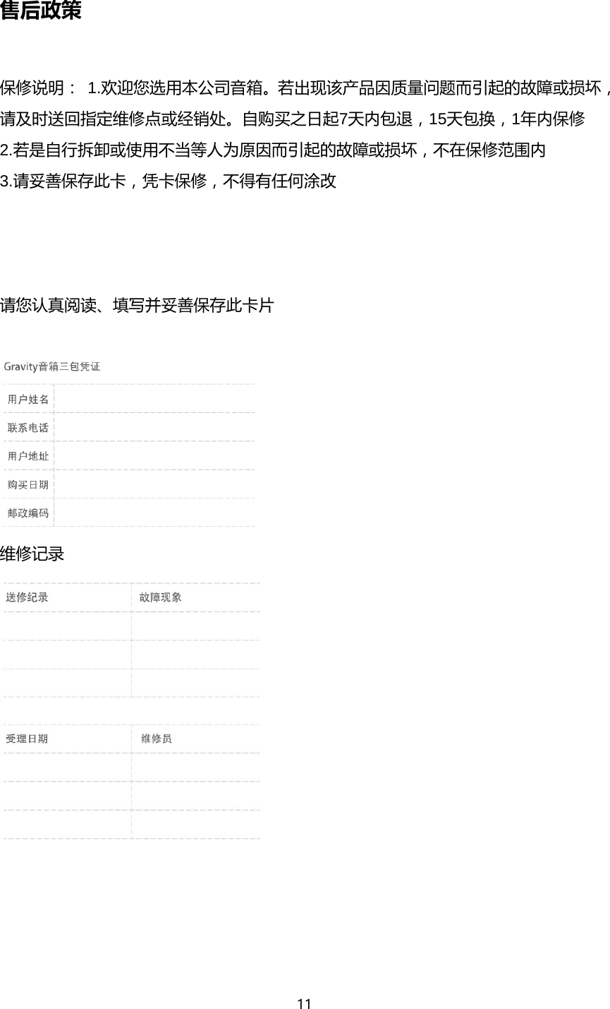 11  售后政策  保修说明：1.欢迎您选用本公司音箱。若出现该产品因质量问题而引起的故障或损坏，请及时送回指定维修点或经销处。自购买之日起7天内包退，15天包换，1年内保修 2.若是自行拆卸或使用不当等人为原因而引起的故障或损坏，不在保修范围内 3.请妥善保存此卡，凭卡保修，不得有任何涂改    请您认真阅读、填写并妥善保存此卡片   维修记录      