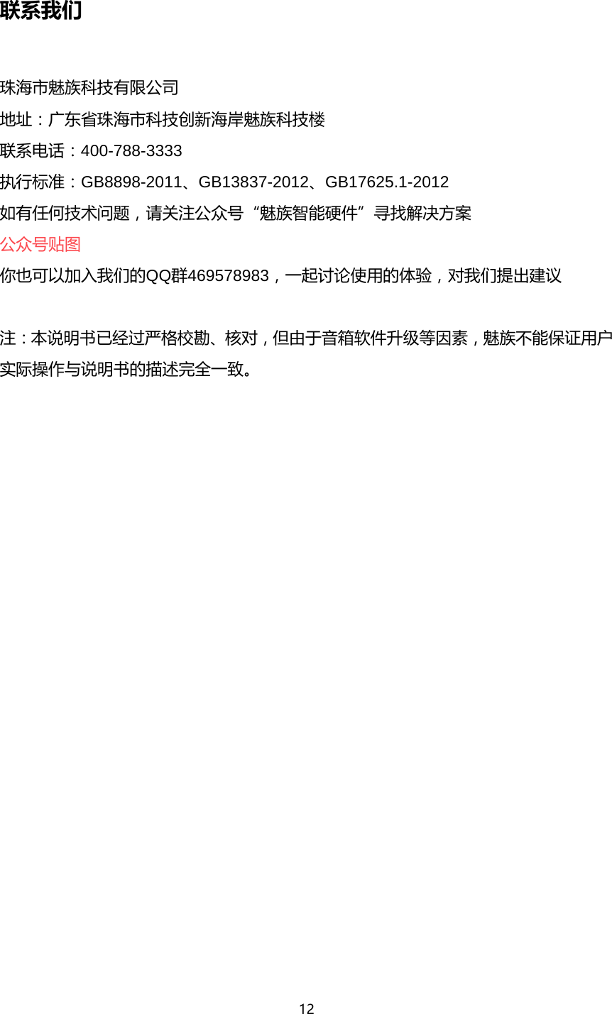 12  联系我们  珠海市魅族科技有限公司 地址：广东省珠海市科技创新海岸魅族科技楼 联系电话：400-788-3333 执行标准：GB8898-2011、GB13837-2012、GB17625.1-2012 如有任何技术问题，请关注公众号&ldquo;魅族智能硬件&rdquo;寻找解决方案 公众号贴图 你也可以加入我们的QQ群469578983，一起讨论使用的体验，对我们提出建议  注：本说明书已经过严格校勘、核对，但由于音箱软件升级等因素，魅族不能保证用户实际操作与说明书的描述完全一致。 