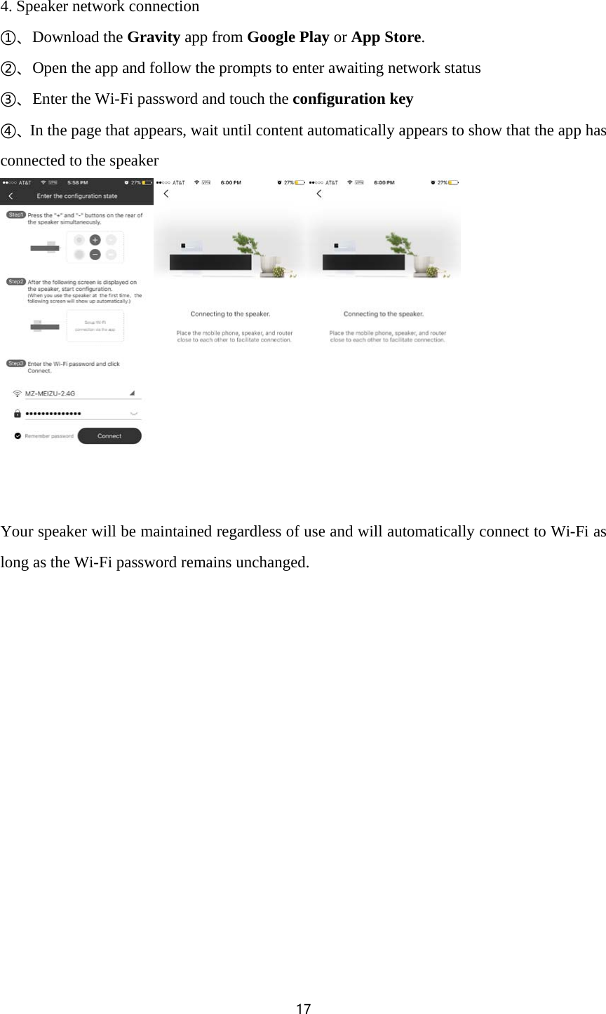 17  4. Speaker network connection ①、Download the Gravity app from Google Play or App Store. ②、Open the app and follow the prompts to enter awaiting network status ③、Enter the Wi-Fi password and touch the configuration key ④、In the page that appears, wait until content automatically appears to show that the app has connected to the speaker    Your speaker will be maintained regardless of use and will automatically connect to Wi-Fi as long as the Wi-Fi password remains unchanged. 