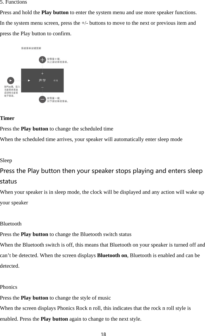 18   5. Functions Press and hold the Play button to enter the system menu and use more speaker functions. In the system menu screen, press the +/- buttons to move to the next or previous item and press the Play button to confirm.  Timer Press the Play button to change the scheduled time When the scheduled time arrives, your speaker will automatically enter sleep mode  Sleep Press the Play button then your speaker stops playing and enters sleep status When your speaker is in sleep mode, the clock will be displayed and any action will wake up your speaker  Bluetooth Press the Play button to change the Bluetooth switch status When the Bluetooth switch is off, this means that Bluetooth on your speaker is turned off and can&rsquo;t be detected. When the screen displays Bluetooth on, Bluetooth is enabled and can be detected.  Phonics Press the Play button to change the style of music When the screen displays Phonics Rock n roll, this indicates that the rock n roll style is enabled. Press the Play button again to change to the next style. 
