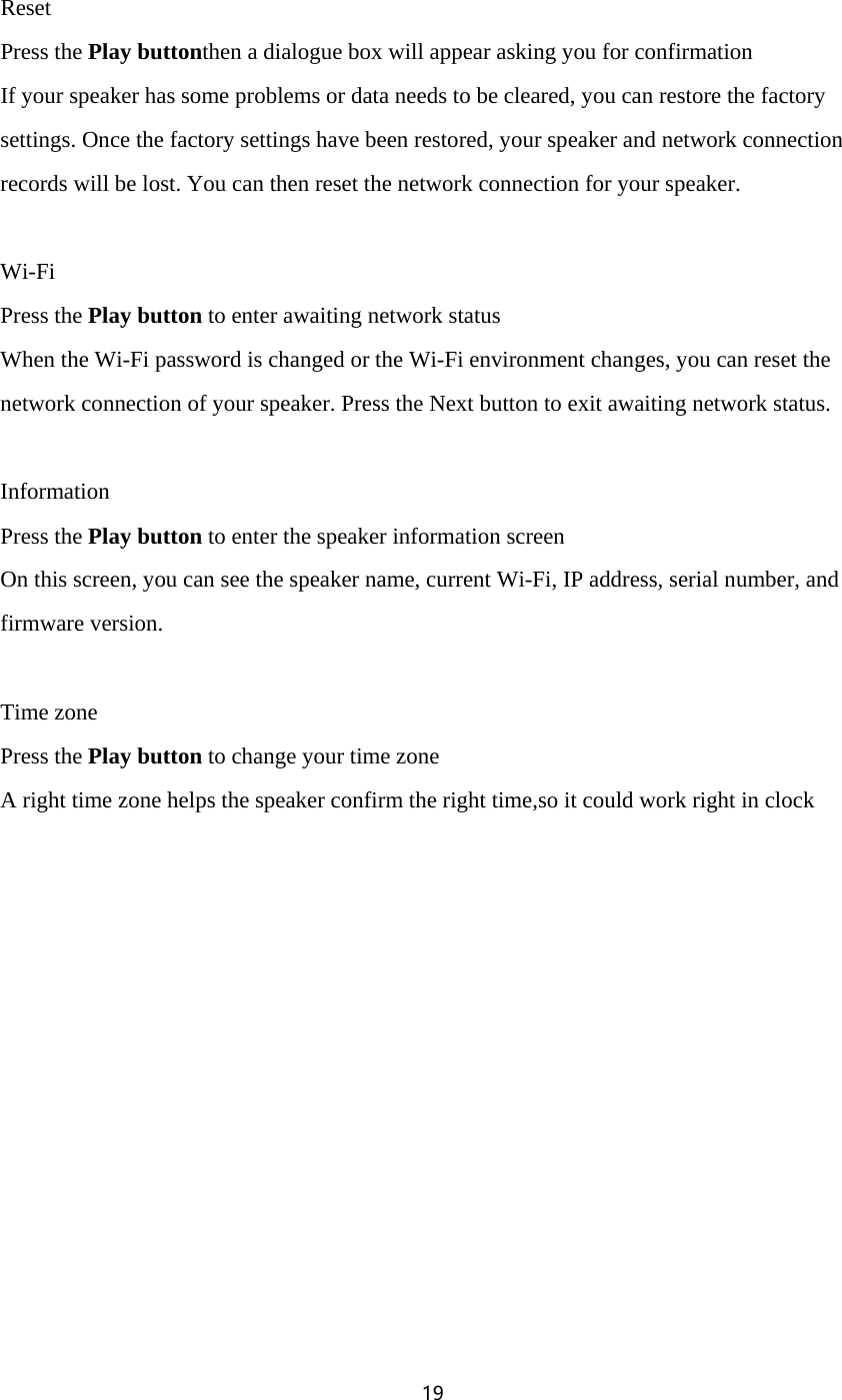 19   Reset Press the Play buttonthen a dialogue box will appear asking you for confirmation If your speaker has some problems or data needs to be cleared, you can restore the factory settings. Once the factory settings have been restored, your speaker and network connection records will be lost. You can then reset the network connection for your speaker.  Wi-Fi Press the Play button to enter awaiting network status When the Wi-Fi password is changed or the Wi-Fi environment changes, you can reset the network connection of your speaker. Press the Next button to exit awaiting network status.  Information Press the Play button to enter the speaker information screen On this screen, you can see the speaker name, current Wi-Fi, IP address, serial number, and firmware version.  Time zone Press the Play button to change your time zone A right time zone helps the speaker confirm the right time,so it could work right in clock 