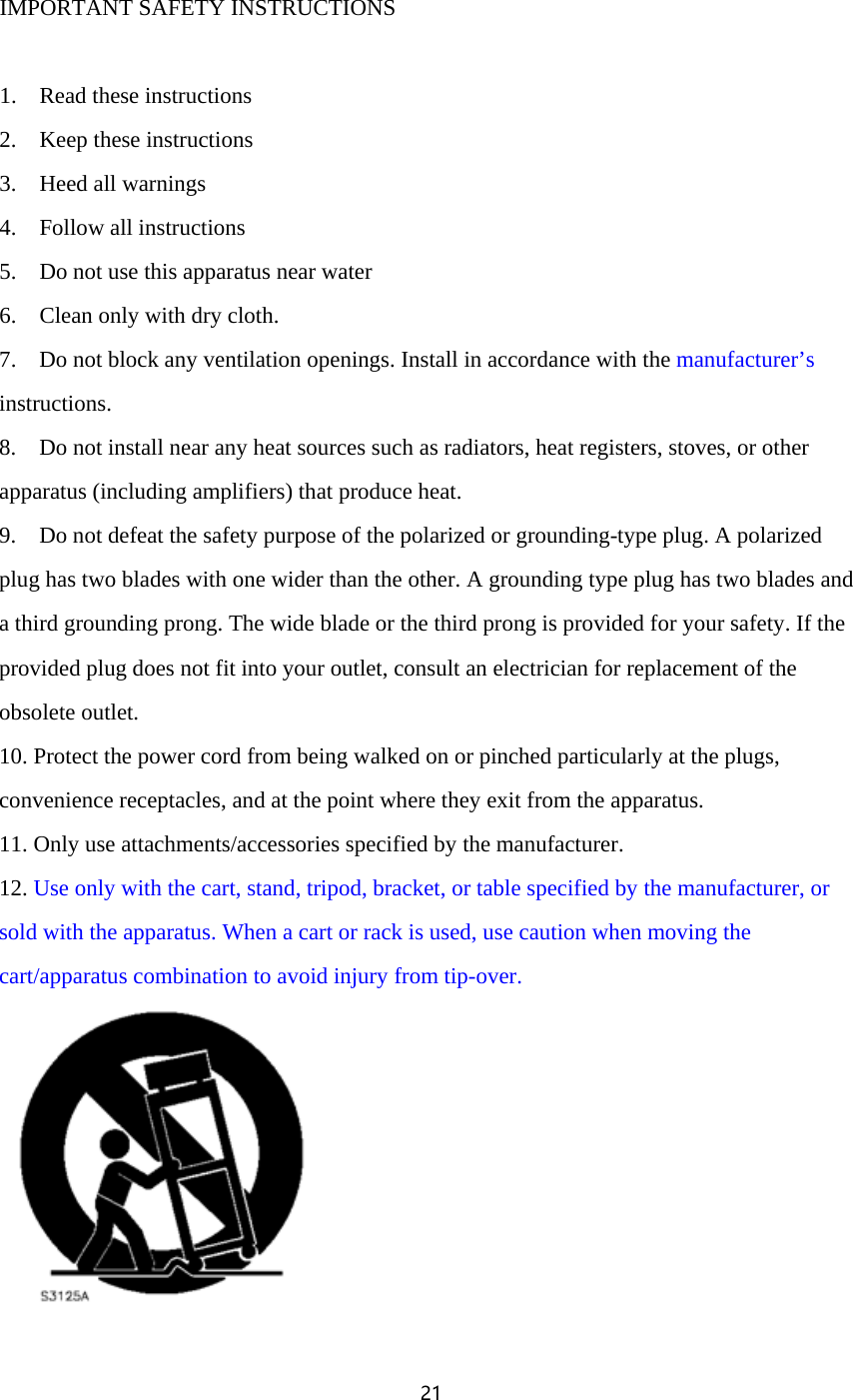 21   IMPORTANT SAFETY INSTRUCTIONS   1.    Read these instructions 2.    Keep these instructions 3.    Heed all warnings 4.    Follow all instructions 5.    Do not use this apparatus near water 6.    Clean only with dry cloth. 7.    Do not block any ventilation openings. Install in accordance with the manufacturer&rsquo;s instructions. 8.    Do not install near any heat sources such as radiators, heat registers, stoves, or other apparatus (including amplifiers) that produce heat. 9.    Do not defeat the safety purpose of the polarized or grounding-type plug. A polarized plug has two blades with one wider than the other. A grounding type plug has two blades and a third grounding prong. The wide blade or the third prong is provided for your safety. If the provided plug does not fit into your outlet, consult an electrician for replacement of the obsolete outlet. 10. Protect the power cord from being walked on or pinched particularly at the plugs, convenience receptacles, and at the point where they exit from the apparatus. 11. Only use attachments/accessories specified by the manufacturer. 12. Use only with the cart, stand, tripod, bracket, or table specified by the manufacturer, or sold with the apparatus. When a cart or rack is used, use caution when moving the cart/apparatus combination to avoid injury from tip-over.  