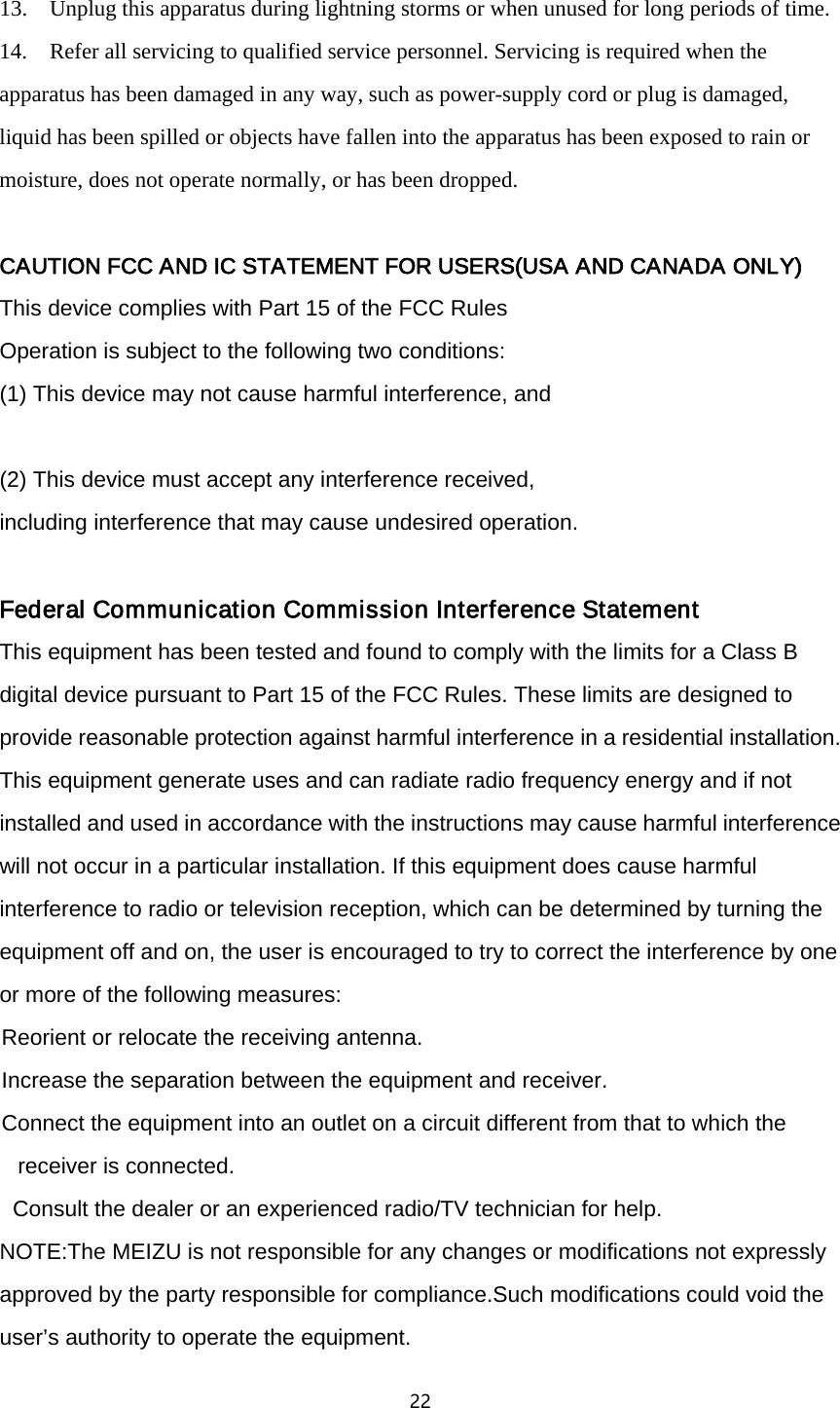 22  13.    Unplug this apparatus during lightning storms or when unused for long periods of time. 14.    Refer all servicing to qualified service personnel. Servicing is required when the apparatus has been damaged in any way, such as power-supply cord or plug is damaged, liquid has been spilled or objects have fallen into the apparatus has been exposed to rain or moisture, does not operate normally, or has been dropped.  CAUTION FCC AND IC STATEMENT FOR USERS(USA AND CANADA ONLY) This device complies with Part 15 of the FCC Rules Operation is subject to the following two conditions: (1) This device may not cause harmful interference, and  (2) This device must accept any interference received,   including interference that may cause undesired operation.  Federal Communication Commission Interference Statement This equipment has been tested and found to comply with the limits for a Class B digital device pursuant to Part 15 of the FCC Rules. These limits are designed to provide reasonable protection against harmful interference in a residential installation. This equipment generate uses and can radiate radio frequency energy and if not installed and used in accordance with the instructions may cause harmful interference will not occur in a particular installation. If this equipment does cause harmful interference to radio or television reception, which can be determined by turning the equipment off and on, the user is encouraged to try to correct the interference by one or more of the following measures:  Reorient or relocate the receiving antenna.  Increase the separation between the equipment and receiver.  Connect the equipment into an outlet on a circuit different from that to which the receiver is connected.    Consult the dealer or an experienced radio/TV technician for help. NOTE:The MEIZU is not responsible for any changes or modifications not expressly approved by the party responsible for compliance.Such modifications could void the user&rsquo;s authority to operate the equipment. 