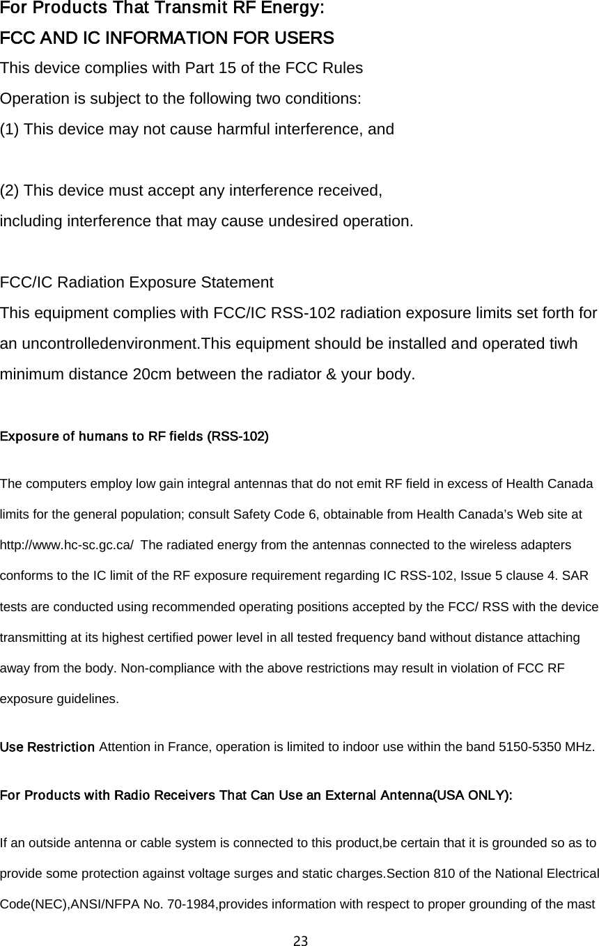 23    For Products That Transmit RF Energy: FCC AND IC INFORMATION FOR USERS This device complies with Part 15 of the FCC Rules Operation is subject to the following two conditions: (1) This device may not cause harmful interference, and  (2) This device must accept any interference received,   including interference that may cause undesired operation.  FCC/IC Radiation Exposure Statement This equipment complies with FCC/IC RSS-102 radiation exposure limits set forth for an uncontrolledenvironment.This equipment should be installed and operated tiwh minimum distance 20cm between the radiator &amp; your body.  Exposure of humans to RF fields (RSS-102)   The computers employ low gain integral antennas that do not emit RF field in excess of Health Canada limits for the general population; consult Safety Code 6, obtainable from Health Canada&rsquo;s Web site at http://www.hc-sc.gc.ca/The radiated energy from the antennas connected to the wireless adapters conforms to the IC limit of the RF exposure requirement regarding IC RSS-102, Issue 5 clause 4. SAR tests are conducted using recommended operating positions accepted by the FCC/ RSS with the device transmitting at its highest certified power level in all tested frequency band without distance attaching away from the body. Non-compliance with the above restrictions may result in violation of FCC RF exposure guidelines.   Use Restriction Attention in France, operation is limited to indoor use within the band 5150-5350 MHz. For Products with Radio Receivers That Can Use an External Antenna(USA ONLY): If an outside antenna or cable system is connected to this product,be certain that it is grounded so as to provide some protection against voltage surges and static charges.Section 810 of the National Electrical Code(NEC),ANSI/NFPA No. 70-1984,provides information with respect to proper grounding of the mast 