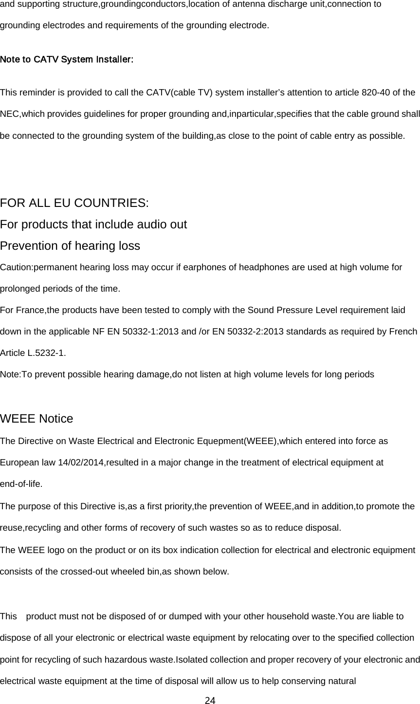 24  and supporting structure,groundingconductors,location of antenna discharge unit,connection to grounding electrodes and requirements of the grounding electrode. Note to CATV System Installer: This reminder is provided to call the CATV(cable TV) system installer&rsquo;s attention to article 820-40 of the NEC,which provides guidelines for proper grounding and,inparticular,specifies that the cable ground shall be connected to the grounding system of the building,as close to the point of cable entry as possible.  FOR ALL EU COUNTRIES: For products that include audio out Prevention of hearing loss Caution:permanent hearing loss may occur if earphones of headphones are used at high volume for prolonged periods of the time. For France,the products have been tested to comply with the Sound Pressure Level requirement laid down in the applicable NF EN 50332-1:2013 and /or EN 50332-2:2013 standards as required by French Article L.5232-1. Note:To prevent possible hearing damage,do not listen at high volume levels for long periods  WEEE Notice   The Directive on Waste Electrical and Electronic Equepment(WEEE),which entered into force as European law 14/02/2014,resulted in a major change in the treatment of electrical equipment at end-of-life. The purpose of this Directive is,as a first priority,the prevention of WEEE,and in addition,to promote the reuse,recycling and other forms of recovery of such wastes so as to reduce disposal. The WEEE logo on the product or on its box indication collection for electrical and electronic equipment consists of the crossed-out wheeled bin,as shown below.  This  product must not be disposed of or dumped with your other household waste.You are liable to dispose of all your electronic or electrical waste equipment by relocating over to the specified collection point for recycling of such hazardous waste.Isolated collection and proper recovery of your electronic and electrical waste equipment at the time of disposal will allow us to help conserving natural 