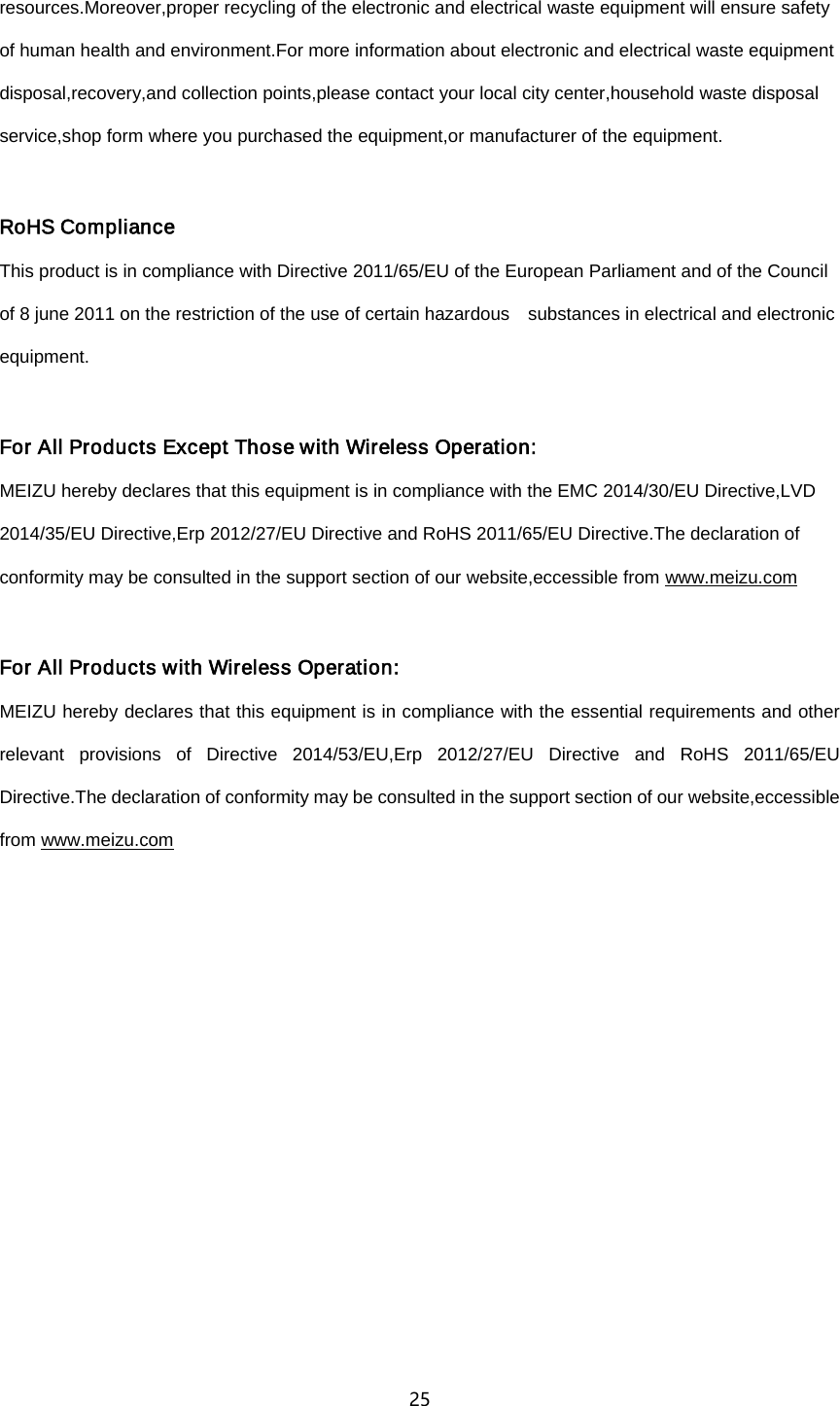 25  resources.Moreover,proper recycling of the electronic and electrical waste equipment will ensure safety of human health and environment.For more information about electronic and electrical waste equipment disposal,recovery,and collection points,please contact your local city center,household waste disposal service,shop form where you purchased the equipment,or manufacturer of the equipment.  RoHS Compliance This product is in compliance with Directive 2011/65/EU of the European Parliament and of the Council of 8 june 2011 on the restriction of the use of certain hazardous    substances in electrical and electronic equipment.  For All Products Except Those with Wireless Operation: MEIZU hereby declares that this equipment is in compliance with the EMC 2014/30/EU Directive,LVD 2014/35/EU Directive,Erp 2012/27/EU Directive and RoHS 2011/65/EU Directive.The declaration of conformity may be consulted in the support section of our website,eccessible from www.meizu.com  For All Products with Wireless Operation: MEIZU hereby declares that this equipment is in compliance with the essential requirements and other relevant provisions of Directive 2014/53/EU,Erp 2012/27/EU Directive and RoHS 2011/65/EU Directive.The declaration of conformity may be consulted in the support section of our website,eccessible from www.meizu.com  