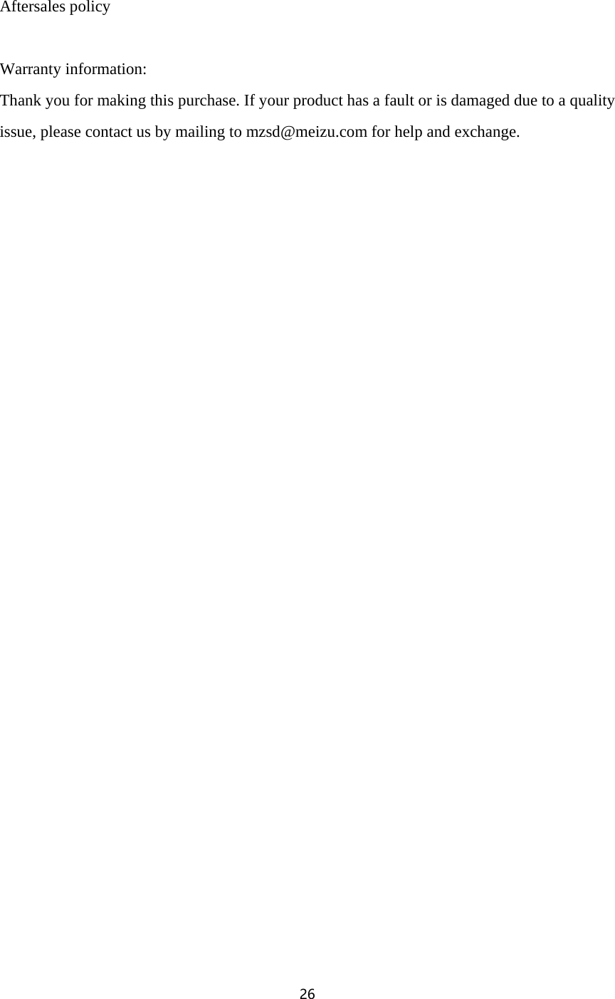 26   Aftersales policy  Warranty information:   Thank you for making this purchase. If your product has a fault or is damaged due to a quality issue, please contact us by mailing to mzsd@meizu.com for help and exchange. 