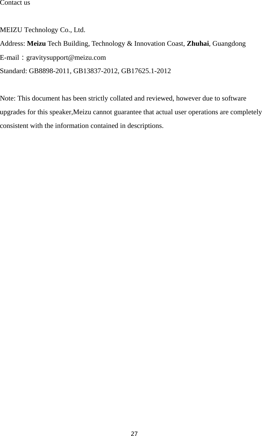 27   Contact us  MEIZU Technology Co., Ltd. Address: Meizu Tech Building, Technology &amp; Innovation Coast, Zhuhai, Guangdong E-mail：gravitysupport@meizu.com Standard: GB8898-2011, GB13837-2012, GB17625.1-2012  Note: This document has been strictly collated and reviewed, however due to software upgrades for this speaker,Meizu cannot guarantee that actual user operations are completely consistent with the information contained in descriptions.    