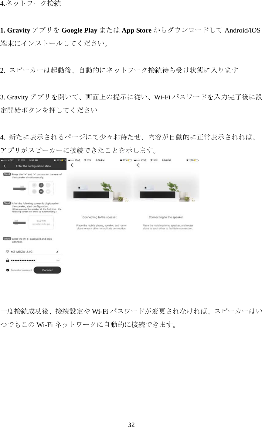 32   4.ネットワーク接続  1. Gravity アプリを Google Play または App Store からダウンロードして Android/iOS端末にインストールしてください。  2.  スピーカーは起動後、自動的にネットワーク接続待ち受け状態に入ります  3. Gravity アプリを開いて、画面上の提示に従い、Wi-Fi パスワードを入力完了後に設定開始ボタンを押してください  4.  新たに表示されるページにて少々お待たせ、内容が自動的に正常表示されれば、アプリがスピーカーに接続できたことを示します。    一度接続成功後、接続設定や Wi-Fi パスワードが変更されなければ、スピーカーはいつでもこの Wi-Fi ネットワークに自動的に接続できます。 
