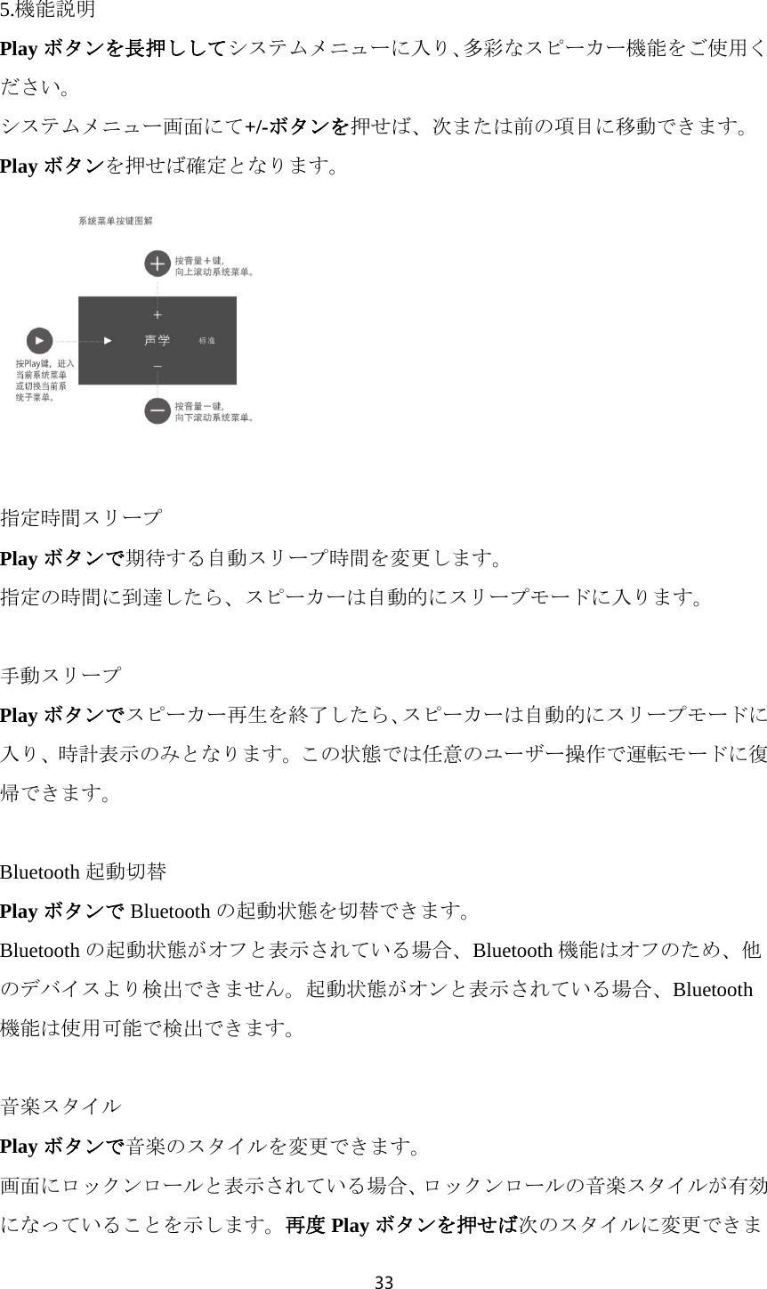 33  5.機能説明 Play ボタンを長押ししてシステムメニューに入り、多彩なスピーカー機能をご使用ください。 システムメニュー画面にて+/-ボタンを押せば、次または前の項目に移動できます。Play ボタンを押せば確定となります。   指定時間スリープ Play ボタンで期待する自動スリープ時間を変更します。 指定の時間に到達したら、スピーカーは自動的にスリープモードに入ります。  手動スリープ Play ボタンでスピーカー再生を終了したら、スピーカーは自動的にスリープモードに入り、時計表示のみとなります。この状態では任意のユーザー操作で運転モードに復帰できます。  Bluetooth 起動切替 Play ボタンで Bluetooth の起動状態を切替できます。 Bluetooth の起動状態がオフと表示されている場合、Bluetooth 機能はオフのため、他のデバイスより検出できません。起動状態がオンと表示されている場合、Bluetooth機能は使用可能で検出できます。  音楽スタイル Play ボタンで音楽のスタイルを変更できます。 画面にロックンロールと表示されている場合、ロックンロールの音楽スタイルが有効になっていることを示します。再度 Play ボタンを押せば次のスタイルに変更できま