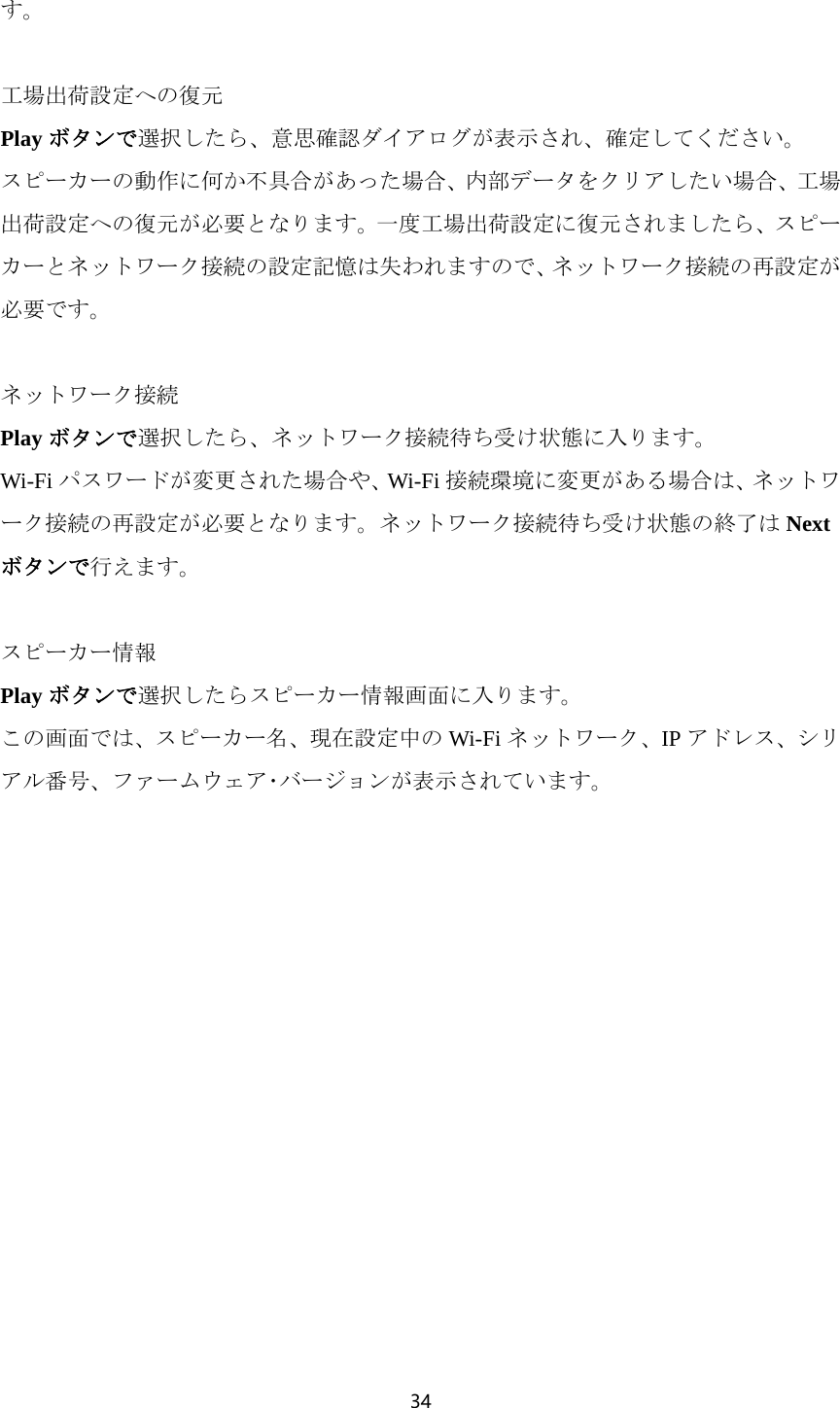 34  す。  工場出荷設定への復元 Play ボタンで選択したら、意思確認ダイアログが表示され、確定してください。 スピーカーの動作に何か不具合があった場合、内部データをクリアしたい場合、工場出荷設定への復元が必要となります。一度工場出荷設定に復元されましたら、スピーカーとネットワーク接続の設定記憶は失われますので、ネットワーク接続の再設定が必要です。  ネットワーク接続 Play ボタンで選択したら、ネットワーク接続待ち受け状態に入ります。 Wi-Fi パスワードが変更された場合や、Wi-Fi 接続環境に変更がある場合は、ネットワーク接続の再設定が必要となります。ネットワーク接続待ち受け状態の終了は Nextボタンで行えます。  スピーカー情報 Play ボタンで選択したらスピーカー情報画面に入ります。 この画面では、スピーカー名、現在設定中の Wi-Fi ネットワーク、IP アドレス、シリアル番号、ファームウェア･バージョンが表示されています。  