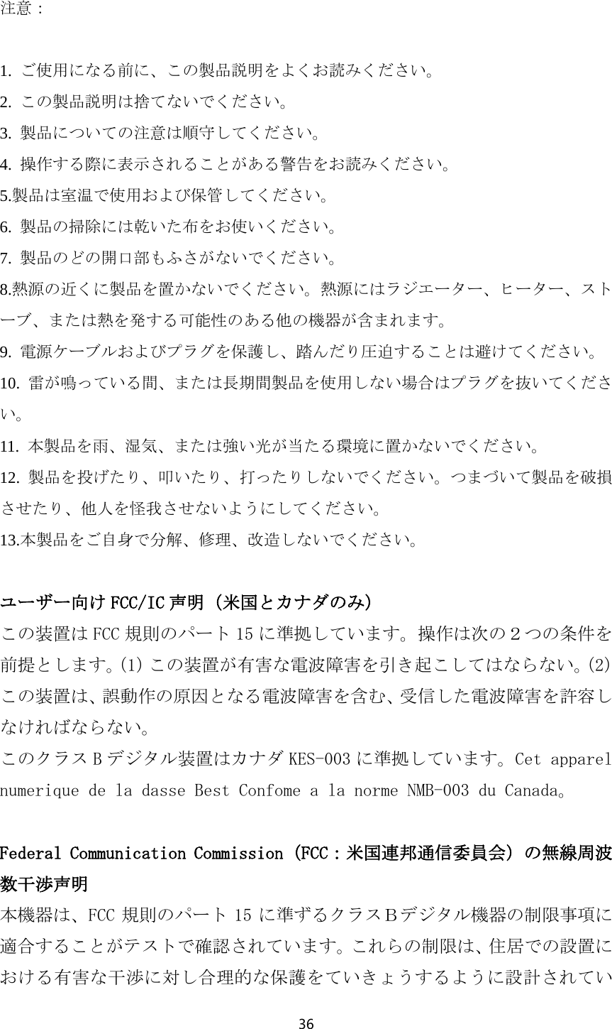 36  注意：  1.  ご使用になる前に、この製品説明をよくお読みください。 2.  この製品説明は捨てないでください。 3.  製品についての注意は順守してください。 4.  操作する際に表示されることがある警告をお読みください。 5.製品は室温で使用および保管してください。 6.  製品の掃除には乾いた布をお使いください。 7.  製品のどの開口部もふさがないでください。 8.熱源の近くに製品を置かないでください。熱源にはラジエーター、ヒーター、ストーブ、または熱を発する可能性のある他の機器が含まれます。 9.  電源ケーブルおよびプラグを保護し、踏んだり圧迫することは避けてください。 10.  雷が鳴っている間、または長期間製品を使用しない場合はプラグを抜いてください。 11.  本製品を雨、湿気、または強い光が当たる環境に置かないでください。 12.  製品を投げたり、叩いたり、打ったりしないでください。つまづいて製品を破損させたり、他人を怪我させないようにしてください。 13.本製品をご自身で分解、修理、改造しないでください。  ユーザー向け FCC/IC 声明（米国とカナダのみ） この装置は FCC 規則のパート 15 に準拠しています。操作は次の２つの条件を前提とします。（1）この装置が有害な電波障害を引き起こしてはならない。（2）この装置は、誤動作の原因となる電波障害を含む、受信した電波障害を許容しなければならない。 このクラス Bデジタル装置はカナダ KES-003 に準拠しています。Cet apparel numerique de la dasse Best Confome a la norme NMB-003 du Canada。  Federal Communication Commission（FCC：米国連邦通信委員会）の無線周波数干渉声明 本機器は、FCC 規則のパート 15 に準ずるクラスＢデジタル機器の制限事項に適合することがテストで確認されています。これらの制限は、住居での設置における有害な干渉に対し合理的な保護をていきょうするように設計されてい