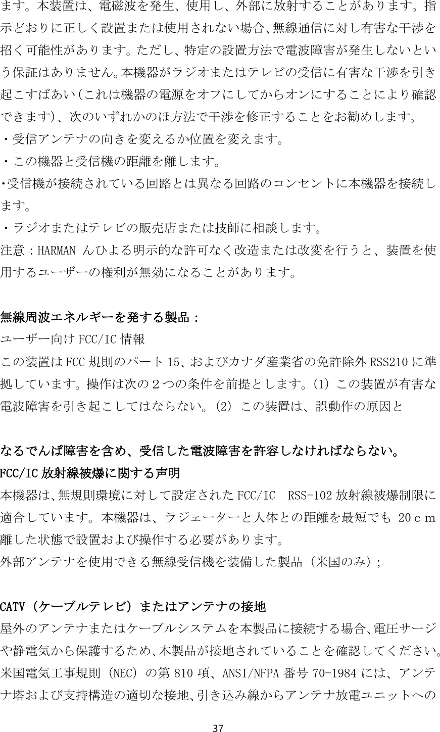 37  ます。本装置は、電磁波を発生、使用し、外部に放射することがあります。指示どおりに正しく設置または使用されない場合、無線通信に対し有害な干渉を招く可能性があります。ただし、特定の設置方法で電波障害が発生しないという保証はありません。本機器がラジオまたはテレビの受信に有害な干渉を引き起こすばあい（これは機器の電源をオフにしてからオンにすることにより確認できます）、次のいずれかのほ方法で干渉を修正することをお勧めします。 ・受信アンテナの向きを変えるか位置を変えます。 ・この機器と受信機の距離を離します。 ・受信機が接続されている回路とは異なる回路のコンセントに本機器を接続します。 ・ラジオまたはテレビの販売店または技師に相談します。 注意：HARMAN んひよる明示的な許可なく改造または改変を行うと、装置を使用するユーザーの権利が無効になることがあります。  無線周波エネルギーを発する製品： ユーザー向け FCC/IC 情報 この装置は FCC 規則のパート 15、およびカナダ産業省の免許除外 RSS210 に準拠しています。操作は次の２つの条件を前提とします。（1）この装置が有害な電波障害を引き起こしてはならない。（2）この装置は、誤動作の原因と  なるでんぱ障害を含め、受信した電波障害を許容しなければならない。 FCC/IC 放射線被爆に関する声明 本機器は、無規則環境に対して設定された FCC/IC  RSS-102 放射線被爆制限に適合しています。本機器は、ラジェーターと人体との距離を最短でも 20ｃｍ離した状態で設置および操作する必要があります。 外部アンテナを使用できる無線受信機を装備した製品（米国のみ）；  CATV（ケーブルテレビ）またはアンテナの接地 屋外のアンテナまたはケーブルシステムを本製品に接続する場合、電圧サージや静電気から保護するため、本製品が接地されていることを確認してください。米国電気工事規則（NEC）の第 810 項、ANSI/NFPA 番号 70-1984 には、アンテナ塔および支持構造の適切な接地、引き込み線からアンテナ放電ユニットへの