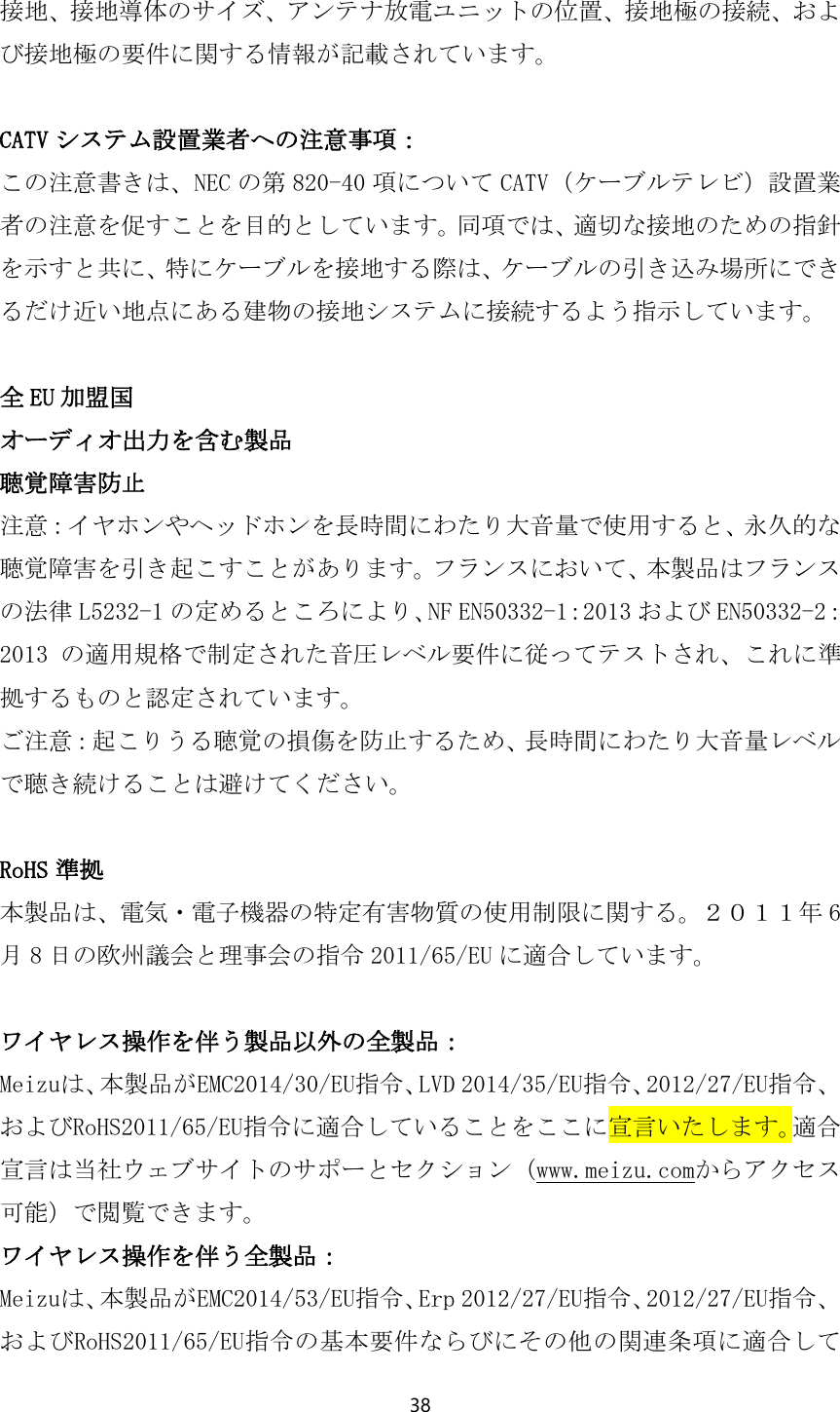 38  接地、接地導体のサイズ、アンテナ放電ユニットの位置、接地極の接続、および接地極の要件に関する情報が記載されています。  CATV システム設置業者への注意事項： この注意書きは、NEC の第 820-40 項について CATV（ケーブルテレビ）設置業者の注意を促すことを目的としています。同項では、適切な接地のための指針を示すと共に、特にケーブルを接地する際は、ケーブルの引き込み場所にできるだけ近い地点にある建物の接地システムに接続するよう指示しています。  全EU 加盟国 オーディオ出力を含む製品 聴覚障害防止 注意：イヤホンやヘッドホンを長時間にわたり大音量で使用すると、永久的な聴覚障害を引き起こすことがあります。フランスにおいて、本製品はフランスの法律 L5232-1 の定めるところにより、NF EN50332-1：2013 および EN50332-2：2013 の適用規格で制定された音圧レベル要件に従ってテストされ、これに準拠するものと認定されています。 ご注意：起こりうる聴覚の損傷を防止するため、長時間にわたり大音量レベルで聴き続けることは避けてください。  RoHS 準拠 本製品は、電気・電子機器の特定有害物質の使用制限に関する。２０１１年 6月8日の欧州議会と理事会の指令 2011/65/EU に適合しています。  ワイヤレス操作を伴う製品以外の全製品： Meizuは、本製品がEMC2014/30/EU指令、LVD 2014/35/EU指令、2012/27/EU指令、およびRoHS2011/65/EU指令に適合していることをここに宣言いたします。適合宣言は当社ウェブサイトのサポーとセクション（www.meizu.comからアクセス可能）で閲覧できます。 ワイヤレス操作を伴う全製品： Meizuは、本製品がEMC2014/53/EU指令、Erp 2012/27/EU指令、2012/27/EU指令、およびRoHS2011/65/EU指令の基本要件ならびにその他の関連条項に適合して