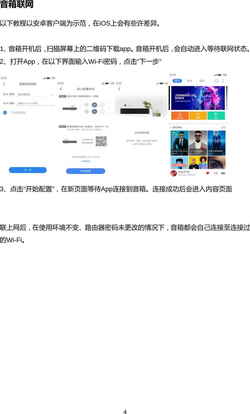 4  音箱联网 以下教程以安卓客户端为示范，在iOS上会有些许差异。  1、音箱开机后，扫描屏幕上的二维码下载app。音箱开机后，会自动进入等待联网状态。 2、打开App，在以下界面输入Wi-Fi密码，点击&ldquo;下一步&rdquo;  3、点击&ldquo;开始配置&rdquo;，在新页面等待App连接到音箱。连接成功后会进入内容页面   联上网后，在使用环境不变、路由器密码未更改的情况下，音箱都会自己连接至连接过的Wi-Fi。