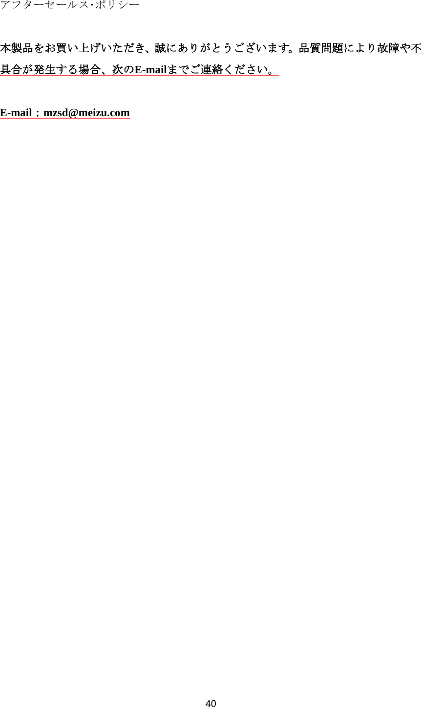 40  アフターセールス･ポリシー  本製品をお買い上げいただき、誠にありがとうございます。品質問題により故障や不具合が発生する場合、次のE-mailまでご連絡ください。  E-mail：mzsd@meizu.com 