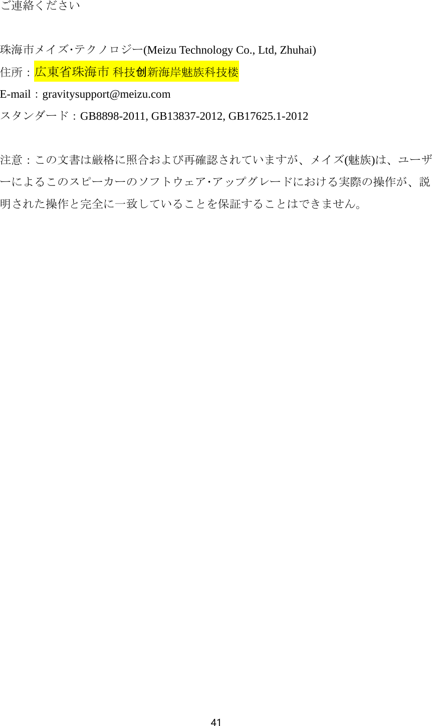 41  ご連絡ください  珠海市メイズ･テクノロジー(Meizu Technology Co., Ltd, Zhuhai) 住所：広東省珠海市 科技创新海岸魅族科技楼 E-mail：gravitysupport@meizu.com スタンダード：GB8898-2011, GB13837-2012, GB17625.1-2012  注意：この文書は厳格に照合および再確認されていますが、メイズ(魅族)は、ユーザーによるこのスピーカーのソフトウェア･アップグレードにおける実際の操作が、説明された操作と完全に一致していることを保証することはできません。   
