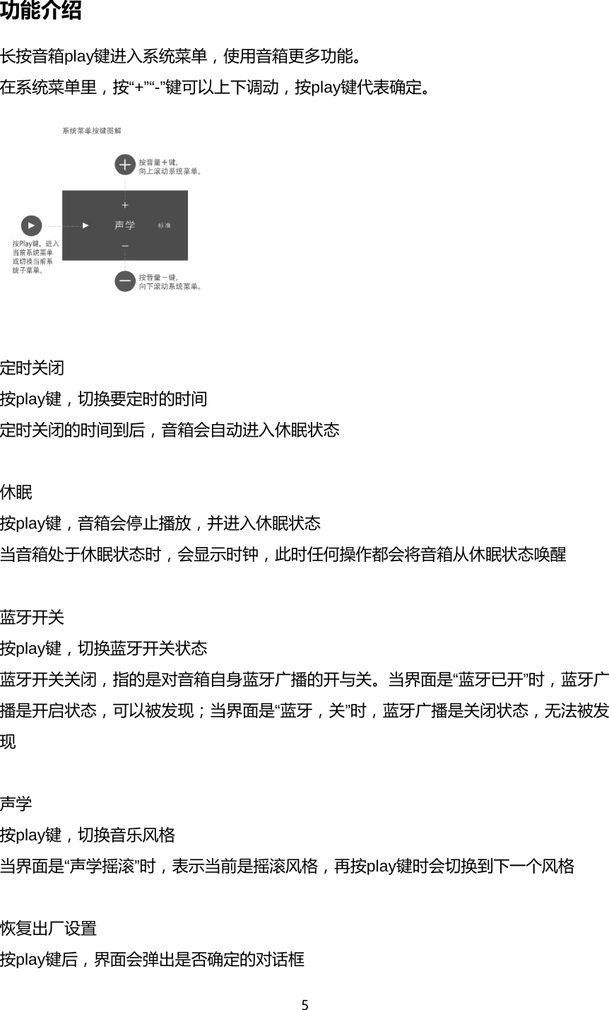 5  功能介绍 长按音箱play键进入系统菜单，使用音箱更多功能。 在系统菜单里，按&ldquo;+&rdquo;&ldquo;-&rdquo;键可以上下调动，按play键代表确定。   定时关闭 按play键，切换要定时的时间 定时关闭的时间到后，音箱会自动进入休眠状态  休眠 按play键，音箱会停止播放，并进入休眠状态 当音箱处于休眠状态时，会显示时钟，此时任何操作都会将音箱从休眠状态唤醒  蓝牙开关 按play键，切换蓝牙开关状态 蓝牙开关关闭，指的是对音箱自身蓝牙广播的开与关。当界面是&ldquo;蓝牙已开&rdquo;时，蓝牙广播是开启状态，可以被发现；当界面是&ldquo;蓝牙，关&rdquo;时，蓝牙广播是关闭状态，无法被发现  声学 按play键，切换音乐风格 当界面是&ldquo;声学摇滚&rdquo;时，表示当前是摇滚风格，再按play键时会切换到下一个风格  恢复出厂设置 按play键后，界面会弹出是否确定的对话框 