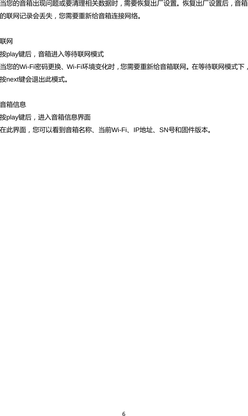 6  当您的音箱出现问题或要清理相关数据时，需要恢复出厂设置。恢复出厂设置后，音箱的联网记录会丢失，您需要重新给音箱连接网络。  联网 按play键后，音箱进入等待联网模式 当您的Wi-Fi密码更换、Wi-Fi环境变化时，您需要重新给音箱联网。在等待联网模式下，按next键会退出此模式。  音箱信息 按play键后，进入音箱信息界面 在此界面，您可以看到音箱名称、当前Wi-Fi、IP地址、SN号和固件版本。 