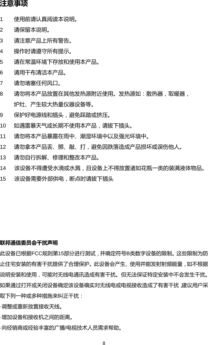 8  注意事项 1  使用前请认真阅读本说明。 2  请保留本说明。 3  请注意产品上所有警告。 4  操作时请遵守所有提示。 5  请在常温环境下存放和使用本产品。 6  请用干布清洁本产品。 7  请勿堵塞任何风口。 8  请勿将本产品放置在其他发热源附近使用。发热源如：散热器，取暖器，  炉灶、产生较大热量仪器设备等。 9  保护好电源线和插头，避免踩踏或挤压。 10 如遇雷暴天气或长期不使用本产品，请拔下插头。 11 请勿将本产品暴露在雨中、潮湿环境中以及强光环境中。 12 请勿拿本产品丢、掷、敲、打，避免因跌落造成产品损坏或误伤他人。 13 请勿自行拆解、修理和整改本产品。 14   该设备不得遭受水滴或水溅，且设备上不得放置诸如花瓶一类的装满液体物品。 15   该设备需要外部供电，断点时请拔下插头                  联邦通信委员会干扰声明       此设备已根据FCC规则第15部分进行测试，并确定符号B类数字设备的限制。这些限制为防止住宅安装的有害干扰提供了合理保护。此设备会产生、使用并能发射射频能量，如不根据说明安装和使用，可能对无线电通讯造成有害干扰。但无法保证特定安装中不会发生干扰。如果通过打开或关闭设备确定该设备确实对无线电或电视接收造成了有害干扰，建议用户采取下列一种或多种措施来纠正干扰：       &middot;调整或重新放置接收天线。       &middot;增加设备和接收机之间的距离。             &middot;向经销商或经验丰富的广播/电视技术人员需求帮助。            