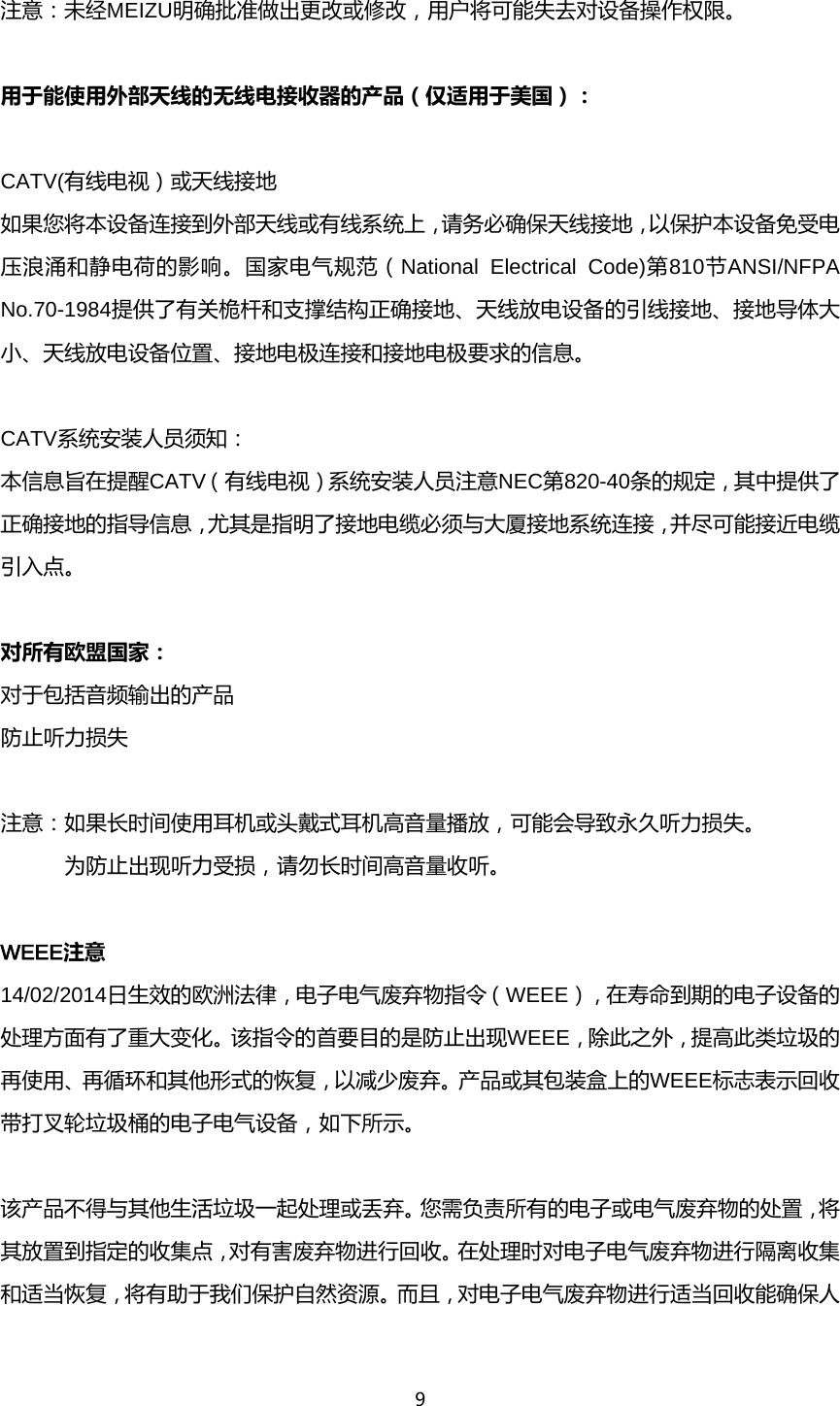 9  注意：未经MEIZU明确批准做出更改或修改，用户将可能失去对设备操作权限。        用于能使用外部天线的无线电接收器的产品（仅适用于美国）：            CATV(有线电视）或天线接地       如果您将本设备连接到外部天线或有线系统上，请务必确保天线接地，以保护本设备免受电压浪涌和静电荷的影响。国家电气规范（National Electrical Code)第810节ANSI/NFPA No.70-1984提供了有关桅杆和支撑结构正确接地、天线放电设备的引线接地、接地导体大小、天线放电设备位置、接地电极连接和接地电极要求的信息。        CATV系统安装人员须知：       本信息旨在提醒CATV（有线电视）系统安装人员注意NEC第820-40条的规定，其中提供了正确接地的指导信息，尤其是指明了接地电缆必须与大厦接地系统连接，并尽可能接近电缆引入点。        对所有欧盟国家：         对于包括音频输出的产品         防止听力损失  注意：如果长时间使用耳机或头戴式耳机高音量播放，可能会导致永久听力损失。 为防止出现听力受损，请勿长时间高音量收听。                WEEE注意         14/02/2014日生效的欧洲法律，电子电气废弃物指令（WEEE），在寿命到期的电子设备的处理方面有了重大变化。该指令的首要目的是防止出现WEEE，除此之外，提高此类垃圾的再使用、再循环和其他形式的恢复，以减少废弃。产品或其包装盒上的WEEE标志表示回收带打叉轮垃圾桶的电子电气设备，如下所示。   该产品不得与其他生活垃圾一起处理或丢弃。您需负责所有的电子或电气废弃物的处置，将其放置到指定的收集点，对有害废弃物进行回收。在处理时对电子电气废弃物进行隔离收集和适当恢复，将有助于我们保护自然资源。而且，对电子电气废弃物进行适当回收能确保人