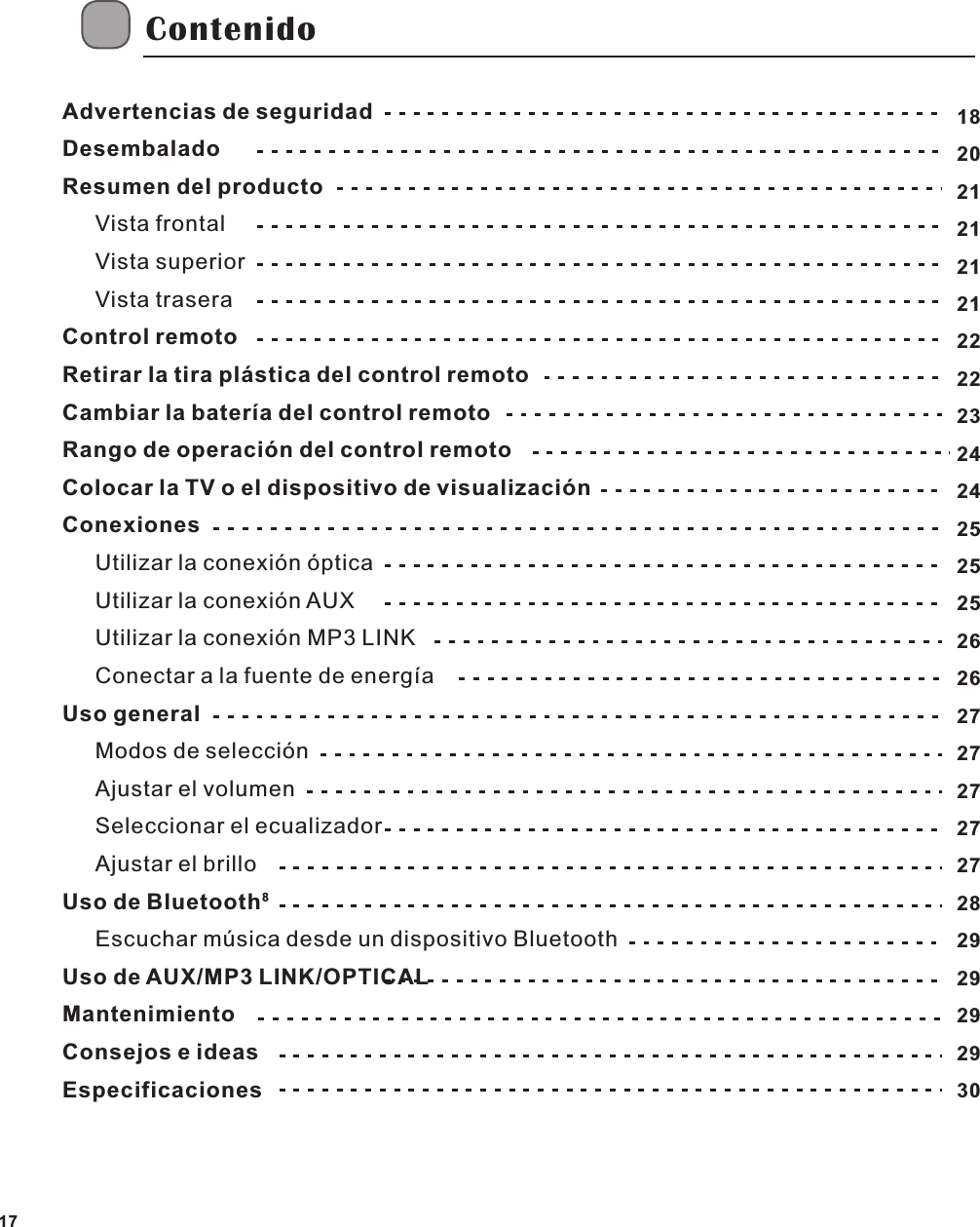 Advertencias de seguridadDesembaladoResumen del productoVista frontalVista superiorVista traseraControl remotoRetirar la tira pl&aacute;stica del control remotoCambiar la bater&iacute;a del control remotoRango de operaci&oacute;n del control remotoColocar la TV o el dispositivo de visualizaci&oacute;nConexionesUtilizar la conexi&oacute;n &oacute;pticaUtilizar la conexi&oacute;n AUXUtilizar la conexi&oacute;n MP3 LINKConectar a la fuente de energ&iacute;aUso generalModos de selecci&oacute;nAjustar el volumenSeleccionar el ecualizadorAjustar el brillo8Uso de Bluetooth   Escuchar m&uacute;sica desde un dispositivo BluetoothUso de AUX/MP3 LINK/OPTICAL MantenimientoConsejos e ideasEspecificacionesContenidoSP17182021212121222223242425252526262727272727282929292930