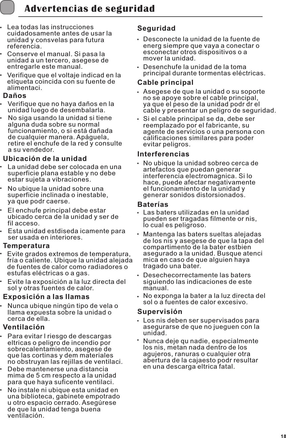 Advertencias de seguridadLea todas las instrucciones cuidadosamente antes de usar la unidad y consvelas para futura referencia.Conserve el manual. Si pasa la unidad a un tercero, asegese de entregarle este manual.Verifique que el voltaje indicad en la etiqueta coincida con su fuente de alimentaci.Da&ntilde;osVerifique que no haya da&ntilde;os en la unidad luego de desembalarla.No siga usando la unidad si tiene alguna duda sobre su normal funcionamiento, o si est&aacute; da&ntilde;ada de cualquier manera. Ap&aacute;guela, retire el enchufe de la red y consulte a su vendedor.Ubicaci&oacute;n de la unidadLa unidad debe ser colocada en una superficie plana estable y no debe estar sujeta a vibraciones.No ubique la unidad sobre una superficie inclinada o inestable, ya que podr caerse.El enchufe principal debe estar ubicado cerca de la unidad y ser de fil acceso.Esta unidad estdiseda icamente para ser usada en interiores.TemperaturaEvite grados extremos de temperatura, fr&iacute;a o caliente. Ubique la unidad alejada de fuentes de calor como radiadores o estufas el&eacute;ctricas o a gas.Evite la exposici&oacute;n a la luz directa del sol y otras fuentes de calor.Exposici&oacute;n a las llamasNunca ubique ning&uacute;n tipo de vela o llama expuesta sobre la unidad o cerca de ella.Ventilaci&oacute;nPara evitar l riesgo de descargas eltricas o peligro de incendio por sobrecalentamiento, asegese de que las cortinas y dem materiales no obstruyan las rejillas de ventilaci.Debe mantenerse una distancia mima de 5 cm respecto a la unidad para que haya suficente ventilaci.No instale ni ubique esta unidad en una biblioteca, gabinete empotrado u otro espacio cerrado. Aseg&uacute;rese de que la unidad tenga buena ventilaci&oacute;n.SeguridadDesconecte la unidad de la fuente de energ siempre que vaya a conectar o esconectar otros dispositivos o a mover la unidad.Desenchufe la unidad de la toma principal durante tormentas el&eacute;ctricas.Cable principalAsegese de que la unidad o su soporte no se apoye sobre el cable principal, ya que el peso de la unidad podr dr el cable y presentar un peligro de seguridad.Si el cable principal se da, debe ser reemplazado por el fabricante, su agente de servicios o una persona con calificaciones similares para poder evitar peligros.InterferenciasNo ubique la unidad sobreo cerca de artefactos que puedan generar interferencia electromagnica. Si lo hace, puede afectar negativamente el funcionamiento de la unidad y generar sonidos distorsionados.Bater&iacute;asLas baters utilizadas en la unidad pueden ser tragadas filmente or nis, lo cual es peligroso.Mantenga las baters sueltas alejadas de los nis y asegese de que la tapa del compartimento de la bater estbien asegurado a la unidad. Busque atenci mica en caso de que alguien haya tragado una bater.Desechecorrectamente las baters siguiendo las indicaciones de este manual.No exponga la bater a la luz directa del sol o a fuentes de calor excesivo.Supervisi&oacute;nLos nis deben ser supervisados para asegurarse de que no jueguen con la unidad.Nunca deje qu nadie, especialmente los nis, metan nada dentro de los agujeros, ranuras o cualquier otra abertura de la cajaesto podr resultar en una descarga eltrica fatal.18