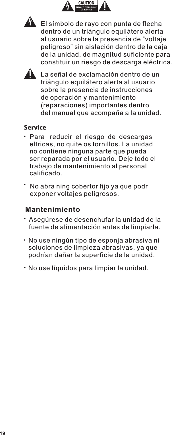 El s&iacute;mbolo de rayo con punta de flecha dentro de un tri&aacute;ngulo equil&aacute;tero alerta al usuario sobre la presencia de &ldquo;voltaje peligroso&rdquo; sin aislaci&oacute;n dentro de la caja de la unidad, de magnitud suficiente para constituir un riesgo de descarga el&eacute;ctrica.La se&ntilde;al de exclamaci&oacute;n dentro de untri&aacute;ngulo equil&aacute;tero alerta al usuario sobre la presencia de instrucciones de operaci&oacute;n y mantenimiento (reparaciones) importantes dentro del manual que acompa&ntilde;a a la unidad.Para   reducir  el  riesgo  de  descargas eltricas, no quite os tornillos. La unidad no contiene ninguna parte que pueda ser reparada por el usuario. Deje todo el trabajo de mantenimiento al personal calificado.No abra ning cobertor fijo ya que podr exponer voltajes peligrosos.MantenimientoAseg&uacute;rese de desenchufar la unidad de la fuente de alimentaci&oacute;n antes de limpiarla.No use ning&uacute;n tipo de esponja abrasiva ni soluciones de limpieza abrasivas, ya que podr&iacute;an da&ntilde;ar la superficie de la unidad.No use l&iacute;quidos para limpiar la unidad.19