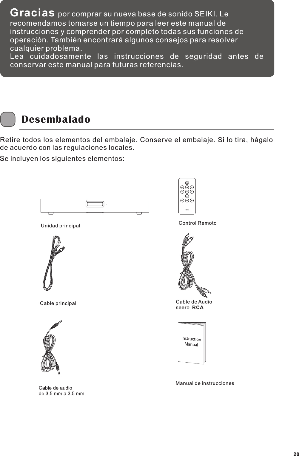 Gracias por comprar su nueva base de sonido SEIKI. Le recomendamos tomarse un tiempo para leer este manual de instrucciones y comprender por completo todas sus funciones de operaci&oacute;n. Tambi&eacute;n encontrar&aacute; algunos consejos para resolver cualquier problema.Lea  cuidadosamente  las  instrucciones  de  seguridad  antes  de conservar este manual para futuras referencias.DesembaladoRetire todos los elementos del embalaje. Conserve el embalaje. Si lo tira, h&aacute;galo de acuerdo con las regulaciones locales.Se incluyen los siguientes elementos:Unidad principal Control RemotoCable principal Cable de Audio seero  RCAManual de instrucciones20