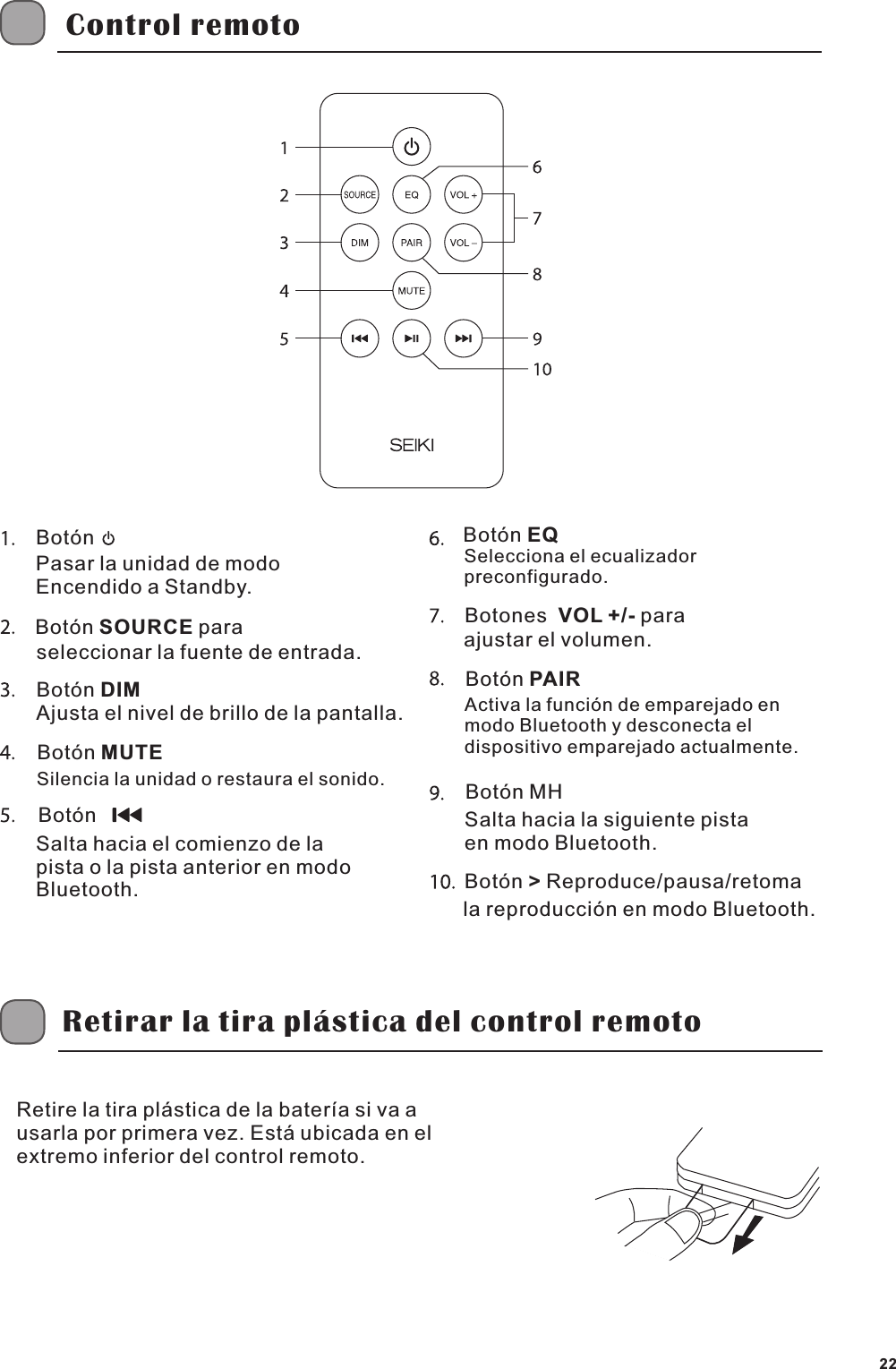Control remotoBot&oacute;nPasar la unidad de modo Encendido a Standby.Bot&oacute;n SOURCE paraseleccionar la fuente de entrada.Bot&oacute;n DIMAjusta el nivel de brillo de la pantalla.Bot&oacute;n MUTESilencia la unidad o restaura el sonido.Bot&oacute;n  Salta hacia el comienzo de la pista o la pista anterior en modo Bluetooth.Bot&oacute;n EQSelecciona el ecualizador preconfigurado.Botones  VOL +/- para ajustar el volumen.Bot&oacute;n PAIRActiva la funci&oacute;n de emparejado en modo Bluetooth y desconecta el dispositivo emparejado actualmente.Bot&oacute;n MH Bot&oacute;n > Reproduce/pausa/retomaSalta hacia la siguiente pista en modo Bluetooth.la reproducci&oacute;n en modo Bluetooth.Retirar la tira pl&aacute;stica del control remotoRetire la tira pl&aacute;stica de la bater&iacute;a si va a usarla por primera vez. Est&aacute; ubicada en el extremo inferior del control remoto.22