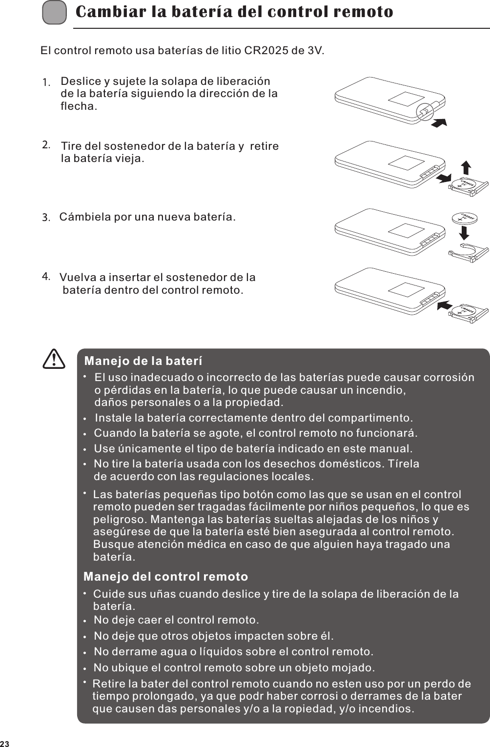Cambiar la bater&iacute;a del control remotoEl control remoto usa bater&iacute;as de litio CR2025 de 3V.Deslice y sujete la solapa de liberaci&oacute;n de la bater&iacute;a siguiendo la direcci&oacute;n de la flecha. Tire del sostenedor de la bater&iacute;a y  retire  la bater&iacute;a vieja.C&aacute;mbiela por una nueva bater&iacute;a.Vuelva a insertar el sostenedor de la  bater&iacute;a dentro del control remoto.Manejo de la bater&iacute;El uso inadecuado o incorrecto de las bater&iacute;as puede causar corrosi&oacute;n o p&eacute;rdidas en la bater&iacute;a, lo que puede causar un incendio, da&ntilde;os personales o a la propiedad.Instale la bater&iacute;a correctamente dentro del compartimento.Cuando la bater&iacute;a se agote, el control remoto no funcionar&aacute;.Use &uacute;nicamente el tipo de bater&iacute;a indicado en este manual.No tire la bater&iacute;a usada con los desechos dom&eacute;sticos. T&iacute;rela de acuerdo con las regulaciones locales.Las bater&iacute;as peque&ntilde;as tipo bot&oacute;n como las que se usan en el control remoto pueden ser tragadas f&aacute;cilmente por ni&ntilde;os peque&ntilde;os, lo que es peligroso. Mantenga las bater&iacute;as sueltas alejadas de los ni&ntilde;os y aseg&uacute;rese de que la bater&iacute;a est&eacute; bien asegurada al control remoto. Busque atenci&oacute;n m&eacute;dica en caso de que alguien haya tragado una bater&iacute;a.Manejo del control remotoCuide sus u&ntilde;as cuando deslice y tire de la solapa de liberaci&oacute;n de la bater&iacute;a.No deje caer el control remoto.No deje que otros objetos impacten sobre &eacute;l.No derrame agua o l&iacute;quidos sobre el control remoto.No ubique el control remoto sobre un objeto mojado.Retire la bater del control remoto cuando no esten uso por un perdo de tiempo prolongado, ya que podr haber corrosi o derrames de la bater que causen das personales y/o a la ropiedad, y/o incendios.23