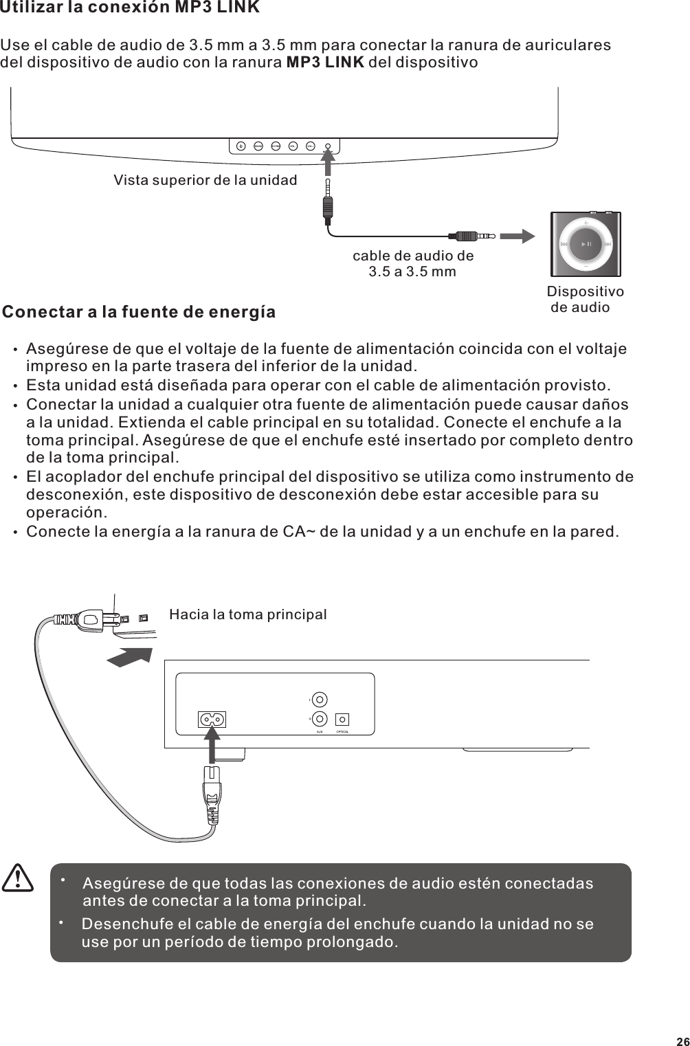 Utilizar la conexi&oacute;n MP3 LINKUse el cable de audio de 3.5 mm a 3.5 mm para conectar la ranura de auriculares del dispositivo de audio con la ranura MP3 LINK del dispositivoVista superior de la unidadcable de audio de     3.5 a 3.5 mmDispositivo  de audioConectar a la fuente de energ&iacute;aAseg&uacute;rese de que el voltaje de la fuente de alimentaci&oacute;n coincida con el voltaje impreso en la parte trasera del inferior de la unidad.Esta unidad est&aacute; dise&ntilde;ada para operar con el cable de alimentaci&oacute;n provisto.Conectar la unidad a cualquier otra fuente de alimentaci&oacute;n puede causar da&ntilde;os a la unidad. Extienda el cable principal en su totalidad. Conecte el enchufe a la toma principal. Aseg&uacute;rese de que el enchufe est&eacute; insertado por completo dentro de la toma principal.El acoplador del enchufe principal del dispositivo se utiliza como instrumento de desconexi&oacute;n, este dispositivo de desconexi&oacute;n debe estar accesible para su operaci&oacute;n.Conecte la energ&iacute;a a la ranura de CA~ de la unidad y a un enchufe en la pared.Hacia la toma principalAseg&uacute;rese de que todas las conexiones de audio est&eacute;n conectadas antes de conectar a la toma principal.Desenchufe el cable de energ&iacute;a del enchufe cuando la unidad no se use por un per&iacute;odo de tiempo prolongado.26