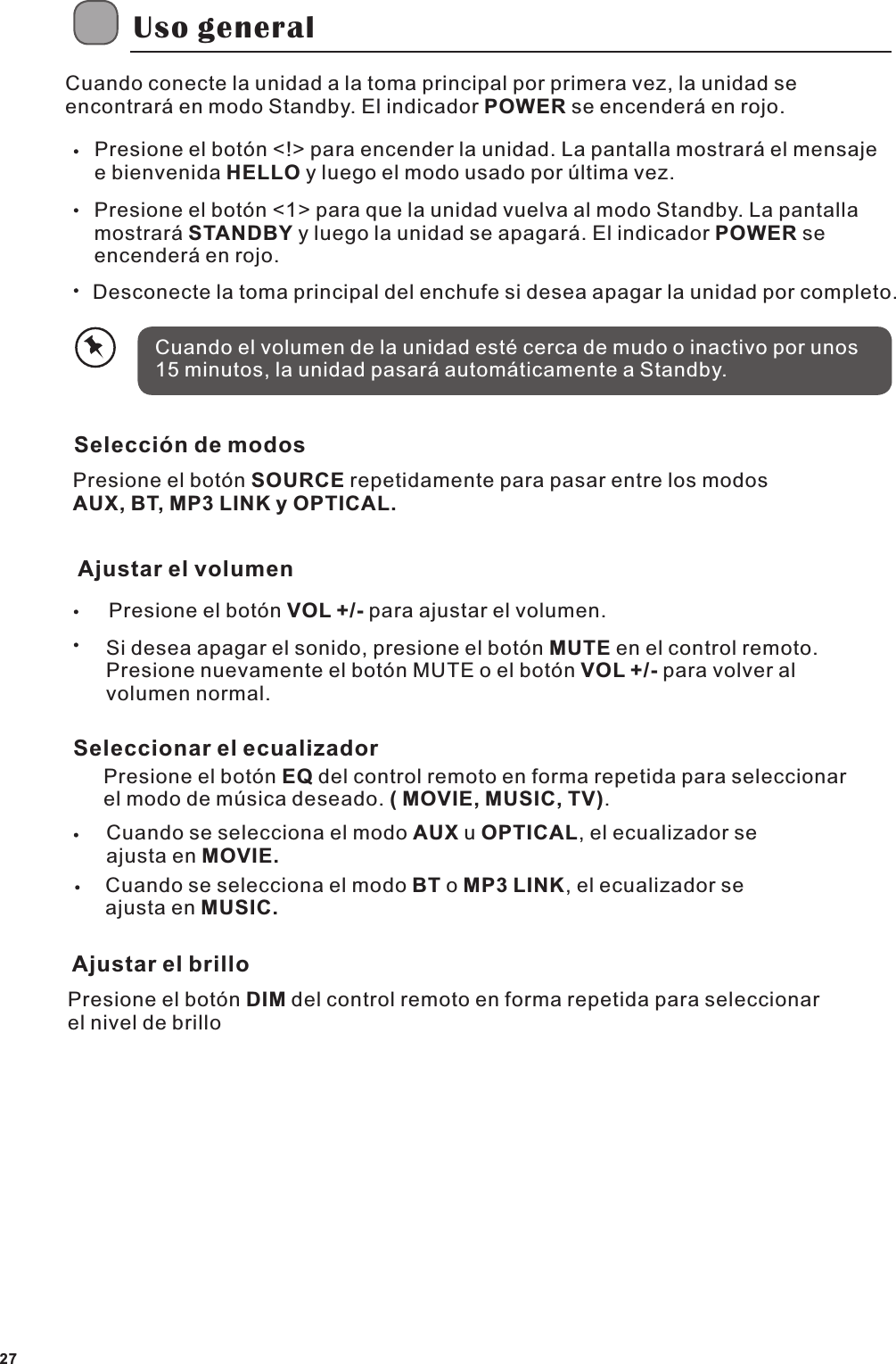 Uso generalCuando conecte la unidad a la toma principal por primera vez, la unidad se encontrar&aacute; en modo Standby. El indicador POWER se encender&aacute; en rojo.Presione el bot&oacute;n <!> para encender la unidad. La pantalla mostrar&aacute; el mensaje e bienvenida HELLO y luego el modo usado por &uacute;ltima vez.Presione el bot&oacute;n <1> para que la unidad vuelva al modo Standby. La pantalla mostrar&aacute; STANDBY y luego la unidad se apagar&aacute;. El indicador POWER se encender&aacute; en rojo.Desconecte la toma principal del enchufe si desea apagar la unidad por completo.Cuando el volumen de la unidad est&eacute; cerca de mudo o inactivo por unos 15 minutos, la unidad pasar&aacute; autom&aacute;ticamente a Standby.Selecci&oacute;n de modosPresione el bot&oacute;n SOURCE repetidamente para pasar entre los modos AUX, BT, MP3 LINK y OPTICAL.Ajustar el volumenPresione el bot&oacute;n VOL +/- para ajustar el volumen.Si desea apagar el sonido, presione el bot&oacute;n MUTE en el control remoto. Presione nuevamente el bot&oacute;n MUTE o el bot&oacute;n VOL +/- para volver al volumen normal.Seleccionar el ecualizadorPresione el bot&oacute;n EQ del control remoto en forma repetida para seleccionar el modo de m&uacute;sica deseado. ( MOVIE, MUSIC, TV).Cuando se selecciona el modo AUX u OPTICAL, el ecualizador se ajusta en MOVIE.Cuando se selecciona el modo BT o MP3 LINK, el ecualizador se ajusta en MUSIC.Ajustar el brilloPresione el bot&oacute;n DIM del control remoto en forma repetida para seleccionar el nivel de brillo27