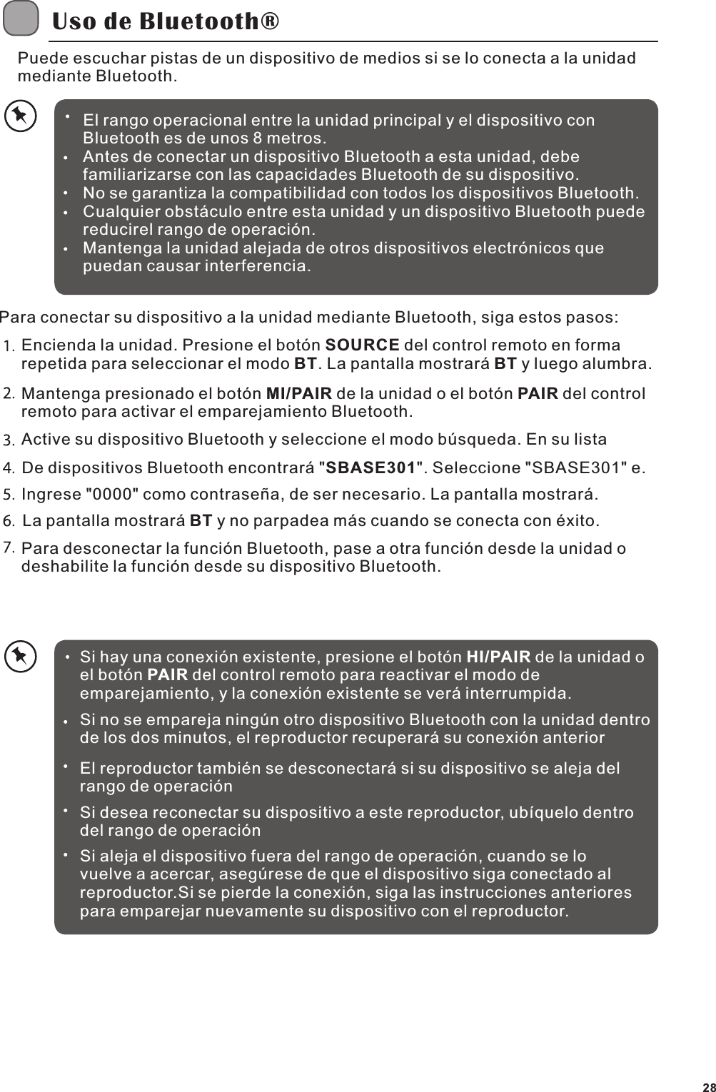 Uso de Bluetooth&reg;Puede escuchar pistas de un dispositivo de medios si se lo conecta a la unidad mediante Bluetooth.El rango operacional entre la unidad principal y el dispositivo con Bluetooth es de unos 8 metros.Antes de conectar un dispositivo Bluetooth a esta unidad, debe familiarizarse con las capacidades Bluetooth de su dispositivo.No se garantiza la compatibilidad con todos los dispositivos Bluetooth.Cualquier obst&aacute;culo entre esta unidad y un dispositivo Bluetooth puede reducirel rango de operaci&oacute;n.Mantenga la unidad alejada de otros dispositivos electr&oacute;nicos que puedan causar interferencia.Para conectar su dispositivo a la unidad mediante Bluetooth, siga estos pasos:Encienda la unidad. Presione el bot&oacute;n SOURCE del control remoto en forma repetida para seleccionar el modo BT. La pantalla mostrar&aacute; BT y luego alumbra.Mantenga presionado el bot&oacute;n MI/PAIR de la unidad o el bot&oacute;n PAIR del control remoto para activar el emparejamiento Bluetooth.Active su dispositivo Bluetooth y seleccione el modo b&uacute;squeda. En su listaDe dispositivos Bluetooth encontrar&aacute; "SBASE301". Seleccione "SBASE301" e. Ingrese "0000" como contrase&ntilde;a, de ser necesario. La pantalla mostrar&aacute;.La pantalla mostrar&aacute; BT y no parpadea m&aacute;s cuando se conecta con &eacute;xito.Para desconectar la funci&oacute;n Bluetooth, pase a otra funci&oacute;n desde la unidad o deshabilite la funci&oacute;n desde su dispositivo Bluetooth.Si hay una conexi&oacute;n existente, presione el bot&oacute;n HI/PAIR de la unidad o el bot&oacute;n PAIR del control remoto para reactivar el modo de emparejamiento, y la conexi&oacute;n existente se ver&aacute; interrumpida.Si no se empareja ning&uacute;n otro dispositivo Bluetooth con la unidad dentro de los dos minutos, el reproductor recuperar&aacute; su conexi&oacute;n anteriorEl reproductor tambi&eacute;n se desconectar&aacute; si su dispositivo se aleja del rango de operaci&oacute;nSi desea reconectar su dispositivo a este reproductor, ub&iacute;quelo dentro del rango de operaci&oacute;nSi aleja el dispositivo fuera del rango de operaci&oacute;n, cuando se lo vuelve a acercar, aseg&uacute;rese de que el dispositivo siga conectado al reproductor.Si se pierde la conexi&oacute;n, siga las instrucciones anteriores para emparejar nuevamente su dispositivo con el reproductor.28