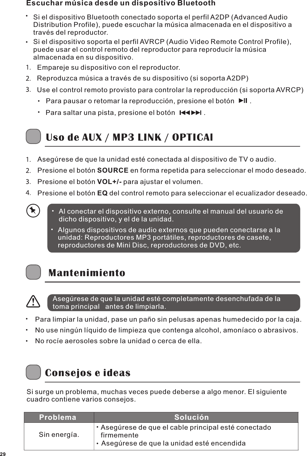 Escuchar m&uacute;sica desde un dispositivo BluetoothSi el dispositivo Bluetooth conectado soporta el perfil A2DP (Advanced Audio Distribution Profile), puede escuchar la m&uacute;sica almacenada en el dispositivo a trav&eacute;s del reproductor.Si el dispositivo soporta el perfil AVRCP (Audio Video Remote Control Profile), puede usar el control remoto del reproductor para reproducir la m&uacute;sica almacenada en su dispositivo.Empareje su dispositivo con el reproductor.Reproduzca m&uacute;sica a trav&eacute;s de su dispositivo (si soporta A2DP)Use el control remoto provisto para controlar la reproducci&oacute;n (si soporta AVRCP)Para pausar o retomar la reproducci&oacute;n, presione el bot&oacute;n        .Para saltar una pista, presione el bot&oacute;n               .Uso de AUX / MP3 LINK / OPTICAlAseg&uacute;rese de que la unidad est&eacute; conectada al dispositivo de TV o audio.Presione el bot&oacute;n SOURCE en forma repetida para seleccionar el modo deseado.Presione el bot&oacute;n VOL+/- para ajustar el volumen.Presione el bot&oacute;n EQ del control remoto para seleccionar el ecualizador deseado.Al conectar el dispositivo externo, consulte el manual del usuario de dicho dispositivo, y el de la unidad.Algunos dispositivos de audio externos que pueden conectarse a la unidad: Reproductores MP3 port&aacute;tiles, reproductores de casete, reproductores de Mini Disc, reproductores de DVD, etc.MantenimientoAseg&uacute;rese de que la unidad est&eacute; completamente desenchufada de la toma principal   antes de limpiarla.Para limpiar la unidad, pase un pa&ntilde;o sin pelusas apenas humedecido por la caja.No use ning&uacute;n l&iacute;quido de limpieza que contenga alcohol, amon&iacute;aco o abrasivos.No roc&iacute;e aerosoles sobre la unidad o cerca de ella.Consejos e ideasSi surge un problema, muchas veces puede deberse a algo menor. El siguiente cuadro contiene varios consejos.Aseg&uacute;rese de que el cable principal est&eacute; conectado firmementeAseg&uacute;rese de que la unidad est&eacute; encendidaSoluci&oacute;nProblemaSin energ&iacute;a.29