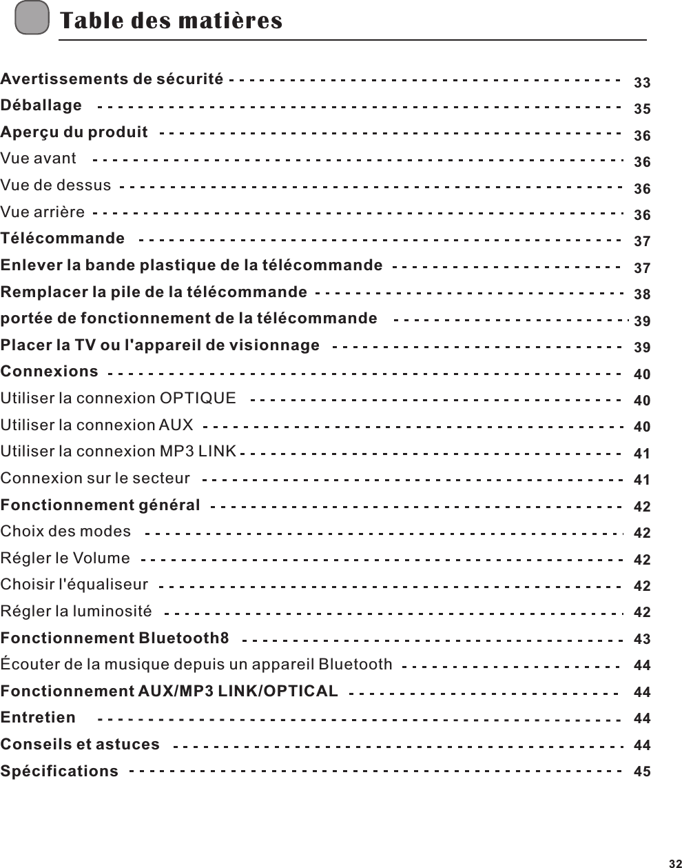 Table des mati&egrave;resFR32Avertissements de s&eacute;curit&eacute;D&eacute;ballageAper&ccedil;u du produitVue avantVue de dessusVue arri&egrave;reT&eacute;l&eacute;commandeEnlever la bande plastique de la t&eacute;l&eacute;commandeRemplacer la pile de la t&eacute;l&eacute;commandeport&eacute;e de fonctionnement de la t&eacute;l&eacute;commandePlacer la TV ou l'appareil de visionnageConnexionsUtiliser la connexion OPTIQUEUtiliser la connexion AUXUtiliser la connexion MP3 LINKConnexion sur le secteurFonctionnement g&eacute;n&eacute;ralChoix des modesR&eacute;gler le VolumeChoisir l'&eacute;qualiseurR&eacute;gler la luminosit&eacute;Fonctionnement Bluetooth8&Eacute;couter de la musique depuis un appareil BluetoothFonctionnement AUX/MP3 LINK/OPTICALEntretienConseils et astucesSp&eacute;cifications333536363636373738393940404041414242424242434444444445