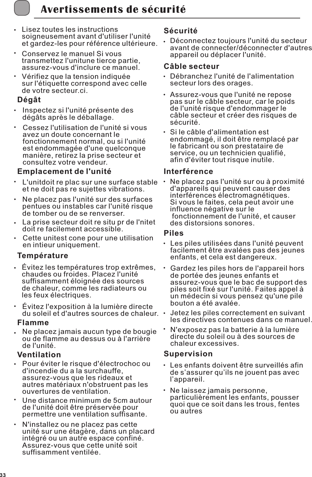Avertissements de s&eacute;curit&eacute;Lisez toutes les instructions soigneusement avant d'utiliser l'unit&eacute; et gardez-les pour r&eacute;f&eacute;rence ult&eacute;rieure.Conservez le manuel Si vous transmettez l'unitune tierce partie, assurez-vous d'inclure ce manuel.V&eacute;rifiez que la tension indiqu&eacute;e sur l'&eacute;tiquette correspond avec celle de votre secteur.ci.D&eacute;g&acirc;tInspectez si l'unit&eacute; pr&eacute;sente des d&eacute;g&acirc;ts apr&egrave;s le d&eacute;ballage.Cessez l'utilisation de l'unit&eacute; si vous avez un doute concernant le fonctionnement normal, ou si l'unit&eacute; est endommag&eacute;e d'une quelconque mani&egrave;re, retirez la prise secteur et consultez votre vendeur.Emplacement de l'unit&eacute;L'unitdoit re plac sur une surface stable et ne doit pas re sujettes vibrations.Ne placez pas l'unit&eacute; sur des surfaces pentues ou instables car l'unit&eacute; risque de tomber ou de se renverser.La prise secteur doit re situ pr de l'nitet doit re facilement accessible.Cette unitest cone pour une utilisation en intieur uniquement.Temp&eacute;rature&Eacute;vitez les temp&eacute;ratures trop extr&ecirc;mes,chaudes ou froides. Placez l'unit&eacute; suffisamment &eacute;loign&eacute;e des sources de chaleur, comme les radiateurs ou les feux &eacute;lectriques.&Eacute;vitez l'exposition &agrave; la lumi&egrave;re directe du soleil et d'autres sources de chaleur.FlammeNe placez jamais aucun type de bougie ou de flamme au dessus ou &agrave; l'arri&egrave;re de l'unit&eacute;.VentilationPour &eacute;viter le risque d'&eacute;lectrochoc ou d'incendie du a la surchauffe, assurez-vous que les rideaux et autres mat&eacute;riaux n'obstruent pas les ouvertures de ventilation.Une distance minimum de 5cm autour de l'unit&eacute; doit &ecirc;tre pr&eacute;serv&eacute;e pour permettre une ventilation suffisante.N'installez ou ne placez pas cette unit&eacute; sur une &eacute;tag&egrave;re, dans un placard int&eacute;gr&eacute; ou un autre espace confin&eacute;. Assurez-vous que cette unit&eacute; soit suffisamment ventil&eacute;e.S&eacute;curit&eacute;D&eacute;connectez toujours l'unit&eacute; du secteur avant de connecter/d&eacute;connecter d'autres appareil ou d&eacute;placer l'unit&eacute;.D&eacute;branchez l'unit&eacute; de l'alimentation secteur lors des orages.C&acirc;ble secteurAssurez-vous que l'unit&eacute; ne repose pas sur le c&acirc;ble secteur, car le poids de l'unit&eacute; risque d'endommager le c&acirc;ble secteur et cr&eacute;er des risques de s&eacute;curit&eacute;.Si le c&acirc;ble d'alimentation est endommag&eacute;, il doit &ecirc;tre remplac&eacute; par le fabricant ou son prestataire de service, ou un technicien qualifi&eacute;, afin d'&eacute;viter tout risque inutile.Interf&eacute;renceNe placez pas l'unit&eacute; sur ou &agrave; proximit&eacute; d'appareils qui peuvent causer des interf&eacute;rences &eacute;lectromagn&eacute;tiques. Si vous le faites, cela peut avoir une influence n&eacute;gative sur le fonctionnement de l'unit&eacute;, et causer des distorsions sonores.PilesSupervisionLes enfants doivent &ecirc;tre surveill&eacute;s afin de s&rsquo;assurer qu&rsquo;ils ne jouent pas avec l&rsquo;appareil.Ne laissez jamais personne, particuli&egrave;rement les enfants, pousser quoi que ce soit dans les trous, fentes ou autresLes piles utilis&eacute;es dans l'unit&eacute; peuvent facilement &ecirc;tre aval&eacute;es pas des jeunes enfants, et cela est dangereux.Gardez les piles hors de l'appareil hors de port&eacute;e des jeunes enfants et assurez-vous que le bac de support des piles soit fix&eacute; sur l'unit&eacute;. Faites appel &agrave; un m&eacute;decin si vous pensez qu'une pile bouton a &eacute;t&eacute; aval&eacute;e.Jetez les piles correctement en suivant les directives contenues dans ce manuel.N'exposez pas la batterie &agrave; la lumi&egrave;re directe du soleil ou &agrave; des sources de chaleur excessives.33
