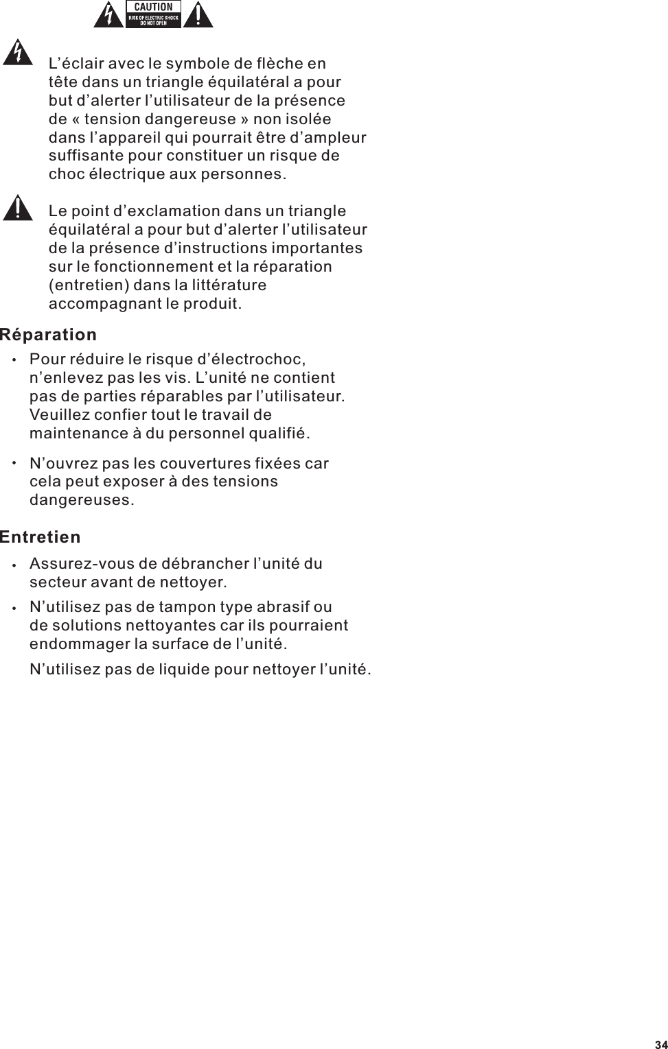 L&rsquo;&eacute;clair avec le symbole de fl&egrave;che en t&ecirc;te dans un triangle &eacute;quilat&eacute;ral a pour but d&rsquo;alerter l&rsquo;utilisateur de la pr&eacute;sence de &laquo; tension dangereuse &raquo; non isol&eacute;e dans l&rsquo;appareil qui pourrait &ecirc;tre d&rsquo;ampleur suffisante pour constituer un risque de choc &eacute;lectrique aux personnes.Le point d&rsquo;exclamation dans un triangle &eacute;quilat&eacute;ral a pour but d&rsquo;alerter l&rsquo;utilisateur de la pr&eacute;sence d&rsquo;instructions importantes sur le fonctionnement et la r&eacute;paration (entretien) dans la litt&eacute;rature accompagnant le produit.R&eacute;parationPour r&eacute;duire le risque d&rsquo;&eacute;lectrochoc, n&rsquo;enlevez pas les vis. L&rsquo;unit&eacute; ne contient pas de parties r&eacute;parables par l&rsquo;utilisateur. Veuillez confier tout le travail de maintenance &agrave; du personnel qualifi&eacute;.N&rsquo;ouvrez pas les couvertures fix&eacute;es car cela peut exposer &agrave; des tensions dangereuses.EntretienAssurez-vous de d&eacute;brancher l&rsquo;unit&eacute; du secteur avant de nettoyer.N&rsquo;utilisez pas de tampon type abrasif ou de solutions nettoyantes car ils pourraient endommager la surface de l&rsquo;unit&eacute;.N&rsquo;utilisez pas de liquide pour nettoyer l&rsquo;unit&eacute;.34