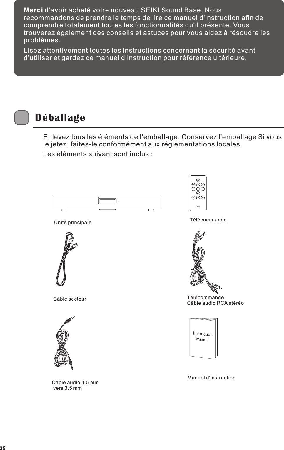 Merci d'avoir achet&eacute; votre nouveau SEIKI Sound Base. Nous recommandons de prendre le temps de lire ce manuel d'instruction afin de comprendre totalement toutes les fonctionnalit&eacute;s qu'il pr&eacute;sente. Vous trouverez &eacute;galement des conseils et astuces pour vous aidez &agrave; r&eacute;soudre les probl&egrave;mes.Lisez attentivement toutes les instructions concernant la s&eacute;curit&eacute; avant d&rsquo;utiliser et gardez ce manuel d&rsquo;instruction pour r&eacute;f&eacute;rence ult&eacute;rieure.D&eacute;ballageUnit&eacute; principale T&eacute;l&eacute;commandeC&acirc;ble secteur T&eacute;l&eacute;commande C&acirc;ble audio RCA st&eacute;r&eacute;oC&acirc;ble audio 3.5 mm vers 3.5 mmManuel d'instructionEnlevez tous les &eacute;l&eacute;ments de l'emballage. Conservez l'emballage Si vous le jetez, faites-le conform&eacute;ment aux r&eacute;glementations locales.Les &eacute;l&eacute;ments suivant sont inclus :35