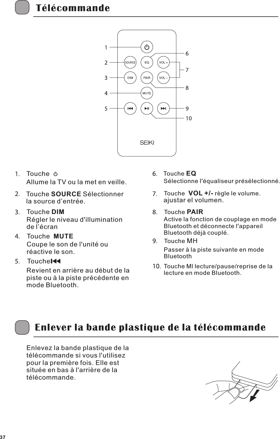 T&eacute;l&eacute;commandeTouche Allume la TV ou la met en veille.Touche SOURCE S&eacute;lectionner la source d&rsquo;entr&eacute;e.Touche DIMR&eacute;gler le niveau d'illumination de l&rsquo;&eacute;cranTouche  MUTECoupe le son de l'unit&eacute; ou r&eacute;active le son.Touchel  Revient en arri&egrave;re au d&eacute;but de la piste ou &agrave; la piste pr&eacute;c&eacute;dente enmode Bluetooth.Touche EQS&eacute;lectionne l'&eacute;qualiseur pr&eacute;s&eacute;lectionn&eacute;.Touche r&egrave;gle le volume.  VOL +/- ajustar el volumen.Touche PAIRActive la fonction de couplage en mode Bluetooth et d&eacute;connecte l'appareil Bluetooth d&eacute;j&agrave; coupl&eacute;.Touche MH Touche Ml lecture/pause/reprise de la lecture en mode Bluetooth.Passer &agrave; la piste suivante en mode BluetoothEnlever la bande plastique de la t&eacute;l&eacute;commandeEnlevez la bande plastique de la t&eacute;l&eacute;commande si vous l'utilisez pour la premi&egrave;re fois. Elle est situ&eacute;e en bas &agrave; l'arri&egrave;re de la t&eacute;l&eacute;commande.37