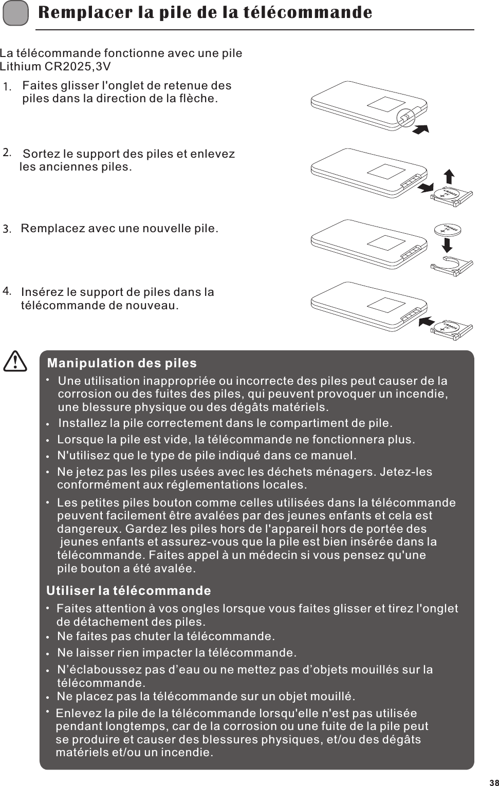 Remplacer la pile de la t&eacute;l&eacute;commandeFaites glisser l'onglet de retenue des piles dans la direction de la fl&egrave;che. Sortez le support des piles et enlevez les anciennes piles.Remplacez avec une nouvelle pile.Ins&eacute;rez le support de piles dans la t&eacute;l&eacute;commande de nouveau.Manipulation des pilesUne utilisation inappropri&eacute;e ou incorrecte des piles peut causer de la corrosion ou des fuites des piles, qui peuvent provoquer un incendie, une blessure physique ou des d&eacute;g&acirc;ts mat&eacute;riels.Installez la pile correctement dans le compartiment de pile.Lorsque la pile est vide, la t&eacute;l&eacute;commande ne fonctionnera plus.N'utilisez que le type de pile indiqu&eacute; dans ce manuel.Ne jetez pas les piles us&eacute;es avec les d&eacute;chets m&eacute;nagers. Jetez-les conform&eacute;ment aux r&eacute;glementations locales.Utiliser la t&eacute;l&eacute;commandeFaites attention &agrave; vos ongles lorsque vous faites glisser et tirez l'onglet de d&eacute;tachement des piles.Ne faites pas chuter la t&eacute;l&eacute;commande.Ne laisser rien impacter la t&eacute;l&eacute;commande.N&rsquo;&eacute;claboussez pas d&rsquo;eau ou ne mettez pas d&rsquo;objets mouill&eacute;s sur la t&eacute;l&eacute;commande.Ne placez pas la t&eacute;l&eacute;commande sur un objet mouill&eacute;.Enlevez la pile de la t&eacute;l&eacute;commande lorsqu'elle n'est pas utilis&eacute;e pendant longtemps, car de la corrosion ou une fuite de la pile peut se produire et causer des blessures physiques, et/ou des d&eacute;g&acirc;ts mat&eacute;riels et/ou un incendie.La t&eacute;l&eacute;commande fonctionne avec une pile Lithium CR2025,3VLes petites piles bouton comme celles utilis&eacute;es dans la t&eacute;l&eacute;commande peuvent facilement &ecirc;tre aval&eacute;es par des jeunes enfants et cela est dangereux. Gardez les piles hors de l'appareil hors de port&eacute;e des jeunes enfants et assurez-vous que la pile est bien ins&eacute;r&eacute;e dans la t&eacute;l&eacute;commande. Faites appel &agrave; un m&eacute;decin si vous pensez qu'une pile bouton a &eacute;t&eacute; aval&eacute;e.38