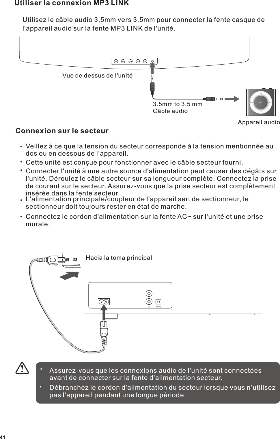 Utiliser la connexion MP3 LINKUtilisez le c&acirc;ble audio 3,5mm vers 3,5mm pour connecter la fente casque de l'appareil audio sur la fente MP3 LINK de l'unit&eacute;.Vue de dessus de l'unit&eacute;3.5mm to 3.5 mmC&acirc;ble audioAppareil audioConnexion sur le secteurVeillez &agrave; ce que la tension du secteur corresponde &agrave; la tension mentionn&eacute;e au dos ou en dessous de l&rsquo;appareil.Cette unit&eacute; est con&ccedil;ue pour fonctionner avec le c&acirc;ble secteur fourni.Connecter l'unit&eacute; &agrave; une autre source d'alimentation peut causer des d&eacute;g&acirc;ts sur l'unit&eacute;. D&eacute;roulez le c&acirc;ble secteur sur sa longueur compl&egrave;te. Connectez la prise de courant sur le secteur. Assurez-vous que la prise secteur est compl&egrave;tement ins&eacute;r&eacute;e dans la fente secteur.L'alimentation principale/coupleur de l'appareil sert de sectionneur, le sectionneur doit toujours rester en &eacute;tat de marche.Connectez le cordon d'alimentation sur la fente AC~ sur l'unit&eacute; et une prise murale.Assurez-vous que les connexions audio de l'unit&eacute; sont connect&eacute;es avant de connecter sur la fente d'alimentation secteur.D&eacute;branchez le cordon d'alimentation du secteur lorsque vous n&rsquo;utilisez pas l&rsquo;appareil pendant une longue p&eacute;riode.41Hacia la toma principal